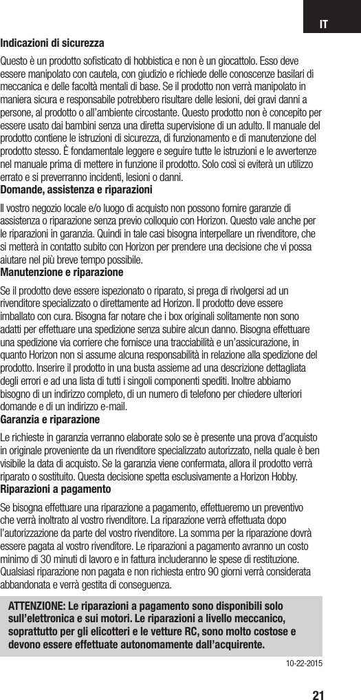 IT21Indicazioni di sicurezzaQuesto è un prodotto soﬁsticato di hobbistica e non è un giocattolo. Esso deve essere manipolato con cautela, con giudizio e richiede delle conoscenze basilari di meccanica e delle facoltà mentali di base. Se il prodotto non verrà manipolato in maniera sicura e responsabile potrebbero risultare delle lesioni, dei gravi danni a persone, al prodotto o all’ambiente circostante. Questo prodotto non è concepito per essere usato dai bambini senza una diretta supervisione di un adulto. Il manuale del prodotto contiene le istruzioni di sicurezza, di funzionamento e di manutenzione del prodotto stesso. È fondamentale leggere e seguire tutte le istruzioni e le avvertenze nel manuale prima di mettere in funzione il prodotto. Solo così si eviterà un utilizzo errato e si preverranno incidenti, lesioni o danni.Domande, assistenza e riparazioniIl vostro negozio locale e/o luogo di acquisto non possono fornire garanzie di assistenza o riparazione senza previo colloquio con Horizon. Questo vale anche per le riparazioni in garanzia. Quindi in tale casi bisogna interpellare un rivenditore, che si metterà in contatto subito con Horizon per prendere una decisione che vi possa aiutare nel più breve tempo possibile.Manutenzione e riparazioneSe il prodotto deve essere ispezionato o riparato, si prega di rivolgersi ad un rivenditore specializzato o direttamente ad Horizon. Il prodotto deve essere imballato con cura. Bisogna far notare che i box originali solitamente non sono adatti per effettuare una spedizione senza subire alcun danno. Bisogna effettuare una spedizione via corriere che fornisce una tracciabilità e un’assicurazione, in quanto Horizon non si assume alcuna responsabilità in relazione alla spedizione del prodotto. Inserire il prodotto in una busta assieme ad una descrizione dettagliata degli errori e ad una lista di tutti i singoli componenti spediti. Inoltre abbiamo bisogno di un indirizzo completo, di un numero di telefono per chiedere ulteriori domande e di un indirizzo e-mail.Garanzia e riparazioneLe richieste in garanzia verranno elaborate solo se è presente una prova d’acquisto in originale proveniente da un rivenditore specializzato autorizzato, nella quale è ben visibile la data di acquisto. Se la garanzia viene confermata, allora il prodotto verrà riparato o sostituito. Questa decisione spetta esclusivamente a Horizon Hobby. Riparazioni a pagamentoSe bisogna effettuare una riparazione a pagamento, effettueremo un preventivo che verrà inoltrato al vostro rivenditore. La riparazione verrà effettuata dopo l’autorizzazione da parte del vostro rivenditore. La somma per la riparazione dovrà essere pagata al vostro rivenditore. Le riparazioni a pagamento avranno un costo minimo di 30 minuti di lavoro e in fattura includeranno le spese di restituzione. Qualsiasi riparazione non pagata e non richiesta entro 90 giorni verrà considerata abbandonata e verrà gestita di conseguenza.ATTENZIONE: Le riparazioni a pagamento sono disponibili solo sull’elettronica e sui motori. Le riparazioni a livello meccanico, soprattutto per gli elicotteri e le vetture RC, sono molto costose e devono essere effettuate autonomamente dall’acquirente.10-22-2015