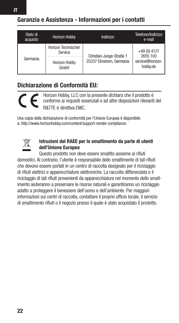 IT22Horizon Hobby, LLC con la presente dichiara che il prodotto è conforme ai requisiti essenziali e ad altre disposizioni rilevanti del R&amp;TTE e direttiva EMC.  Una copia della dichiarazione di conformità per l’Unione Europea è disponibile  a: http://www.horizonhobby.com/content/support-render-compliance.Istruzioni del RAEE per lo smaltimento da parte di utenti dell’Unione EuropeaQuesto prodotto non deve essere smaltito assieme ai riﬁuti domestici. Al contrario, l’utente è responsabile dello smaltimento di tali riﬁuti che devono essere portati in un centro di raccolta designato per il riciclaggio di riﬁuti elettrici e apparecchiature elettroniche. La raccolta differenziata e il riciclaggio di tali riﬁuti provenienti da apparecchiature nel momento dello smalt-imento aiuteranno a preservare le risorse naturali e garantiranno un riciclaggio adatto a proteggere il benessere dell’uomo e dell’ambiente. Per maggiori informazioni sui centri di raccolta, contattare il proprio ufﬁcio locale, il servizio di smaltimento riﬁuti o il negozio presso il quale è stato acquistato il prodotto.Dichiarazione di Conformità EU: Garanzia e Assistenza - Informazioni per i contattiStato di acquisto Horizon Hobby Indirizzo Telefono/Indirizzo e-mailGermaniaHorizon Technischer Service Christian-Junge-Straße 1 25337 Elmshorn, Germania+49 (0) 4121 2655 100 service@horizon-hobby.deHorizon Hobby GmbH