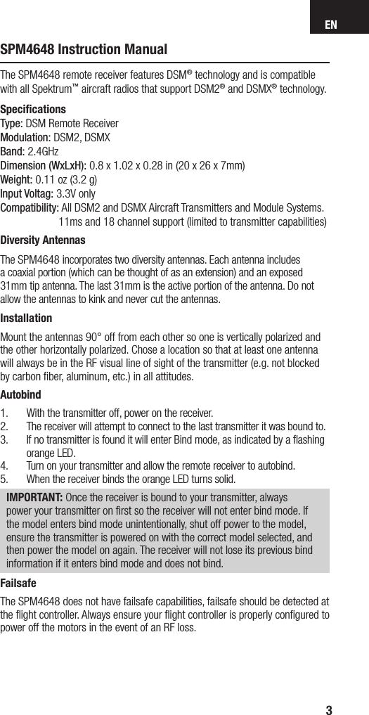 EN3SPM4648 Instruction ManualThe SPM4648 remote receiver features DSM® technology and is compatible with all Spektrum™ aircraft radios that support DSM2® and DSMX® technology.SpeciﬁcationsType: DSM Remote ReceiverModulation: DSM2, DSMXBand: 2.4GHzDimension (WxLxH): 0.8 x 1.02 x 0.28 in (20 x 26 x 7mm)Weight: 0.11 oz (3.2 g)Input Voltag: 3.3V onlyCompatibility: All DSM2 and DSMX Aircraft Transmitters and Module Systems.    11ms and 18 channel support (limited to transmitter capabilities)Diversity AntennasThe SPM4648 incorporates two diversity antennas. Each antenna includes acoaxial portion (which can be thought of as an extension) and an exposed 31mm tip antenna. The last 31mm is the active portion of the antenna. Do not allow the antennas to kink and never cut the antennas.InstallationMount the antennas 90° off from each other so one is vertically polarized and the other horizontally polarized. Chose a location so that at least one antenna will always be in the RF visual line of sight of the transmitter (e.g. not blocked by carbon ﬁber, aluminum, etc.) in all attitudes.Autobind1.  With the transmitter off, power on the receiver.2.  The receiver will attempt to connect to the last transmitter it was bound to.3.  If no transmitter is found it will enter Bind mode, as indicated by a ﬂashing orange LED.4.  Turn on your transmitter and allow the remote receiver to autobind.5.  When the receiver binds the orange LED turns solid.IMPORTANT: Once the receiver is bound to your transmitter, always power your transmitter on ﬁrst so the receiver will not enter bind mode. If the model enters bind mode unintentionally, shut off power to the model, ensure the transmitter is powered on with the correct model selected, and then power the model on again. The receiver will not lose its previous bind information if it enters bind mode and does not bind.FailsafeThe SPM4648 does not have failsafe capabilities, failsafe should be detected at the ﬂight controller. Always ensure your ﬂight controller is properly conﬁgured to power off the motors in the event of an RF loss. 