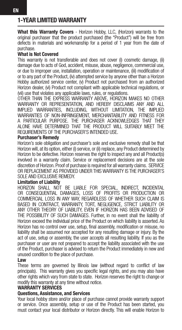 EN1-YEAR LIMITED WARRANTYWhat this Warranty Covers - Horizon Hobby, LLC, (Horizon) warrants to the original purchaser that the product purchased (the “Product”) will be free from defects in materials and workmanship for a period of 1 year from the date of purchase.What is Not CoveredThis warranty is not transferable and does not cover (i) cosmetic damage, (ii) damage due to acts of God, accident, misuse, abuse, negligence, commercial use, or due to improper use, installation, operation or maintenance, (iii) modiﬁcation of or to any part of the Product, (iv) attempted service by anyone other than a Horizon Hobby authorized service center, (v) Product not purchased from an authorized Horizon dealer, (vi) Product not compliant with applicable technical regulations, or (vii) use that violates any applicable laws, rules, or regulations. OTHER THAN THE EXPRESS WARRANTY ABOVE, HORIZON MAKES NO OTHER WARRANTY OR REPRESENTATION, AND HEREBY DISCLAIMS ANY AND ALL IMPLIED WARRANTIES, INCLUDING, WITHOUT LIMITATION, THE IMPLIED WARRANTIES OF NON-INFRINGEMENT, MERCHANTABILITY AND FITNESS FOR A PARTICULAR PURPOSE. THE PURCHASER ACKNOWLEDGES THAT THEY ALONE HAVE DETERMINED THAT THE PRODUCT WILL SUITABLY MEET THE REQUIREMENTS OF THE PURCHASER’S INTENDED USE. Purchaser’s RemedyHorizon’s sole obligation and purchaser’s sole and exclusive remedy shall be that Horizon will, at its option, either (i) service, or (ii) replace, any Product determined by Horizon to be defective. Horizon reserves the right to inspect any and all Product(s) involved in a warranty claim. Service or replacement decisions are at the sole discretion of Horizon. Proof of purchase is required for all warranty claims.  SERVICE OR REPLACEMENT AS PROVIDED UNDER THIS WARRANTY IS THE PURCHASER’S SOLE AND EXCLUSIVE REMEDY. Limitation of LiabilityHORIZON SHALL NOT BE LIABLE FOR SPECIAL, INDIRECT, INCIDENTAL OR CONSEQUENTIAL DAMAGES, LOSS OF PROFITS OR PRODUCTION OR COMMERCIAL LOSS IN ANY WAY, REGARDLESS OF WHETHER SUCH CLAIM IS BASED IN CONTRACT, WARRANTY, TORT, NEGLIGENCE, STRICT LIABILITY OR ANY OTHER THEORY OF LIABILITY, EVEN IF HORIZON HAS BEEN ADVISED OF THE POSSIBILITY OF SUCH DAMAGES. Further, in no event shall the liability of Horizon exceed the individual price of the Product on which liability is asserted. As Horizon has no control over use, setup, ﬁnal assembly, modiﬁcation or misuse, no liability shall be assumed nor accepted for any resulting damage or injury. By the act of use, setup or assembly, the user accepts all resulting liability. If you as the purchaser or user are not prepared to accept the liability associated with the use of the Product, purchaser is advised to return the Product immediately in new and unused condition to the place of purchase.LawThese terms are governed by Illinois law (without regard to conﬂict of law principals).  This warranty gives you speciﬁc legal rights, and you may also have other rights which vary from state to state.  Horizon reserves the right to change or modify this warranty at any time without notice.WARRANTY SERVICESQuestions, Assistance, and ServicesYour local hobby store and/or place of purchase cannot provide warranty support or service. Once assembly, setup or use of the Product has been started, you must contact your local distributor or Horizon directly. This will enable Horizon to 