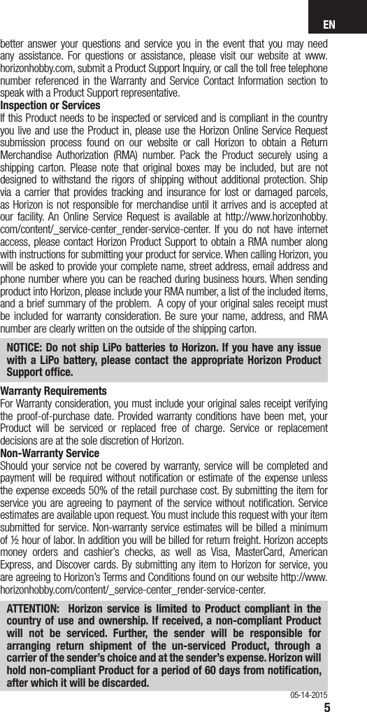 EN5better answer your questions and service you in the event that you may need any assistance. For questions or assistance, please visit our website at www.horizonhobby.com, submit a Product Support Inquiry, or call the toll free telephone number referenced in the Warranty and Service Contact Information section to speak with a Product Support representative. Inspection or ServicesIf this Product needs to be inspected or serviced and is compliant in the country you live and use the Product in, please use the Horizon Online Service Request submission process found on our website or call Horizon to obtain a Return Merchandise Authorization (RMA) number. Pack the Product securely using a shipping carton. Please note that original boxes may be included, but are not designed to withstand the rigors of shipping without additional protection. Ship via a carrier that provides tracking and insurance for lost or damaged parcels, as Horizon is not responsible for merchandise until it arrives and is accepted at our facility. An Online Service Request is available at http://www.horizonhobby.com/content/_service-center_render-service-center. If you do not have internet access, please contact Horizon Product Support to obtain a RMA number along with instructions for submitting your product for service. When calling Horizon, you will be asked to provide your complete name, street address, email address and phone number where you can be reached during business hours. When sending product into Horizon, please include your RMA number, a list of the included items, and a brief summary of the problem.  A copy of your original sales receipt must be included for warranty consideration. Be sure your name, address, and RMA number are clearly written on the outside of the shipping carton. NOTICE: Do not ship LiPo batteries to Horizon. If you have any issue with a LiPo battery, please contact the appropriate Horizon Product Support ofﬁce.Warranty Requirements For Warranty consideration, you must include your original sales receipt verifying the proof-of-purchase date. Provided warranty conditions have been met, your Product will be serviced or replaced free of charge. Service or replacement decisions are at the sole discretion of Horizon.Non-Warranty ServiceShould your service not be covered by warranty, service will be completed and payment will be required without notiﬁcation or estimate of the expense unless the expense exceeds 50% of the retail purchase cost. By submitting the item for service you are agreeing to payment of the service without notiﬁcation. Service estimates are available upon request. You must include this request with your item submitted for service. Non-warranty service estimates will be billed a minimum of ½ hour of labor. In addition you will be billed for return freight. Horizon accepts money orders and cashier’s checks, as well as Visa, MasterCard, American Express, and Discover cards. By submitting any item to Horizon for service, you are agreeing to Horizon’s Terms and Conditions found on our website http://www.horizonhobby.com/content/_service-center_render-service-center. ATTENTION:  Horizon service is limited to Product compliant in the country of use and ownership. If received, a non-compliant Product will not be serviced. Further, the sender will be responsible for arranging return shipment of the un-serviced Product, through a carrier of the sender’s choice and at the sender’s expense. Horizon will hold non-compliant Product for a period of 60 days from notiﬁcation, after which it will be discarded.05-14-2015