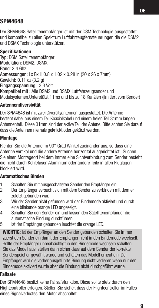 DE9SPM4648Der SPM4648 Satellitenempfänger ist mit der DSM Technologie ausgestattet und kompatibel zu allen Spektrum Luftfahrzeugfernsteuerungen die die DSM2 und DSMX Technologie unterstützen.Speziﬁkationen Typ: DSM SatellitenempfängerModulation: DSM2, DSMXBand: 2.4 GhzAbmessungen: Lx Bx H 0.8 x 1.02 x 0.28 in (20 x 26 x 7mm)Gewicht: 0.11 oz (3.2 g)Eingangsspannung:  3,3 VoltKompatibel mit : Alle DSM2 und DSMX Luftfahrzeugsender und    Modulsystemen.Unterstützt 11ms und bis zu 18 Kanälen (limitiert vom Sender)AntennendiversivitätDer SPM4648 ist mit zwei Diversityantennen ausgestattet. Die Antenne besteht dabei aus einem Teil Koaxialkabel und einem freien Teil 31mm langen Antennenteil.  Diese 31mm sind der aktive Teil der Antene. Bitte achten Sie darauf dass die Antennen niemals geknickt oder gekürzt werden. MontageRichten Sie die Antenne im 90° Grad Winkel zueinander aus, so dass eine Antenne vertikal und die andere Antenne horizontal ausgerichtet ist.  Suchen Sie einen Montageort bei dem immer eine Sichtverbindung zum Sender besteht die nicht durch Kohlefaser, Aluminium oder andere Teile in allen Fluglagen blockiert wird. Automatisches Binden1.  Schalten Sie mit ausgeschalteten Sender den Empfänger ein.2.  Der Empfänger versucht sich mit dem Sender zu verbinden mit dem er zuletzt gebunden war. 3.  Wir der Sender nicht gefunden wird der Bindemode aktiviert und durch eine blinkende orange LED angezeigt. 4.  Schalten Sie den Sender ein und lassen den Satellitenempfänger die automatische Bindung durchführen.5.  Ist der Empfänger gebunden leuchtet die orange LED. WICHTIG: Ist der Empfänger an den Sender gebunden schalten Sie immer zuerst den Sender ein damit der Empfänger nicht in den Bindemode wechselt. Sollte der Empfänger unbeabsichtigt in den Bindemode wechseln schalten Sie das Modell aus, stellen dann sicher dass auf dem Sender der korrekte Senderspeicher gewählt wurde und schalten das Modell erneut ein. Der Empfänger wird die vorher ausgeführte Bindung nicht verlieren wenn nur der Bindemode aktiviert wurde aber die Bindung nicht durchgeführt wurde. FailsafeDer SPM4648 besitzt keine Failsafefunktion. Diese sollte stets durch den Flightcontroller erfolgen. Stellen Sie sicher, dass der Flightcontroller im Falles eines Signalverlustes den Motor abschaltet. 