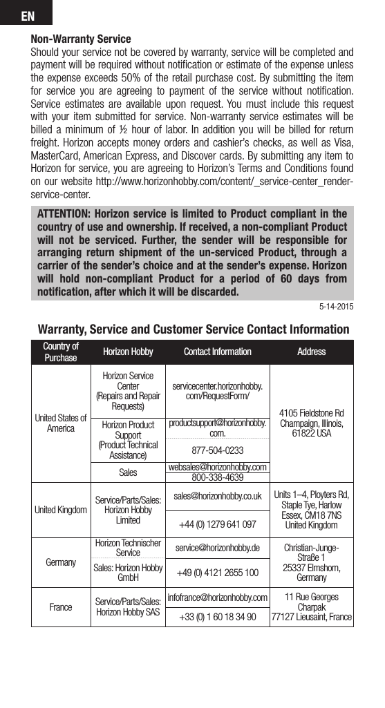 EN5-14-2015Non-Warranty ServiceShould your service not be covered by warranty, service will be completed and payment will be required without notiﬁcation or estimate of the expense unless the expense exceeds 50% of the retail purchase cost. By submitting the item for service you are agreeing to payment of the service without notiﬁcation. Service estimates are available upon request. You must include this request with your item submitted for service. Non-warranty service estimates will be billed a minimum of ½ hour of labor. In addition you will be billed for return freight. Horizon accepts money orders and cashier’s checks, as well as Visa, MasterCard, American Express, and Discover cards. By submitting any item to Horizon for service, you are agreeing to Horizon’s Terms and Conditions found on our website http://www.horizonhobby.com/content/_service-center_render-service-center. ATTENTION: Horizon service is limited to Product compliant in the country of use and ownership. If received, a non-compliant Product will not be serviced. Further, the sender will be responsible for arranging return shipment of the un-serviced Product, through a carrier of the sender’s choice and at the sender’s expense. Horizon will hold non-compliant Product for a period of 60 days from notiﬁcation, after which it will be discarded.  Warranty, Service and Customer Service Contact InformationCountry of Purchase Horizon Hobby Contact Information AddressUnited States of AmericaHorizon Service Center(Repairs and Repair Requests) servicecenter.horizonhobby.com/RequestForm/4105 Fieldstone Rd  Champaign, Illinois, 61822 USAHorizon Product Support(Product Technical Assistance)productsupport@horizonhobby.com.877-504-0233Sales websales@horizonhobby.com800-338-4639United Kingdom Service/Parts/Sales:Horizon Hobby Limitedsales@horizonhobby.co.uk Units 1–4, Ployters Rd, Staple Tye, HarlowEssex, CM18 7NSUnited Kingdom+44 (0) 1279 641 097GermanyHorizon Technischer Service service@horizonhobby.de Christian-Junge-Straße 1 25337 Elmshorn, GermanySales: Horizon Hobby GmbH +49 (0) 4121 2655 100France Service/Parts/Sales: Horizon Hobby SASinfofrance@horizonhobby.com 11 Rue Georges Charpak77127 Lieusaint, France+33 (0) 1 60 18 34 90