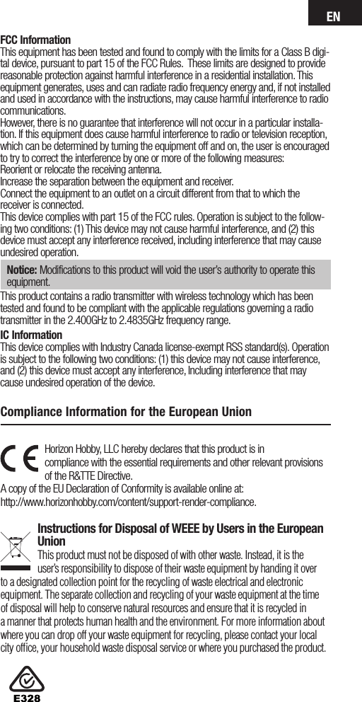 ENFCC InformationThis equipment has been tested and found to comply with the limits for a Class B digi-tal device, pursuant to part 15 of the FCC Rules.  These limits are designed to provide reasonable protection against harmful interference in a residential installation. This equipment generates, uses and can radiate radio frequency energy and, if not installed and used in accordance with the instructions, may cause harmful interference to radio communications.However, there is no guarantee that interference will not occur in a particular installa-tion. If this equipment does cause harmful interference to radio or television reception, which can be determined by turning the equipment off and on, the user is encouraged to try to correct the interference by one or more of the following measures:Reorient or relocate the receiving antenna.Increase the separation between the equipment and receiver.Connect the equipment to an outlet on a circuit different from that to which the receiver is connected.This device complies with part 15 of the FCC rules. Operation is subject to the follow-ing two conditions: (1) This device may not cause harmful interference, and (2) this device must accept any interference received, including interference that may cause undesired operation. Notice: Modifications to this product will void the user’s authority to operate this equipment.This product contains a radio transmitter with wireless technology which has been tested and found to be compliant with the applicable regulations governing a radio transmitter in the 2.400GHz to 2.4835GHz frequency range.IC InformationThis device complies with Industry Canada license-exempt RSS standard(s). Operation is subject to the following two conditions: (1) this device may not cause interference, and (2) this device must accept any interference, Including interference that may cause undesired operation of the device.Horizon Hobby, LLC hereby declares that this product is in  compliance with the essential requirements and other relevant provisions of the R&amp;TTE Directive. A copy of the EU Declaration of Conformity is available online at:  http://www.horizonhobby.com/content/support-render-compliance. Instructions for Disposal of WEEE by Users in the European UnionThis product must not be disposed of with other waste. Instead, it is the user’sresponsibility to dispose of their waste equipment by handing it over to adesignated collection point for the recycling of waste electrical and electronic equipment. The separate collection and recycling of your waste equipment at the time of disposal will help to conserve natural resources and ensure that it is recycled in amanner that protects human health and the environment. For more information about where you can drop off your waste equipment for recycling, please contact your local city ofﬁce, your household waste disposal service or where you purchased the product.Compliance Information for the European Union