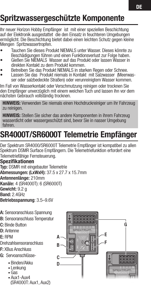 DEA: Sensoranschluss SpannungB: Sensoranschluss TemperaturC: Binde Button D: Antenne E: RPM DrehzahlsensoranschlussF: XBus AnschlussG:  Servoanschlüsse-Ihr neuer Horizon Hobby Empfänger  ist  mit einer speziellen Beschichtung auf der Elektronik ausgestattet  die den Einsatz in feuchteren Umgebungen ermöglicht. Die Beschichtung bietet dabei einen leichten Schutz gegen kleine Mengen  Spritzwassertropfen.• Tauchen Sie dieses Produkt NIEMALS unter Wasser. Dieses könnte zu Beschädigungen führen und einen Funktionsverlust zur Folge haben.• Gießen Sie NIEMALS  Wasser auf das Produkt oder lassen Wasser in direkten Kontakt zu dem Produkt kommen. • Betreiben Sie das Produkt NIEMALS in starken Regen oder Schnee.• Lassen Sie das  Produkt niemals in Kontakt  mit Salzwasser  (Meerwas-ser oder salzbedeckte Straßen) oder verunreinigtem Wasser kommen.Im Fall von Wasserkontakt oder Verschmutzung reinigen oder trocknen Sie den Empfänger unverzüglich mit einem weichen Tuch und lassen ihn vor dem nächsten Gebrauch vollständig trocknen.HINWEIS: Verwenden Sie niemals einen Hochdruckreiniger um ihr Fahrzeug zu reinigen.HINWEIS: Stellen Sie sicher das andere Komponenten in ihrem Fahrzeug wasserdicht oder wassergeschützt sind, bevor Sie in nasser Umgebung fahren.Spritzwassergeschützte KomponenteSR4000T/SR6000T Telemetrie Empfänger Der Spektrum SR4000/SR6000T Telemetrie Empfänger ist kompatibel zu allen Spektrum DSMR Surface Empfängern. Die Telemetriefunktion erfordert eine Telemetriefähige Fernsteuerung. SpeziﬁkationenTyp: DSMR mit eingebauter TelemetrieAbmessungen: (LxWxH): 37.5 x 27.7 x 15.7mm Antennenlänge: 210mmKanäle: 4 (SR4000T): 6 (SR6000T) Gewicht: 9.2 gBand: 2.4GHzBetriebsspannung: 3.5–9.6VDEFGABC•Binden/Akku•Lenkung•Gas•Aux1-Aux4  (SR4000T: Aux1, Aux2)