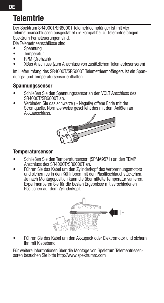 DETelemtrieDer Spektrum SR4000T/SR6000T Telemetrieempfänger ist mit vier Telemetrieanschlüssen ausgestattet die kompatibel zu Telemetriefähigen Spektrum Fernsteuerungen sind. Die Telemetrieanschlüsse sind: • Spannung• Temperatur• RPM (Drehzahl)• XBus Anschluss (zum Anschluss von zusätzlichen Telemetriesensoren)Im Lieferumfang des SR4000T/SR5000T Telemetrieempfängers ist ein Span-nungs- und Temperatursensor enthalten. Spannungssensor• Schließen Sie den Spannungssensor an den VOLT Anschluss des SR4000T/SR6000T an.• Verbinden Sie das schwarze ( - Negativ) offene Ende mit der Stromquelle. Normalerweise geschieht das mit dem Anlöten an Akkuanschluss.      Temperatursensor• Schließen Sie den Temperatursensor  (SPMA9571) an den TEMP Anschluss des SR4000T/SR6000T an.• Führen Sie das Kabel um den Zylinderkopf des Verbrennungsmotors und sichern es in den Kühlrippen mit den Plastikschlauchstückchen. Je nach Montageposition kann die übermittelte Temperatur variieren. Experimentieren Sie für die besten Ergebnisse mit verschiedenen Positionen auf dem Zylinderkopf. • Führen Sie das Kabel um den Akkupack oder Elektromotor und sichern ihn mit Klebeband.Für weitere Informationen über die Montage von Spektrum Telementriesen-soren besuchen Sie bitte http://www.spektrumrc.com