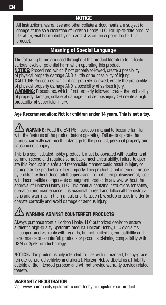 ENThe following terms are used throughout the product literature to indicate various levels of potential harm when operating this product:NOTICE: Procedures, which if not properly followed, create a possibility  of physical property damage AND a little or no possibility of injury.CAUTION: Procedures, which if not properly followed, create the probability of physical property damage AND a possibility of serious injury.WARNING: Procedures, which if not properly followed, create the probability of property damage, collateral damage, and serious injury OR create a high probability of superﬁcial injury. NOTICEAll instructions, warranties and other collateral documents are subject to change at the sole discretion of Horizon Hobby, LLC. For up-to-date product literature, visit horizonhobby.com and click on the support tab for this product.Meaning of Special LanguageAge Recommendation: Not for children under 14 years. This is not a toy.  WARNING: Read the ENTIRE instruction manual to become familiar with the features of the product before operating. Failure to operate the product correctly can result in damage to the product, personal property and cause serious injury. This is a sophisticated hobby product. It must be operated with caution and common sense and requires some basic mechanical ability. Failure to oper-ate this Product in a safe and responsible manner could result in injury or damage to the product or other property. This product is not intended for use by children without direct adult supervision. Do not attempt disassembly, use with Incompatible components or augment product in any way without the approval of Horizon Hobby, LLC. This manual contains instructions for safety, operation and maintenance. It is essential to read and follow all the instruc-tions and warnings in the manual, prior to assembly, setup or use, in order to operate correctly and avoid damage or serious injury. WARNING AGAINST COUNTERFEIT PRODUCTS Always purchase from a Horizon Hobby, LLC authorized dealer to ensure authentic high-quality Spektrum product. Horizon Hobby, LLC disclaims all support and warranty with regards, but not limited to, compatibility and performance of counterfeit products or products claiming compatibility with DSM or Spektrum technology.NOTICE: This product is only intended for use with unmanned, hobby-grade, remote-controlled vehicles and aircraft. Horizon Hobby disclaims all liability outside of the intended purpose and will not provide warranty service related thereto.WARRANTY REGISTRATION Visit www.community.spektrumrc.com today to register your product.