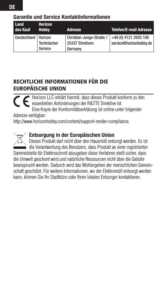 DEGarantie und Service KontaktinformationenLand  des KaufHorizon Hobby  Adresse Telefon/E-mail AdresseDeutschland Horizon  Technischer ServiceChristian-Junge-Straße 125337 ElmshornGermany+49 (0) 4121 2655 100service@horizonhobby.deHorizon LLC erklärt hiermit, dass dieses Produkt konform zu den essentiellen Anforderungen der R&amp;TTE Direktive ist. Eine Kopie der Konformitätserklärung ist online unter folgender Adresse verfügbar: http://www.horizonhobby.com/content/support-render-compliance.Entsorgung in der Europäischen UnionDieses Produkt darf nicht über den Hausmüll entsorgt werden. Es ist die Verantwortung des Benutzers, dass Produkt an einer registrierten Sammelstelle für Elektroschrott abzugeben diese Verfahren stellt sicher, dass die Umwelt geschont wird und natürliche Ressourcen nicht über die Gebühr beansprucht werden. Dadurch wird das Wohlergehen der menschlichen Gemein-schaft geschützt. Für weitere Informationen, wo der Elektromüll entsorgt werden kann, können Sie Ihr Stadtbüro oder Ihren lokalen Entsorger kontaktieren.Rechtliche infoRmationen füR die  euRopäische union