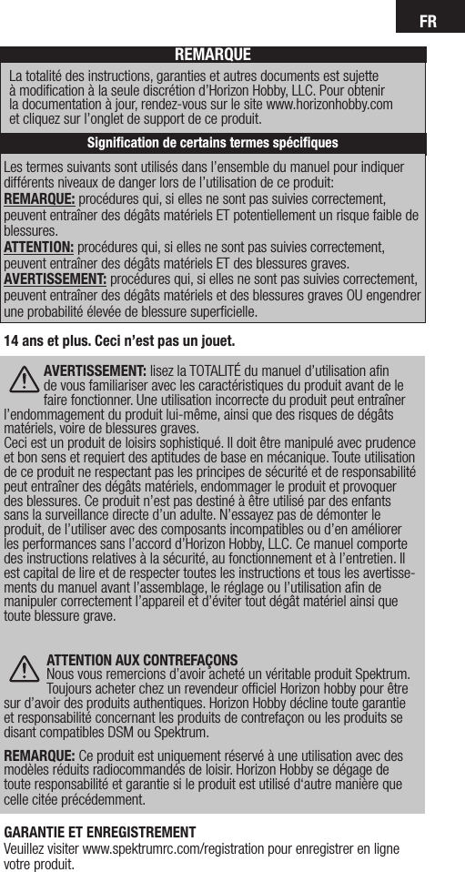 FRLes termes suivants sont utilisés dans l’ensemble du manuel pour indiquer différents niveaux de danger lors de l’utilisation de ce produit:REMARQUE: procédures qui, si elles ne sont pas suivies correctement, peuvent entraîner des dégâts matériels ET potentiellement un risque faible de blessures.  ATTENTION: procédures qui, si elles ne sont pas suivies correctement, peuvent entraîner des dégâts matériels ET des blessures graves. AVERTISSEMENT: procédures qui, si elles ne sont pas suivies correctement, peuvent entraîner des dégâts matériels et des blessures graves OU engendrer une probabilité élevée de blessure superﬁcielle.REMARQUELa totalité des instructions, garanties et autres documents est sujette  à modiﬁcation à la seule discrétion d’Horizon Hobby, LLC. Pour obtenir  la documentation à jour, rendez-vous sur le site www.horizonhobby.com  et cliquez sur l’onglet de support de ce produit.Signiﬁcation de certains termes spéciﬁques14 ans et plus. Ceci n’est pas un jouet. AVERTISSEMENT: lisez la TOTALITÉ du manuel d’utilisation aﬁn de vous familiariser avec les caractéristiques du produit avant de le faire fonctionner. Une utilisation incorrecte du produit peut entraîner l’endommagement du produit lui-même, ainsi que des risques de dégâts matériels, voire de blessures graves. Ceci est un produit de loisirs sophistiqué. Il doit être manipulé avec prudence et bon sens et requiert des aptitudes de base en mécanique. Toute utilisation de ce produit ne respectant pas les principes de sécurité et de responsabilité peut entraîner des dégâts matériels, endommager le produit et provoquer des blessures. Ce produit n’est pas destiné à être utilisé par des enfants sans la surveillance directe d’un adulte. N’essayez pas de démonter le produit, de l’utiliser avec des composants incompatibles ou d’en améliorer les performances sans l’accord d’Horizon Hobby, LLC. Ce manuel comporte des instructions relatives à la sécurité, au fonctionnement et à l’entretien. Il est capital de lire et de respecter toutes les instructions et tous les avertisse-ments du manuel avant l’assemblage, le réglage ou l’utilisation aﬁn de manipuler correctement l’appareil et d’éviter tout dégât matériel ainsi que toute blessure grave. ATTENTION AUX CONTREFAÇONSNous vous remercions d’avoir acheté un véritable produit Spektrum. Toujours acheter chez un revendeur ofﬁciel Horizon hobby pour être sur d’avoir des produits authentiques. Horizon Hobby décline toute garantie et responsabilité concernant les produits de contrefaçon ou les produits se disant compatibles DSM ou Spektrum.  REMARQUE: Ce produit est uniquement réservé à une utilisation avec des modèles réduits radiocommandés de loisir. Horizon Hobby se dégage de toute responsabilité et garantie si le produit est utilisé d‘autre manière que celle citée précédemment.GARANTIE ET ENREGISTREMENT Veuillez visiter www.spektrumrc.com/registration pour enregistrer en ligne votre produit.