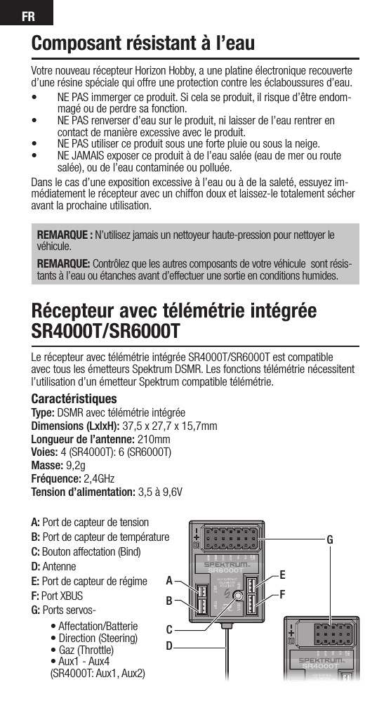 FRA: Port de capteur de tensionB: Port de capteur de températureC: Bouton affectation (Bind)D: AntenneE: Port de capteur de régimeF: Port XBUSG: Ports servos-Votre nouveau récepteur Horizon Hobby, a une platine électronique recouverte d’une résine spéciale qui offre une protection contre les éclaboussures d’eau. • NE PAS immerger ce produit. Si cela se produit, il risque d’être endom-magé ou de perdre sa fonction.• NE PAS renverser d’eau sur le produit, ni laisser de l’eau rentrer en contact de manière excessive avec le produit.• NE PAS utiliser ce produit sous une forte pluie ou sous la neige.• NE JAMAIS exposer ce produit à de l’eau salée (eau de mer ou route salée), ou de l’eau contaminée ou polluée.Dans le cas d’une exposition excessive à l’eau ou à de la saleté, essuyez im-médiatement le récepteur avec un chiffon doux et laissez-le totalement sécher avant la prochaine utilisation.  REMARQUE : N’utilisez jamais un nettoyeur haute-pression pour nettoyer le véhicule.REMARQUE: Contrôlez que les autres composants de votre véhicule  sont résis-tants à l’eau ou étanches avant d’effectuer une sortie en conditions humides.Composant résistant à l’eauRécepteur avec télémétrie intégrée SR4000T/SR6000T Le récepteur avec télémétrie intégrée SR4000T/SR6000T est compatible avec tous les émetteurs Spektrum DSMR. Les fonctions télémétrie nécessitent l’utilisation d’un émetteur Spektrum compatible télémétrie.Caractéristiques Type: DSMR avec télémétrie intégréeDimensions (LxlxH): 37,5 x 27,7 x 15,7mm Longueur de l’antenne: 210mmVoies: 4 (SR4000T): 6 (SR6000T) Masse: 9,2g Fréquence: 2,4GHzTension d’alimentation: 3,5 à 9,6VDEFGABC•Affectation/Batterie•Direction(Steering)•Gaz(Throttle)•Aux1-Aux4(SR4000T: Aux1, Aux2)