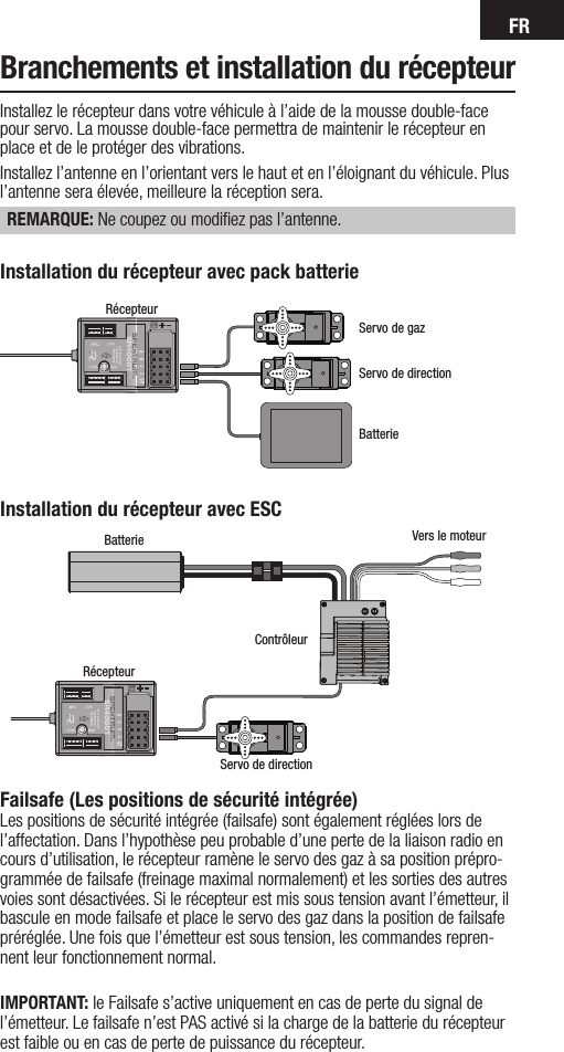 FRBranchements et installation du récepteurInstallez le récepteur dans votre véhicule à l’aide de la mousse double-face pour servo. La mousse double-face permettra de maintenir le récepteur en place et de le protéger des vibrations.Installez l’antenne en l’orientant vers le haut et en l’éloignant du véhicule. Plus l’antenne sera élevée, meilleure la réception sera. REMARQUE: Ne coupez ou modiﬁez pas l’antenne.Installation du récepteur avec ESCBatterie Vers le moteurContrôleurRécepteurServo de directionRécepteurServo de directionServo de gazBatterieInstallation du récepteur avec pack batterieFailsafe (Les positions de sécurité intégrée)Les positions de sécurité intégrée (failsafe) sont également réglées lors de l’affectation. Dans l’hypothèse peu probable d’une perte de la liaison radio en cours d’utilisation, le récepteur ramène le servo des gaz à sa position prépro-grammée de failsafe (freinage maximal normalement) et les sorties des autres voies sont désactivées. Si le récepteur est mis sous tension avant l’émetteur, il bascule en mode failsafe et place le servo des gaz dans la position de failsafe préréglée. Une fois que l’émetteur est sous tension, les commandes repren-nent leur fonctionnement normal.IMPORTANT: le Failsafe s’active uniquement en cas de perte du signal de l’émetteur. Le failsafe n’est PAS activé si la charge de la batterie du récepteur est faible ou en cas de perte de puissance du récepteur.