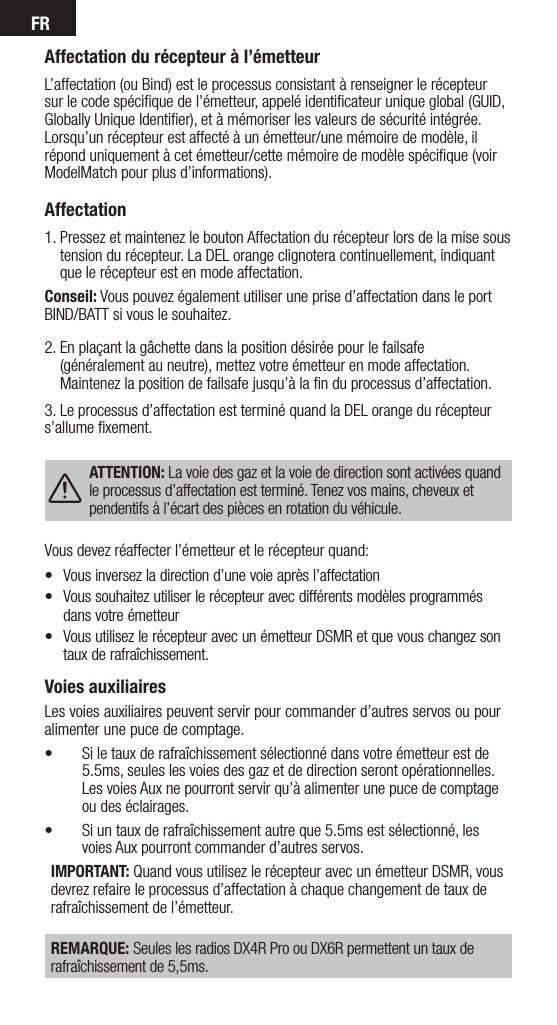 FRVoies auxiliairesLes voies auxiliaires peuvent servir pour commander d’autres servos ou pour alimenter une puce de comptage.• Si le taux de rafraîchissement sélectionné dans votre émetteur est de 5.5ms, seules les voies des gaz et de direction seront opérationnelles. Les voies Aux ne pourront servir qu’à alimenter une puce de comptage ou des éclairages.• Si un taux de rafraîchissement autre que 5.5ms est sélectionné, les voies Aux pourront commander d’autres servos.IMPORTANT: Quand vous utilisez le récepteur avec un émetteur DSMR, vous devrez refaire le processus d’affectation à chaque changement de taux de rafraîchissement de l’émetteur. REMARQUE: Seules les radios DX4R Pro ou DX6R permettent un taux de rafraîchissement de 5,5ms.Affectation du récepteur à l’émetteurL’affectation (ou Bind) est le processus consistant à renseigner le récepteur sur le code spéciﬁque de l’émetteur, appelé identiﬁcateur unique global (GUID, Globally Unique Identiﬁer), et à mémoriser les valeurs de sécurité intégrée. Lorsqu’un récepteur est affecté à un émetteur/une mémoire de modèle, il répond uniquement à cet émetteur/cette mémoire de modèle spéciﬁque (voir ModelMatch pour plus d’informations).Affectation 1.  Pressez et maintenez le bouton Affectation du récepteur lors de la mise sous tension du récepteur. La DEL orange clignotera continuellement, indiquant que le récepteur est en mode affectation.Conseil: Vous pouvez également utiliser une prise d’affectation dans le port BIND/BATT si vous le souhaitez.2.   En plaçant la gâchette dans la position désirée pour le failsafe (généralement au neutre), mettez votre émetteur en mode affectation. Maintenez la position de failsafe jusqu’à la ﬁn du processus d’affectation. 3. Le processus d’affectation est terminé quand la DEL orange du récepteur s’allume ﬁxement. ATTENTION: La voie des gaz et la voie de direction sont activées quand le processus d’affectation est terminé. Tenez vos mains, cheveux et pendentifs à l’écart des pièces en rotation du véhicule.Vous devez réaffecter l’émetteur et le récepteur quand:• Vousinversezladirectiond’unevoieaprèsl’affectation• Voussouhaitezutiliserlerécepteuravecdifférentsmodèlesprogrammésdans votre émetteur• VousutilisezlerécepteuravecunémetteurDSMRetquevouschangezsontaux de rafraîchissement.