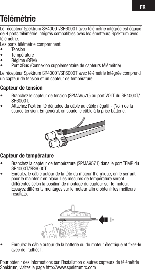 FRTélémétrieLe récepteur Spektrum SR4000T/SR6000T avec télémétrie intégrée est équipé de 4 ports télémétrie intégrés compatibles avec les émetteurs Spektrum avec télémétrie.Les ports télémétrie comprennent:• Tension• Température• Régime (RPM)• Port XBus (Connexion supplémentaire de capteurs télémétrie)Le récepteur Spektrum SR4000T/SR6000T avec télémétrie intégrée comprend un capteur de tension et un capteur de température.Capteur de tension• Branchez le capteur de tension (SPMA9570) au port VOLT du SR4000T/SR6000T.• Attachez l’extrémité dénudée du câble au câble négatif - (Noir) de la source tension. En général, on soude le câble à la prise batterie.      Capteur de température• Branchez la capteur de température (SPMA9571) dans le port TEMP du SR4000T/SR6000T.• Enroulez le câble autour de la tête du moteur thermique, en le serrant pour le maintenir en place. Les mesures de température seront différentes selon la position de montage du capteur sur le moteur. Essayez différents montages sur le moteur aﬁn d’obtenir les meilleurs résultats.• Enroulez le câble autour de la batterie ou du moteur électrique et ﬁxez-le avec de l’adhésif.Pour obtenir des informations sur l’installation d’autres capteurs de télémétrie Spektrum, visitez la page http://www.spektrumrc.com