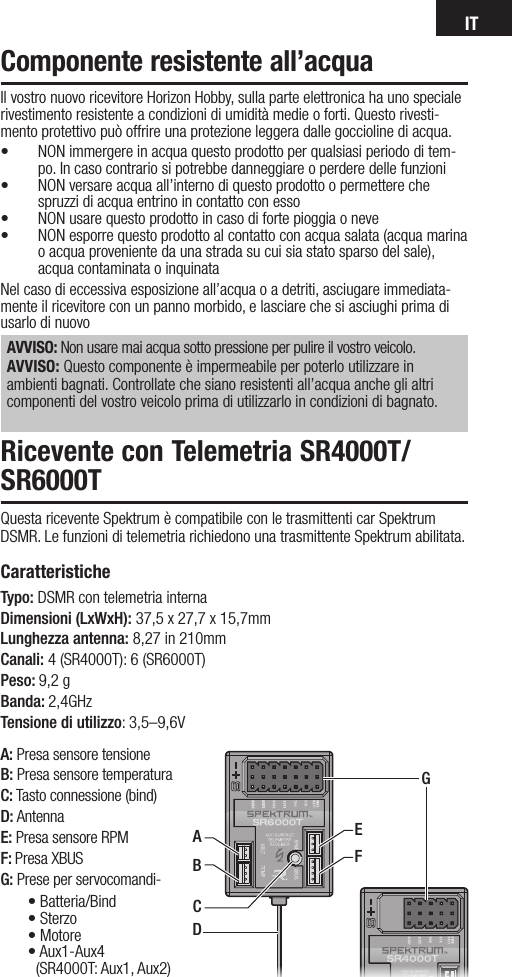 ITA: Presa sensore tensioneB: Presa sensore temperaturaC: Tasto connessione (bind)D: AntennaE: Presa sensore RPMF: Presa XBUSG: Prese per servocomandi-Il vostro nuovo ricevitore Horizon Hobby, sulla parte elettronica ha uno speciale rivestimento resistente a condizioni di umidità medie o forti. Questo rivesti-mento protettivo può offrire una protezione leggera dalle goccioline di acqua.• NON immergere in acqua questo prodotto per qualsiasi periodo di tem-po. In caso contrario si potrebbe danneggiare o perdere delle funzioni• NON versare acqua all’interno di questo prodotto o permettere che spruzzi di acqua entrino in contatto con esso • NON usare questo prodotto in caso di forte pioggia o neve• NON esporre questo prodotto al contatto con acqua salata (acqua marina o acqua proveniente da una strada su cui sia stato sparso del sale), acqua contaminata o inquinata Nel caso di eccessiva esposizione all’acqua o a detriti, asciugare immediata-mente il ricevitore con un panno morbido, e lasciare che si asciughi prima di usarlo di nuovoAVVISO: Non usare mai acqua sotto pressione per pulire il vostro veicolo. AVVISO: Questo componente è impermeabile per poterlo utilizzare in ambienti bagnati. Controllate che siano resistenti all’acqua anche gli altri componenti del vostro veicolo prima di utilizzarlo in condizioni di bagnato.Componente resistente all’acquaRicevente con Telemetria SR4000T/SR6000T Questa ricevente Spektrum è compatibile con le trasmittenti car Spektrum DSMR. Le funzioni di telemetria richiedono una trasmittente Spektrum abilitata.Caratteristiche Typo: DSMR con telemetria internaDimensioni (LxWxH): 37,5 x 27,7 x 15,7mm Lunghezza antenna: 8,27 in 210mmCanali: 4 (SR4000T): 6 (SR6000T) Peso: 9,2 g Banda: 2,4GHzTensione di utilizzo: 3,5–9,6VDEFGABC•Batteria/Bind•Sterzo•Motore•Aux1-Aux4  (SR4000T: Aux1, Aux2)