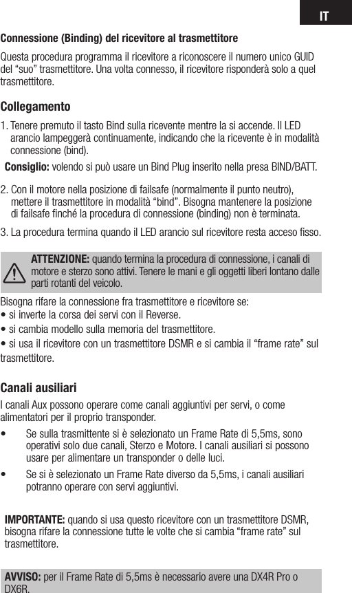 ITCanali ausiliariI canali Aux possono operare come canali aggiuntivi per servi, o come alimentatori per il proprio transponder.• Se sulla trasmittente si è selezionato un Frame Rate di 5,5ms, sono operativi solo due canali, Sterzo e Motore. I canali ausiliari si possono usare per alimentare un transponder o delle luci. • Se si è selezionato un Frame Rate diverso da 5,5ms, i canali ausiliari potranno operare con servi aggiuntivi.IMPORTANTE: quando si usa questo ricevitore con un trasmettitore DSMR, bisogna rifare la connessione tutte le volte che si cambia “frame rate” sul trasmettitore.AVVISO: per il Frame Rate di 5,5ms è necessario avere una DX4R Pro o DX6R.Connessione (Binding) del ricevitore al trasmettitoreQuesta procedura programma il ricevitore a riconoscere il numero unico GUID del “suo” trasmettitore. Una volta connesso, il ricevitore risponderà solo a quel trasmettitore.Collegamento1.  Tenere premuto il tasto Bind sulla ricevente mentre la si accende. Il LED arancio lampeggerà continuamente, indicando che la ricevente è in modalità connessione (bind).Consiglio: volendo si può usare un Bind Plug inserito nella presa BIND/BATT.2.  Con il motore nella posizione di failsafe (normalmente il punto neutro), mettere il trasmettitore in modalità “bind”. Bisogna mantenere la posizione di failsafe ﬁnché la procedura di connessione (binding) non è terminata.3. La procedura termina quando il LED arancio sul ricevitore resta acceso ﬁsso. ATTENZIONE: quando termina la procedura di connessione, i canali di motore e sterzo sono attivi. Tenere le mani e gli oggetti liberi lontano dalle parti rotanti del veicolo. Bisogna rifare la connessione fra trasmettitore e ricevitore se:•siinvertelacorsadeiserviconilReverse.•sicambiamodellosullamemoriadeltrasmettitore.•siusailricevitoreconuntrasmettitoreDSMResicambiail“framerate”sultrasmettitore.