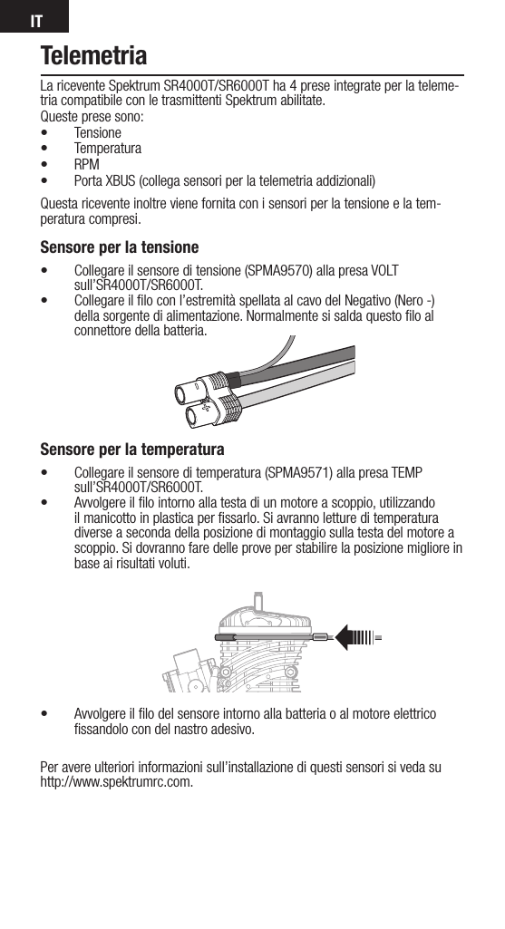 ITTelemetriaLa ricevente Spektrum SR4000T/SR6000T ha 4 prese integrate per la teleme-tria compatibile con le trasmittenti Spektrum abilitate. Queste prese sono:• Tensione • Temperatura• RPM• Porta XBUS (collega sensori per la telemetria addizionali)Questa ricevente inoltre viene fornita con i sensori per la tensione e la tem-peratura compresi.Sensore per la tensione• Collegare il sensore di tensione (SPMA9570) alla presa VOLT sull’SR4000T/SR6000T.• Collegare il ﬁlo con l’estremità spellata al cavo del Negativo (Nero -) della sorgente di alimentazione. Normalmente si salda questo ﬁlo al connettore della batteria.     Sensore per la temperatura• Collegare il sensore di temperatura (SPMA9571) alla presa TEMP sull’SR4000T/SR6000T.• Avvolgere il ﬁlo intorno alla testa di un motore a scoppio, utilizzando il manicotto in plastica per ﬁssarlo. Si avranno letture di temperatura diverse a seconda della posizione di montaggio sulla testa del motore a scoppio. Si dovranno fare delle prove per stabilire la posizione migliore in base ai risultati voluti.• Avvolgere il ﬁlo del sensore intorno alla batteria o al motore elettrico ﬁssandolo con del nastro adesivo.Per avere ulteriori informazioni sull’installazione di questi sensori si veda su http://www.spektrumrc.com.