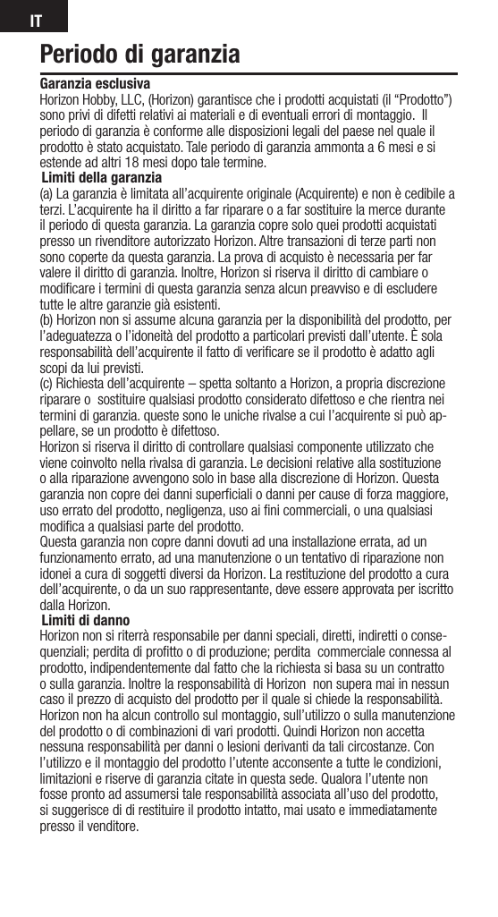 ITPeriodo di garanziaGaranzia esclusiva Horizon Hobby, LLC, (Horizon) garantisce che i prodotti acquistati (il “Prodotto”) sono privi di difetti relativi ai materiali e di eventuali errori di montaggio.  Il periodo di garanzia è conforme alle disposizioni legali del paese nel quale il prodotto è stato acquistato. Tale periodo di garanzia ammonta a 6 mesi e si estende ad altri 18 mesi dopo tale termine.Limiti della garanzia(a) La garanzia è limitata all’acquirente originale (Acquirente) e non è cedibile a terzi. L’acquirente ha il diritto a far riparare o a far sostituire la merce durante il periodo di questa garanzia. La garanzia copre solo quei prodotti acquistati presso un rivenditore autorizzato Horizon. Altre transazioni di terze parti non sono coperte da questa garanzia. La prova di acquisto è necessaria per far valere il diritto di garanzia. Inoltre, Horizon si riserva il diritto di cambiare o modiﬁcare i termini di questa garanzia senza alcun preavviso e di escludere tutte le altre garanzie già esistenti.(b) Horizon non si assume alcuna garanzia per la disponibilità del prodotto, per l’adeguatezza o l’idoneità del prodotto a particolari previsti dall’utente. È sola responsabilità dell’acquirente il fatto di veriﬁcare se il prodotto è adatto agli scopi da lui previsti.(c) Richiesta dell’acquirente – spetta soltanto a Horizon, a propria discrezione riparare o  sostituire qualsiasi prodotto considerato difettoso e che rientra nei termini di garanzia. queste sono le uniche rivalse a cui l’acquirente si può ap-pellare, se un prodotto è difettoso.Horizon si riserva il diritto di controllare qualsiasi componente utilizzato che viene coinvolto nella rivalsa di garanzia. Le decisioni relative alla sostituzione o alla riparazione avvengono solo in base alla discrezione di Horizon. Questa garanzia non copre dei danni superﬁciali o danni per cause di forza maggiore, uso errato del prodotto, negligenza, uso ai ﬁni commerciali, o una qualsiasi modiﬁca a qualsiasi parte del prodotto.Questa garanzia non copre danni dovuti ad una installazione errata, ad un funzionamento errato, ad una manutenzione o un tentativo di riparazione non idonei a cura di soggetti diversi da Horizon. La restituzione del prodotto a cura dell’acquirente, o da un suo rappresentante, deve essere approvata per iscritto dalla Horizon.Limiti di dannoHorizon non si riterrà responsabile per danni speciali, diretti, indiretti o conse-quenziali; perdita di proﬁtto o di produzione; perdita  commerciale connessa al prodotto, indipendentemente dal fatto che la richiesta si basa su un contratto o sulla garanzia. Inoltre la responsabilità di Horizon  non supera mai in nessun caso il prezzo di acquisto del prodotto per il quale si chiede la responsabilità. Horizon non ha alcun controllo sul montaggio, sull’utilizzo o sulla manutenzione del prodotto o di combinazioni di vari prodotti. Quindi Horizon non accetta nessuna responsabilità per danni o lesioni derivanti da tali circostanze. Con l’utilizzo e il montaggio del prodotto l’utente acconsente a tutte le condizioni, limitazioni e riserve di garanzia citate in questa sede. Qualora l’utente non fosse pronto ad assumersi tale responsabilità associata all’uso del prodotto, si suggerisce di di restituire il prodotto intatto, mai usato e immediatamente presso il venditore.