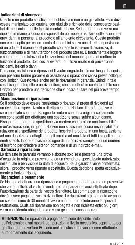 IT5-14-2015Indicazioni di sicurezzaQuesto è un prodotto soﬁsticato di hobbistica e non è un giocattolo. Esso deve essere manipolato con cautela, con giudizio e richiede delle conoscenze basi-lari di meccanica e delle facoltà mentali di base. Se il prodotto non verrà ma-nipolato in maniera sicura e responsabile potrebbero risultare delle lesioni, dei gravi danni a persone, al prodotto o all’ambiente circostante. Questo prodotto non è concepito per essere usato dai bambini senza una diretta supervisione di un adulto. Il manuale del prodotto contiene le istruzioni di sicurezza, di funzionamento e di manutenzione del prodotto stesso. È fondamentale leggere e seguire tutte le istruzioni e le avvertenze nel manuale prima di mettere in funzione il prodotto. Solo così si eviterà un utilizzo errato e di preverranno incidenti, lesioni o danni.Domande, assistenza e riparazioni Il vostro negozio locale e/o luogo di acquisto non possono fornire garanzie di assistenza o riparazione senza previo colloquio con Horizon. Questo vale anche per le riparazioni in garanzia. Quindi in tale casi bisogna interpellare un rivenditore, che si metterà in contatto subito con Horizon per prendere una decisione che vi possa aiutare nel più breve tempo possibile.Manutenzione e riparazioneSe il prodotto deve essere ispezionato o riparato, si prega di rivolgersi ad un rivenditore specializzato o direttamente ad Horizon. il prodotto deve es-sere imballato con cura. Bisogna far notare che i box originali solitamente non sono adatti per effettuare una spedizione senza subire alcun danno. Bisogna effettuare una spedizione via corriere che fornisce una tracciabilità e un’assicurazione, in quanto Horizon non si assume alcuna responsabilità in relazione alla spedizione del prodotto. Inserire il prodotto in una busta assieme ad una descrizione dettagliata degli errori e ad una lista di tutti i singoli compo-nenti spediti. Inoltre abbiasmo bisogno di un indirizzo completo, di un numero di telefono per chiedere ulteriori domande e di un indirizzo e-mail.Garanzia a riparazioneLe richieste in garanzia verranno elaborate solo se è presente una prova d’acquisto in originale proveniente da un rivenditore specializzato autorizzato, nella quale è ben visibile la data di acquisto. Se la garanzia viene confermata, allora il prodotto verrà riparato o sostituito. Questa decisione spetta esclusiva-mente a Horizon Hobby.Riparazioni a pagamento Se bisogna effettuare una riparazione a pagamento, effettueremo un preventivo che verrà inoltrato al vostro rivenditore. La riparazione verrà effettuata dopo l’autorizzazione da parte del vostro rivenditore. La somma per la riparazione dovrà essere pagata al vostro rivenditore. Le riparazioni a pagamento avranno un costo minimo di 30 minuti di lavoro e in fattura includeranno le spese di restituzione. Qualsiasi riparazione non pagata e non richiesta entro 90 giorni verrà considerata abbandonata e verrà gestita di conseguenza.ATTENZIONE: Le riparazioni a pagamento sono disponibili solo sull’elettronica e sui motori. Le riparazioni a livello meccanico, soprattutto per gli elicotteri e le vetture RC sono molto costose e devono essere effettuate autonomamente dall’acquirente.  