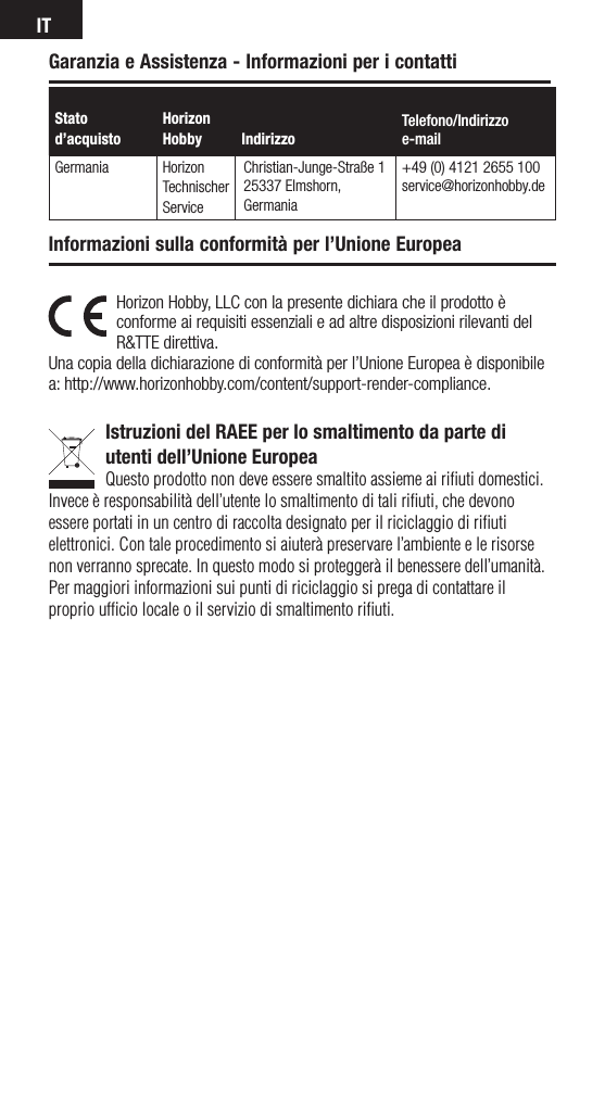 ITHorizon Hobby, LLC con la presente dichiara che il prodotto è conforme ai requisiti essenziali e ad altre disposizioni rilevanti del R&amp;TTE direttiva.Una copia della dichiarazione di conformità per l’Unione Europea è disponibile a: http://www.horizonhobby.com/content/support-render-compliance.Istruzioni del RAEE per lo smaltimento da parte di utenti dell’Unione EuropeaQuesto prodotto non deve essere smaltito assieme ai riﬁuti domestici. Invece è responsabilità dell’utente lo smaltimento di tali riﬁuti, che devono essere portati in un centro di raccolta designato per il riciclaggio di riﬁuti elettronici. Con tale procedimento si aiuterà preservare l’ambiente e le risorse non verranno sprecate. In questo modo si proteggerà il benessere dell’umanità. Per maggiori informazioni sui punti di riciclaggio si prega di contattare il proprio ufﬁcio locale o il servizio di smaltimento riﬁuti.Informazioni sulla conformità per l’Unione EuropeaStato d’acquistoHorizon Hobby  IndirizzoTelefono/Indirizzoe-mailGermania Horizon Technischer ServiceChristian-Junge-Straße 125337 Elmshorn, Germania+49 (0) 4121 2655 100service@horizonhobby.deGaranzia e Assistenza - Informazioni per i contatti