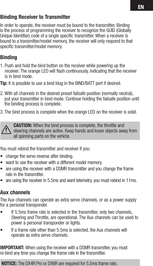 ENAux channelsThe Aux channels can operate as extra servo channels, or as a power supply for a personal transponder.• If 5.5ms frame rate is selected in the transmitter, only two channels, Steering and Throttle, are operational. The Aux channels can be used to power a personal transponder or lights. • If a frame rate other than 5.5ms is selected, the Aux channels will operate as extra servo channels.IMPORTANT: When using the receiver with a DSMR transmitter, you must re-bind any time you change the frame rate in the transmitter. NOTICE: The DX4R Pro or DX6R are required for 5.5ms frame rate.Binding Receiver to TransmitterIn order to operate, the receiver must be bound to the transmitter. Binding is the process of programming the receiver to recognize the GUID (Globally Unique Identiﬁer) code of a single speciﬁc transmitter. When areceiver is bound to atransmitter/model memory, the receiver will only respond to that speciﬁc transmitter/model memory.Binding 1.  Push and hold the bind button on the receiver while powering up the receiver. The orange LED will ﬂash continuously, indicating that the receiver is in bind mode. Tip: It is possible to use a bind blug in the BIND/BATT port if desired.2.  With all channels in the desired preset failsafe position (normally neutral), put your transmitter in bind mode. Continue holding the failsafe position until the binding process is complete.3.  The bind process is complete when the orange LED on the receiver is solid. CAUTION: When the bind process is complete, the throttle and steering channels are active. Keep hands and loose objects away from all spinning parts on the vehicle.You must rebind the transmitter and receiver if you:• changetheservoreverseafterbinding.• wanttousethereceiverwithadifferentmodelmemory.• areusingthereceiverwithaDSMRtransmitterandyouchangetheframerate in the transmitter.• areusingthereceiverin5.5msandwanttelemetry,youmustrebindin11ms.