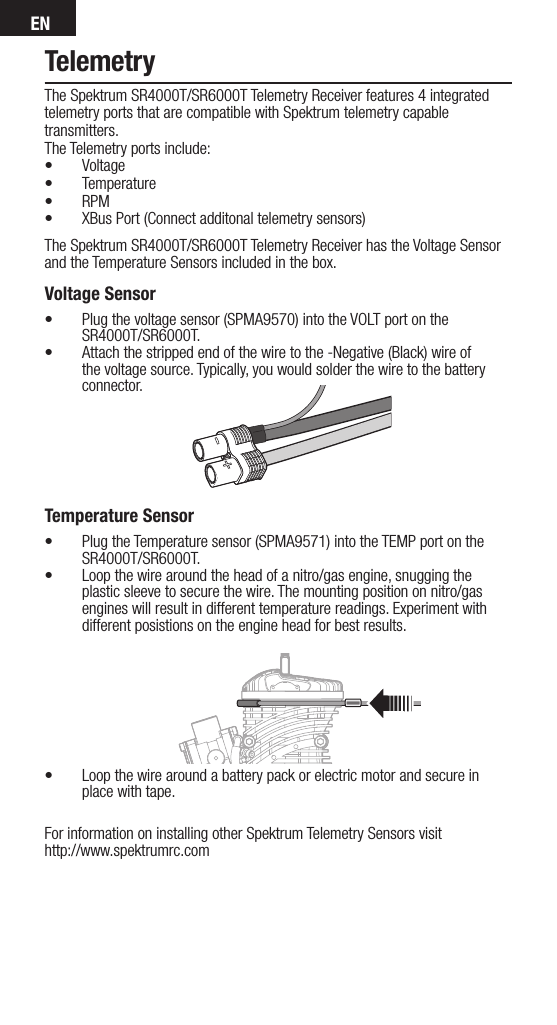 ENTelemetryThe Spektrum SR4000T/SR6000T Telemetry Receiver features 4 integrated telemetry ports that are compatible with Spektrum telemetry capable transmitters.The Telemetry ports include:• Voltage • Temperature• RPM• XBus Port (Connect additonal telemetry sensors)The Spektrum SR4000T/SR6000T Telemetry Receiver has the Voltage Sensor and the Temperature Sensors included in the box.Voltage Sensor• Plug the voltage sensor (SPMA9570) into the VOLT port on the SR4000T/SR6000T.• Attach the stripped end of the wire to the -Negative (Black) wire of the voltage source. Typically, you would solder the wire to the battery connector.     Temperature Sensor• Plug the Temperature sensor (SPMA9571) into the TEMP port on the SR4000T/SR6000T.• Loop the wire around the head of a nitro/gas engine, snugging the plastic sleeve to secure the wire. The mounting position on nitro/gas engines will result in different temperature readings. Experiment with different posistions on the engine head for best results.• Loop the wire around a battery pack or electric motor and secure in place with tape.For information on installing other Spektrum Telemetry Sensors visit  http://www.spektrumrc.com