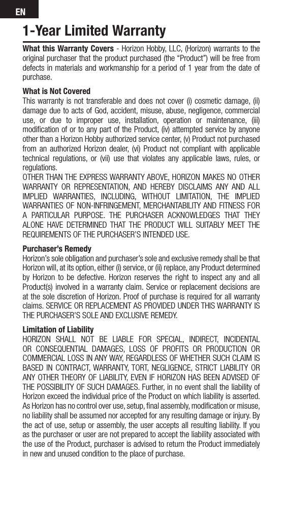 EN1-Year Limited WarrantyWhat this Warranty Covers - Horizon Hobby, LLC, (Horizon) warrants to the original purchaser that the product purchased (the “Product”) will be free from defects in materials and workmanship for a period of 1 year from the date of purchase.What is Not CoveredThis warranty is not transferable and does not cover (i) cosmetic damage, (ii) damage due to acts of God, accident, misuse, abuse, negligence, commercial use, or due to improper use, installation, operation or maintenance, (iii) modiﬁcation of or to any part of the Product, (iv) attempted service by anyone other than a Horizon Hobby authorized service center, (v) Product not purchased from an authorized Horizon dealer, (vi) Product not compliant with applicable technical regulations, or (vii) use that violates any applicable laws, rules, or regulations. OTHER THAN THE EXPRESS WARRANTY ABOVE, HORIZON MAKES NO OTHER WARRANTY OR REPRESENTATION, AND HEREBY DISCLAIMS ANY AND ALL IMPLIED WARRANTIES, INCLUDING, WITHOUT LIMITATION, THE IMPLIED WARRANTIES OF NON-INFRINGEMENT, MERCHANTABILITY AND FITNESS FOR A PARTICULAR PURPOSE. THE PURCHASER ACKNOWLEDGES THAT THEY ALONE HAVE DETERMINED THAT THE PRODUCT WILL SUITABLY MEET THE REQUIREMENTS OF THE PURCHASER’S INTENDED USE. Purchaser’s RemedyHorizon’s sole obligation and purchaser’s sole and exclusive remedy shall be that Horizon will, at its option, either (i) service, or (ii) replace, any Product determined by Horizon to be defective. Horizon reserves the right to inspect any and all Product(s) involved in a warranty claim. Service or replacement decisions are at the sole discretion of Horizon. Proof of purchase is required for all warranty claims. SERVICE OR REPLACEMENT AS PROVIDED UNDER THIS WARRANTY IS THE PURCHASER’S SOLE AND EXCLUSIVE REMEDY. Limitation of LiabilityHORIZON SHALL NOT BE LIABLE FOR SPECIAL, INDIRECT, INCIDENTAL OR CONSEQUENTIAL DAMAGES, LOSS OF PROFITS OR PRODUCTION OR COMMERCIAL LOSS IN ANY WAY, REGARDLESS OF WHETHER SUCH CLAIM IS BASED IN CONTRACT, WARRANTY, TORT, NEGLIGENCE, STRICT LIABILITY OR ANY OTHER THEORY OF LIABILITY, EVEN IF HORIZON HAS BEEN ADVISED OF THE POSSIBILITY OF SUCH DAMAGES. Further, in no event shall the liability of Horizon exceed the individual price of the Product on which liability is asserted. As Horizon has no control over use, setup, ﬁnal assembly, modiﬁcation or misuse, no liability shall be assumed nor accepted for any resulting damage or injury. By the act of use, setup or assembly, the user accepts all resulting liability. If you as the purchaser or user are not prepared to accept the liability associated with the use of the Product, purchaser is advised to return the Product immediately in new and unused condition to the place of purchase.