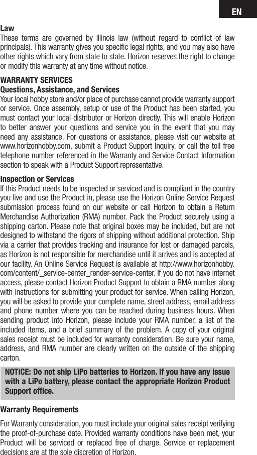 ENLawThese terms are governed by Illinois law (without regard to conﬂict of law principals). This warranty gives you speciﬁc legal rights, and you may also have other rights which vary from state to state. Horizon reserves the right to change or modify this warranty at any time without notice.WARRANTY SERVICESQuestions, Assistance, and ServicesYour local hobby store and/or place of purchase cannot provide warranty support or service. Once assembly, setup or use of the Product has been started, you must contact your local distributor or Horizon directly. This will enable Horizon to better answer your questions and service you in the event that you may need any assistance. For questions or assistance, please visit our website at www.horizonhobby.com, submit a Product Support Inquiry, or call the toll free telephone number referenced in the Warranty and Service Contact Information section to speak with a Product Support representative. Inspection or ServicesIf this Product needs to be inspected or serviced and is compliant in the country you live and use the Product in, please use the Horizon Online Service Request submission process found on our website or call Horizon to obtain a Return Merchandise Authorization (RMA) number. Pack the Product securely using a shipping carton. Please note that original boxes may be included, but are not designed to withstand the rigors of shipping without additional protection. Ship via a carrier that provides tracking and insurance for lost or damaged parcels, as Horizon is not responsible for merchandise until it arrives and is accepted at our facility. An Online Service Request is available at http://www.horizonhobby.com/content/_service-center_render-service-center. If you do not have internet access, please contact Horizon Product Support to obtain a RMA number along with instructions for submitting your product for service. When calling Horizon, you will be asked to provide your complete name, street address, email address and phone number where you can be reached during business hours. When sending product into Horizon, please include your RMA number, a list of the included items, and a brief summary of the problem. A copy of your original sales receipt must be included for warranty consideration. Be sure your name, address, and RMA number are clearly written on the outside of the shipping carton. NOTICE: Do not ship LiPo batteries to Horizon. If you have any issue with a LiPo battery, please contact the appropriate Horizon Product Support ofﬁce.Warranty Requirements For Warranty consideration, you must include your original sales receipt verifying the proof-of-purchase date. Provided warranty conditions have been met, your Product will be serviced or replaced free of charge. Service or replacement decisions are at the sole discretion of Horizon.