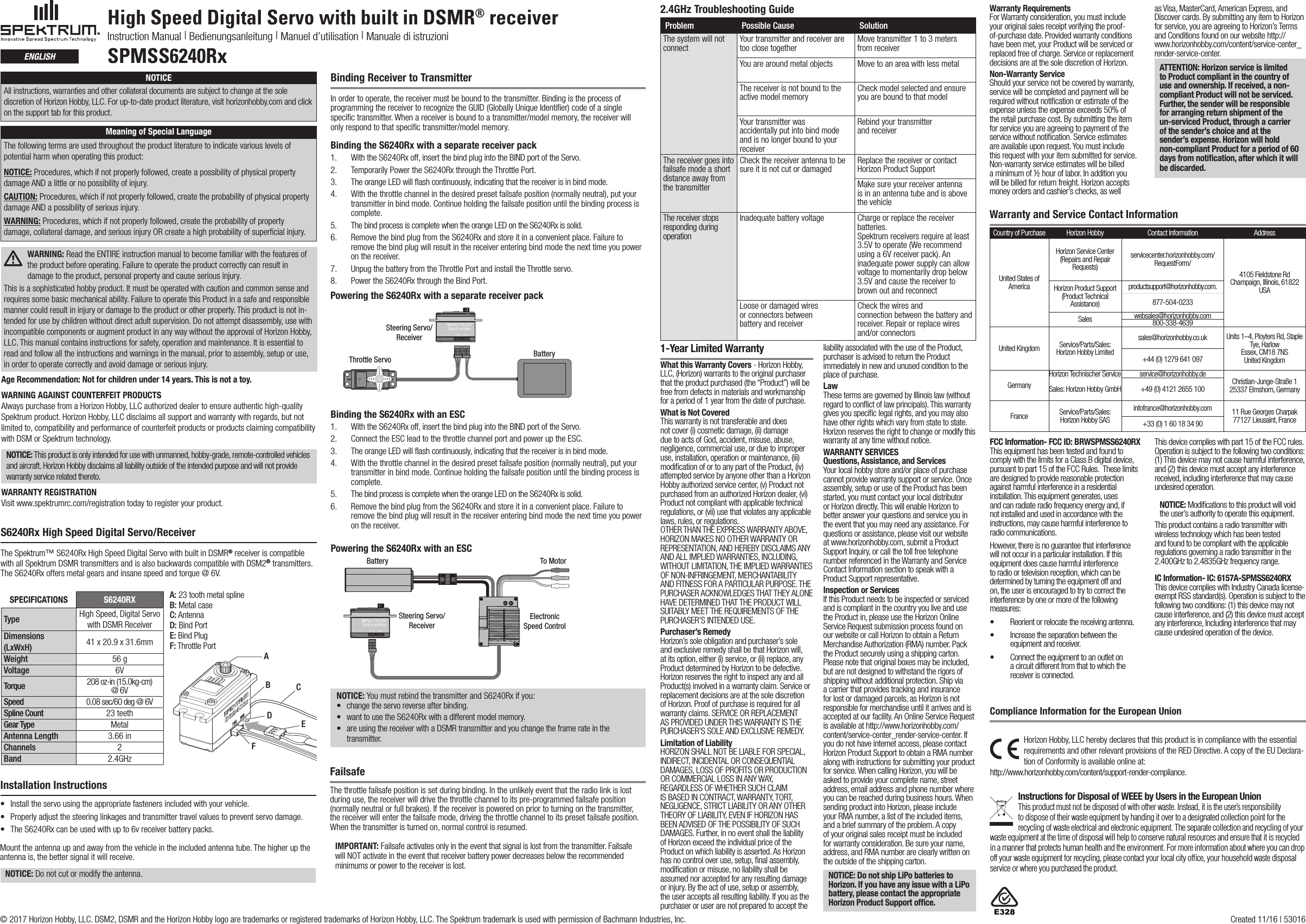 High Speed Digital Servo with built in DSMR® receiverInstruction Manual | Bedienungsanleitung | Manuel d’utilisation | Manuale di istruzioniSPMSS6240RxEnglishS6240Rx High Speed Digital Servo/Receiver The Spektrum™ S6240Rx High Speed Digital Servo with built in DSMR® receiver is compatible with all Spektrum DSMR transmitters and is also backwards compatible with DSM2® transmitters. The S6240Rx offers metal gears and insane speed and torque @ 6V.A: 23 tooth metal splineB: Metal caseC: AntennaD: Bind PortE: Bind PlugF: Throttle PortSPECIFICATIONS S6240RXType High Speed, Digital Servo  with DSMR ReceiverDimensions (LxWxH) 41 x 20.9 x 31.6mm Weight 56 gVoltage 6VTorque 208 oz-in (15.0kg-cm) @ 6VSpeed 0.08 sec/60 deg @ 6VSpline Count 23 teethGear Type MetalAntenna Length 3.66 inChannels 2Band 2.4GHzABCDEFAge Recommendation: Not for children under 14 years. This is not a toy.WARNING AGAINST COUNTERFEIT PRODUCTS Always purchase from a Horizon Hobby, LLC authorized dealer to ensure authentic high-quality Spektrum product. Horizon Hobby, LLC disclaims all support and warranty with regards, but not limited to, compatibility and performance of counterfeit products or products claiming compatibility with DSM or Spektrum technology.NOTICE: This product is only intended for use with unmanned, hobby-grade, remote-controlled vehicles and aircraft. Horizon Hobby disclaims all liability outside of the intended purpose and will not provide warranty service related thereto.WARRANTY REGISTRATIONVisit www.spektrumrc.com/registration today to register your product.Binding Receiver to TransmitterIn order to operate, the receiver must be bound to the transmitter. Binding is the process of programming the receiver to recognize the GUID (Globally Unique Identiﬁer) code of a single speciﬁc transmitter. When areceiver is bound to atransmitter/model memory, the receiver will only respond to that speciﬁc transmitter/model memory.Binding the S6240Rx with a separate receiver pack 1.  With the S6240Rx off, insert the bind plug into the BIND port of the Servo. 2.   Temporarily Power the S6240Rx through the Throttle Port. 3.  The orange LED will ﬂash continuously, indicating that the receiver is in bind mode. 4.   With the throttle channel in the desired preset failsafe position (normally neutral), put your transmitter in bind mode. Continue holding the failsafe position until the binding process is complete. 5.  The bind process is complete when the orange LED on the S6240Rx is solid. 6.   Remove the bind plug from the S6240Rx and store it in a convenient place. Failure to remove the bind plug will result in the receiver entering bind mode the next time you power on the receiver. 7.  Unpug the battery from the Throttle Port and install the Throttle servo.8.  Power the S6240Rx through the Bind Port.Steering Servo/ReceiverThrottle Servo BatteryPowering the S6240Rx with a separate receiver packInstallation Instructions• Installtheservousingtheappropriatefastenersincludedwithyourvehicle.• Properlyadjustthesteeringlinkagesandtransmittertravelvaluestopreventservodamage.• TheS6240Rx can be used with up to 6v receiver battery packs.Mount the antenna up and away from the vehicle in the included antenna tube. The higher up the antenna is, the better signal it will receive. NOTICE: Do not cut or modify the antenna.Binding the S6240Rx with an ESC1.  With the S6240Rx off, insert the bind plug into the BIND port of the Servo. 2.  Connect the ESC lead to the throttle channel port and power up the ESC.3.  The orange LED will ﬂash continuously, indicating that the receiver is in bind mode. 4.   With the throttle channel in the desired preset failsafe position (normally neutral), put your transmitter in bind mode. Continue holding the failsafe position until the binding process is complete. 5.  The bind process is complete when the orange LED on the S6240Rx is solid. 6.   Remove the bind plug from the S6240Rx and store it in a convenient place. Failure to remove the bind plug will result in the receiver entering bind mode the next time you power on the receiver.Powering the S6240Rx with an ESCBattery To MotorElectronicSpeed ControlSteering Servo/ReceiverFailsafeThe throttle failsafe position is set during binding. In the unlikely event that the radio link is lost during use, the receiver will drive the throttle channel to its pre-programmed failsafe position (normally neutral or full brakes). If the receiver is powered on prior to turning on the transmitter, the receiver will enter the failsafe mode, driving the throttle channel to its preset failsafe position. When the transmitter is turned on, normal control is resumed.IMPORTANT: Failsafe activates only in the event that signal is lost from the transmitter. Failsafe will NOT activate in the event that receiver battery power decreases below the recommended minimums or power to the receiver is lost.NOTICE: You must rebind the transmitter and S6240Rx if you:• changetheservoreverseafterbinding.• wanttousetheS6240Rx with a different model memory.• areusingthereceiverwithaDSMRtransmitterandyouchangetheframerateinthetransmitter.Problem Possible Cause SolutionThe system will not connect Your transmitter and receiver are too close together Move transmitter 1 to 3 meters from receiverYouarearoundmetalobjects Move to an area with less metalThe receiver is not bound to the active model memory Check model selected and ensure you are bound to that modelYour transmitter was  accidentally put into bind mode and is no longer bound to your receiverRebind your transmitter  and receiverThe receiver goes into failsafe mode a short distance away from the transmitterCheck the receiver antenna to be sure it is not cut or damaged Replace the receiver or contact Horizon Product SupportMake sure your receiver antenna is in an antenna tube and is above the vehicleThe receiver stops responding during operationInadequate battery voltage Charge or replace the receiver batteries. Spektrum receivers require at least 3.5V to operate (We recommend using a 6V receiver pack). An inadequate power supply can allow voltage to momentarily drop below 3.5V and cause the receiver to brown out and reconnectLoose or damaged wires  or connectors between  battery and receiverCheck the wires and  connection between the battery and receiver. Repair or replace wires and/or connectors2.4GHz Troubleshooting Guide1-Year Limited WarrantyWhat this Warranty Covers - Horizon Hobby, LLC, (Horizon) warrants to the original purchaser that the product purchased (the “Product”) will be free from defects in materials and workmanship for a period of 1 year from the date of purchase.What is Not CoveredThis warranty is not transferable and does not cover (i) cosmetic damage, (ii) damage due to acts of God, accident, misuse, abuse, negligence, commercial use, or due to improper use, installation, operation or maintenance, (iii) modiﬁcation of or to any part of the Product, (iv) attempted service by anyone other than a Horizon Hobby authorized service center, (v) Product not purchased from an authorized Horizon dealer, (vi) Product not compliant with applicable technical regulations, or (vii) use that violates any applicable laws, rules, or regulations. OTHER THAN THE EXPRESS WARRANTY ABOVE, HORIZON MAKES NO OTHER WARRANTY OR REPRESENTATION, AND HEREBY DISCLAIMS ANY AND ALL IMPLIED WARRANTIES, INCLUDING, WITHOUT LIMITATION, THE IMPLIED WARRANTIES OF NON-INFRINGEMENT, MERCHANTABILITY AND FITNESS FOR A PARTICULAR PURPOSE. THE PURCHASER ACKNOWLEDGES THAT THEY ALONE HAVE DETERMINED THAT THE PRODUCT WILL SUITABLY MEET THE REQUIREMENTS OF THE PURCHASER’S INTENDED USE. Purchaser’s RemedyHorizon’s sole obligation and purchaser’s sole and exclusive remedy shall be that Horizon will, at its option, either (i) service, or (ii) replace, any Product determined by Horizon to be defective. Horizon reserves the right to inspect any and all Product(s) involved in a warranty claim. Service or replacement decisions are at the sole discretion of Horizon. Proof of purchase is required for all warranty claims. SERVICE OR REPLACEMENT AS PROVIDED UNDER THIS WARRANTY IS THE PURCHASER’S SOLE AND EXCLUSIVE REMEDY. Limitation of LiabilityHORIZON SHALL NOT BE LIABLE FOR SPECIAL, INDIRECT, INCIDENTAL OR CONSEQUENTIAL DAMAGES, LOSS OF PROFITS OR PRODUCTION OR COMMERCIAL LOSS IN ANY WAY, REGARDLESS OF WHETHER SUCH CLAIM IS BASED IN CONTRACT, WARRANTY, TORT, NEGLIGENCE, STRICT LIABILITY OR ANY OTHER THEORY OF LIABILITY, EVEN IF HORIZON HAS BEEN ADVISED OF THE POSSIBILITY OF SUCH DAMAGES. Further, in no event shall the liability of Horizon exceed the individual price of the Product on which liability is asserted. As Horizon has no control over use, setup, ﬁnal assembly, modiﬁcation or misuse, no liability shall be assumed nor accepted for any resulting damage orinjury.Bytheactofuse,setuporassembly,the user accepts all resulting liability. If you as the purchaser or user are not prepared to accept the liability associated with the use of the Product, purchaser is advised to return the Product immediately in new and unused condition to the place of purchase.LawThese terms are governed by Illinois law (without regard to conﬂict of law principals). This warranty gives you speciﬁc legal rights, and you may also have other rights which vary from state to state. Horizon reserves the right to change or modify this warranty at any time without notice.WARRANTY SERVICESQuestions, Assistance, and ServicesYour local hobby store and/or place of purchase cannot provide warranty support or service. Once assembly, setup or use of the Product has been started, you must contact your local distributor or Horizon directly. This will enable Horizon to better answer your questions and service you in the event that you may need any assistance. For questions or assistance, please visit our website at www.horizonhobby.com, submit a Product Support Inquiry, or call the toll free telephone number referenced in the Warranty and Service Contact Information section to speak with a Product Support representative. Inspection or ServicesIf this Product needs to be inspected or serviced and is compliant in the country you live and use the Product in, please use the Horizon Online Service Request submission process found on our website or call Horizon to obtain a Return Merchandise Authorization (RMA) number. Pack the Product securely using a shipping carton. Please note that original boxes may be included, but are not designed to withstand the rigors of shipping without additional protection. Ship via a carrier that provides tracking and insurance for lost or damaged parcels, as Horizon is not responsible for merchandise until it arrives and is accepted at our facility. An Online Service Request is available at http://www.horizonhobby.com/content/service-center_render-service-center. If you do not have internet access, please contact Horizon Product Support to obtain a RMA number along with instructions for submitting your product for service. When calling Horizon, you will be asked to provide your complete name, street address, email address and phone number where you can be reached during business hours. When sending product into Horizon, please include your RMA number, a list of the included items, and a brief summary of the problem. A copy of your original sales receipt must be included for warranty consideration. Be sure your name, address, and RMA number are clearly written on the outside of the shipping carton. NOTICE: Do not ship LiPo batteries to Horizon. If you have any issue with a LiPo battery, please contact the appropriate Horizon Product Support ofﬁce.Warranty Requirements For Warranty consideration, you must include your original sales receipt verifying the proof-of-purchase date. Provided warranty conditions have been met, your Product will be serviced or replaced free of charge. Service or replacement decisions are at the sole discretion of Horizon.Non-Warranty ServiceShould your service not be covered by warranty, service will be completed and payment will be required without notiﬁcation or estimate of the expense unless the expense exceeds 50% of the retail purchase cost. By submitting the item for service you are agreeing to payment of the service without notiﬁcation. Service estimates are available upon request. You must include this request with your item submitted for service. Non-warranty service estimates will be billed a minimum of ½ hour of labor. In addition you will be billed for return freight. Horizon accepts money orders and cashier’s checks, as well as Visa, MasterCard, American Express, and Discover cards. By submitting any item to Horizon for service, you are agreeing to Horizon’s Terms and Conditions found on our website http://www.horizonhobby.com/content/service-center_render-service-center. ATTENTION: Horizon service is limited to Product compliant in the country of use and ownership. If received, a non-compliant Product will not be serviced. Further, the sender will be responsible for arranging return shipment of the un-serviced Product, through a carrier of the sender’s choice and at the sender’s expense. Horizon will hold non-compliant Product for a period of 60 days from notiﬁcation, after which it will be discarded.Warranty and Service Contact InformationCountry of Purchase Horizon Hobby Contact Information AddressUnited States of AmericaHorizon Service Center(Repairs and Repair Requests) servicecenter.horizonhobby.com/RequestForm/4105 Fieldstone Rd  Champaign, Illinois, 61822 USAHorizon Product Support(Product Technical Assistance)productsupport@horizonhobby.com.877-504-0233Sales websales@horizonhobby.com800-338-4639United Kingdom Service/Parts/Sales:Horizon Hobby Limitedsales@horizonhobby.co.uk Units 1–4, Ployters Rd, Staple Tye, HarlowEssex, CM18 7NSUnited Kingdom+44 (0) 1279 641 097GermanyHorizon Technischer Service service@horizonhobby.de Christian-Junge-Straße 1 25337 Elmshorn, GermanySales: Horizon Hobby GmbH +49 (0) 4121 2655 100France Service/Parts/Sales: Horizon Hobby SASinfofrance@horizonhobby.com 11 Rue Georges Charpak77127 Lieusaint, France+33 (0) 1 60 18 34 90 FCC Information- FCC ID: BRWSPMSS6240RXThis equipment has been tested and found to comply with the limits for a Class B digital device, pursuant to part 15 of the FCC Rules.  These limits are designed to provide reasonable protection against harmful interference in a residential installation. This equipment generates, uses and can radiate radio frequency energy and, if not installed and used in accordance with the instructions, may cause harmful interference to radio communications.However, there is no guarantee that interference will not occur in a particular installation. If this equipment does cause harmful interference to radio or television reception, which can be determined by turning the equipment off and on, the user is encouraged to try to correct the interference by one or more of the following measures:• Reorient or relocate the receiving antenna.• Increase the separation between the equipment and receiver.• Connect the equipment to an outlet on a circuit different from that to which the receiver is connected.This device complies with part 15 of the FCC rules. Operationissubjecttothefollowingtwoconditions:(1) This device may not cause harmful interference, and (2) this device must accept any interference received, including interference that may cause undesired operation. NOTICE: Modiﬁcations to this product will void the user’s authority to operate this equipment.This product contains a radio transmitter with wireless technology which has been tested and found to be compliant with the applicable regulations governing a radio transmitter in the 2.400GHz to 2.4835GHz frequency range.IC Information- IC: 6157A-SPMSS6240RXThis device complies with Industry Canada license-exemptRSSstandard(s).Operationissubjecttothefollowing two conditions: (1) this device may not cause interference, and (2) this device must accept any interference, Including interference that may cause undesired operation of the device.Horizon Hobby, LLC hereby declares that this product is in compliance with the essential requirements and other relevant provisions of the RED Directive. A copy of the EU Declara-tion of Conformity is available online at:  http://www.horizonhobby.com/content/support-render-compliance. Instructions for Disposal of WEEE by Users in the European UnionThis product must not be disposed of with other waste. Instead, it is the user’sresponsibility to dispose of their waste equipment by handing it over to adesignated collection point for the recycling of waste electrical and electronic equipment. The separate collection and recycling of your waste equipment at the time of disposal will help to conserve natural resources and ensure that it is recycled in amanner that protects human health and the environment. For more information about where you can drop off your waste equipment for recycling, please contact your local city ofﬁce, your household waste disposal service or where you purchased the product.Compliance Information for the European UnionNOTICEAllinstructions,warrantiesandothercollateraldocumentsaresubjecttochangeatthesolediscretion of Horizon Hobby, LLC. For up-to-date product literature, visit horizonhobby.com and click on the support tab for this product. Meaning of Special LanguageThe following terms are used throughout the product literature to indicate various levels of potential harm when operating this product:NOTICE: Procedures, which if not properly followed, create a possibility of physical property damageANDalittleornopossibilityofinjury.CAUTION: Procedures, which if not properly followed, create the probability of physical property damageANDapossibilityofseriousinjury.WARNING: Procedures, which if not properly followed, create the probability of property damage,collateraldamage,andseriousinjuryORcreateahighprobabilityofsupercialinjury. WARNING: Read the ENTIRE instruction manual to become familiar with the features of the product before operating. Failure to operate the product correctly can result in damagetotheproduct,personalpropertyandcauseseriousinjury.This is a sophisticated hobby product. It must be operated with caution and common sense and requires some basic mechanical ability. Failure to operate this Product in a safe and responsible mannercouldresultininjuryordamagetotheproductorotherproperty.Thisproductisnotin-tended for use by children without direct adult supervision. Do not attempt disassembly, use with incompatible components or augment product in any way without the approval of Horizon Hobby, LLC. This manual contains instructions for safety, operation and maintenance. It is essential to read and follow all the instructions and warnings in the manual, prior to assembly, setup or use, inordertooperatecorrectlyandavoiddamageorseriousinjury.© 2017 Horizon Hobby, LLC. DSM2, DSMR and the Horizon Hobby logo are trademarks or registered trademarks of Horizon Hobby, LLC. The Spektrum trademark is used with permission of Bachmann Industries, Inc.   Created 11/16 | 53016