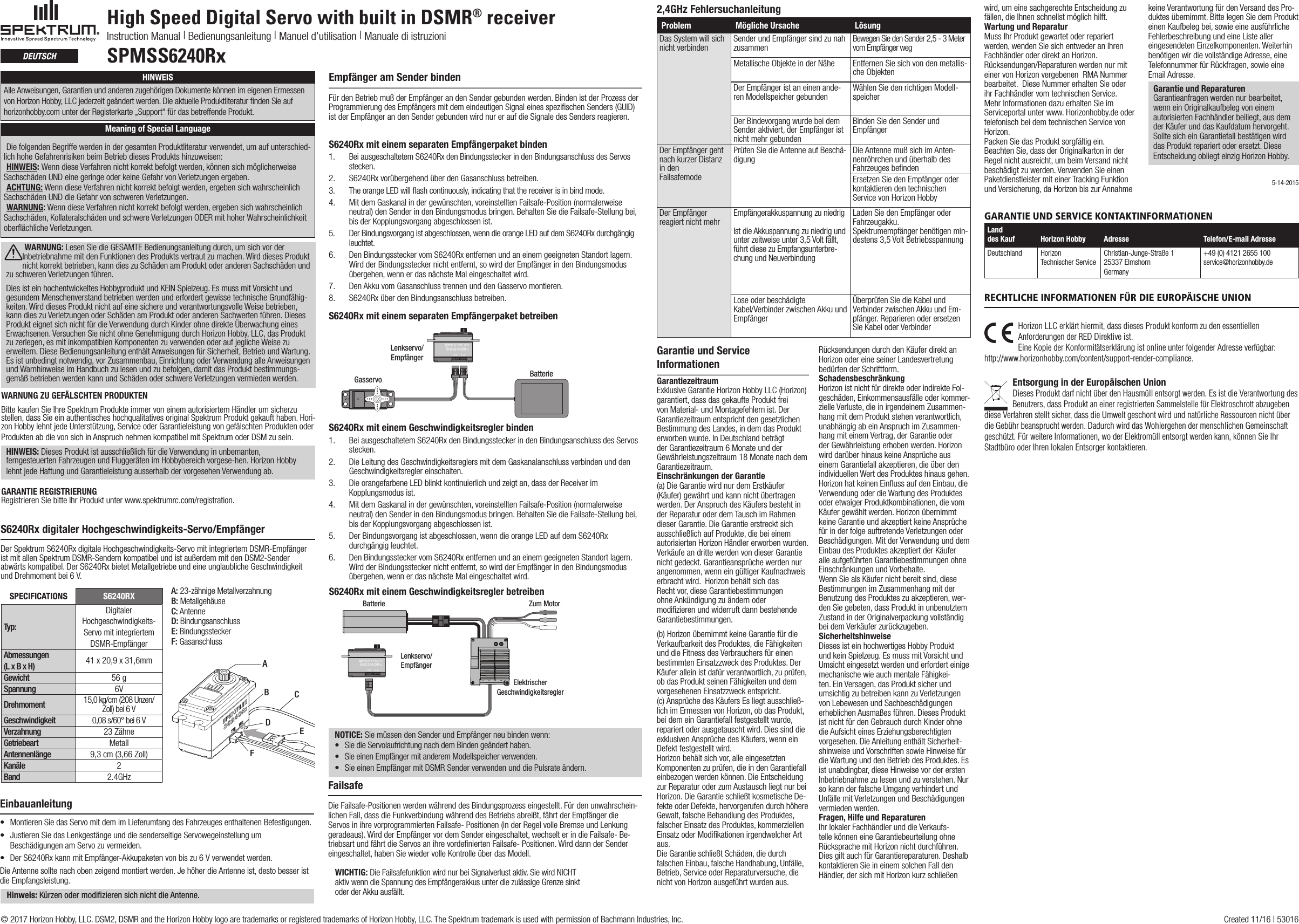 High Speed Digital Servo with built in DSMR® receiverInstruction Manual | Bedienungsanleitung | Manuel d’utilisation | Manuale di istruzioniSPMSS6240RxdEutschS6240Rx digitaler Hochgeschwindigkeits-Servo/EmpfängerDer Spektrum S6240Rx digitale Hochgeschwindigkeits-Servo mit integriertem DSMR-Empfänger ist mit allen Spektrum DSMR-Sendern kompatibel und ist außerdem mit den DSM2-Sender abwärts kompatibel. Der S6240Rx bietet Metallgetriebe und eine unglaubliche Geschwindigkeit und Drehmoment bei 6V.A: 23-zähnige MetallverzahnungB: MetallgehäuseC: AntenneD: BindungsanschlussE: BindungssteckerF: GasanschlussSPECIFICATIONS S6240RXTyp:Digitaler Hochgeschwindigkeits-Servo mit integriertem DSMR-EmpfängerAbmessungen (L x B x H) 41 x 20,9 x 31,6mm Gewicht 56 gSpannung 6VDrehmoment 15,0kg/cm (208 Unzen/Zoll) bei 6VGeschwindigkeit 0,08 s/60° bei 6VVerzahnung 23ZähneGetriebeart MetallAntennenlänge 9,3cm (3,66 Zoll)Kanäle 2Band 2.4GHzABCDEFAge Recommendation: Not for children under 14 years. This is not a toy.WARNUNG ZU GEFÄLSCHTEN PRODUKTEN Bitte kaufen Sie Ihre Spektrum Produkte immer von einem autorisiertem Händler um sicherzu stellen, dass Sie ein authentisches hochqualitatives original Spektrum Produkt gekauft haben. Hori-zonHobbylehntjedeUnterstützung,ServiceoderGarantieleistungvongefälschtenProduktenoderProdukten ab die von sich in Anspruch nehmen kompatibel mit Spektrum oder DSM zu sein.HINWEIS: DiesesProduktistausschließlichfürdieVerwendunginunbemanten,ferngesteuerten Fahrzeugen und Fluggeräten im Hobbybereich vorgese-hen. Horizon Hobby lehntjedeHaftungundGarantieleistungausserhalbdervorgesehenVerwendungab.GARANTIE REGISTRIERUNGRegistrieren Sie bitte Ihr Produkt unter www.spektrumrc.com/registration.Empfänger am Sender bindenFürdenBetriebmußderEmpfängerandenSendergebundenwerden.BindenistderProzessderProgrammierung des Empfängers mit dem eindeutigen Signal eines speziﬁschen Senders (GUID) ist der Empfänger an den Sender gebunden wird nur er auf die Signale des Senders reagieren.S6240Rx mit einem separaten Empfängerpaket binden 1.  Bei ausgeschaltetem S6240Rx den Bindungsstecker in den Bindungsanschluss des Servos stecken. 2.  S6240RxvorübergehendüberdenGasanschlussbetreiben.3.  The orange LED will ﬂash continuously, indicating that the receiver is in bind mode. 4.  MitdemGaskanalindergewünschten,voreinstelltenFailsafe-Position(normalerweiseneutral) den Sender in den Bindungsmodus bringen. Behalten Sie die Failsafe-Stellung bei, bis der Kopplungsvorgang abgeschlossen ist.5.  Der Bindungsvorgang ist abgeschlossen, wenn die orange LED auf dem S6240Rx durchgängig leuchtet. 6.  Den Bindungsstecker vom S6240Rx entfernen und an einem geeigneten Standort lagern. Wird der Bindungsstecker nicht entfernt, so wird der Empfänger in den Bindungsmodus übergehen,wennerdasnächsteMaleingeschaltetwird.7.  Den Akku vom Gasanschluss trennen und den Gasservo montieren.8.  S6240RxüberdenBindungsanschlussbetreiben.Lenkservo/EmpfängerGasservo BatterieS6240Rx mit einem separaten Empfängerpaket betreibenEinbauanleitung• MontierenSiedasServomitdemimLieferumfangdesFahrzeugesenthaltenenBefestigungen.• JustierenSiedasLenkgestängeunddiesenderseitigeServowegeinstellungumBeschädigungen am Servo zu vermeiden.• DerS6240RxkannmitEmpfänger-Akkupaketenvonbiszu6Vverwendetwerden.Die Antenne sollte nach oben zeigend montiert werden. Je höher die Antenne ist, desto besser ist die Empfangsleistung.  Hinweis: Kürzen oder modifizieren sich nicht die Antenne.S6240Rx mit einem Geschwindigkeitsregler binden1.  Bei ausgeschaltetem S6240Rx den Bindungsstecker in den Bindungsanschluss des Servos stecken. 2.  Die Leitung des Geschwindigkeitsreglers mit dem Gaskanalanschluss verbinden und den Geschwindigkeitsregler einschalten.3.  Die orangefarbene LED blinkt kontinuierlich und zeigt an, dass der Receiver im Kopplungsmodus ist.4.  MitdemGaskanalindergewünschten,voreinstelltenFailsafe-Position(normalerweiseneutral) den Sender in den Bindungsmodus bringen. Behalten Sie die Failsafe-Stellung bei, bis der Kopplungsvorgang abgeschlossen ist. 5.  Der Bindungsvorgang ist abgeschlossen, wenn die orange LED auf dem S6240Rx durchgängig leuchtet.6.   Den Bindungsstecker vom S6240Rx entfernen und an einem geeigneten Standort lagern. Wird der Bindungsstecker nicht entfernt, so wird der Empfänger in den Bindungsmodus übergehen,wennerdasnächsteMaleingeschaltetwird.S6240Rx mit einem Geschwindigkeitsregler betreibenBatterie Zum MotorElektrischerGeschwindigkeitsreglerLenkservo/EmpfängerFailsafeDieFailsafe-PositionenwerdenwährenddesBindungsprozesseingestellt.Fürdenunwahrschein-lichen Fall, dass die Funkverbindung während des Betriebs abreißt, fährt der Empfänger die Servos in ihre vorprogrammierten Failsafe- Positionen (in der Regel volle Bremse und Lenkung geradeaus). Wird der Empfänger vor dem Sender eingeschaltet, wechselt er in die Failsafe- Be-triebsart und fährt die Servos an ihre vordeﬁnierten Failsafe- Positionen. Wird dann der Sender eingeschaltet,habenSiewiedervolleKontrolleüberdasModell.WICHTIG: Die Failsafefunktion wird nur bei Signalverlust aktiv. Sie wird NICHTaktiv wenn die Spannung des Empfängerakkus unter die zulässige Grenze sinktoder der Akku ausfällt.NOTICE: SiemüssendenSenderundEmpfängerneubindenwenn:• SiedieServolaufrichtungnachdemBindengeänderthaben.• SieeinenEmpfängermitanderemModellspeicherverwenden.• Sie einen Empfänger mit DSMR Sender verwenden und die Pulsrate ändern.Garantie und Service InformationenGarantiezeitraum Exklusive Garantie Horizon Hobby LLC (Horizon) garantiert, dass das gekaufte Produkt frei von Material- und Montagefehlern ist. Der Garantiezeitraum entspricht den gesetzlichen Bestimmung des Landes, in dem das Produkt erworben wurde. In Deutschland beträgt der Garantiezeitraum 6 Monate und der Gewährleistungszeitraum 18 Monate nach dem Garantiezeitraum.  Einschränkungen der Garantie (a) Die Garantie wird nur dem Erstkäufer (Käufer)gewährtundkannnichtübertragenwerden. Der Anspruch des Käufers besteht in der Reparatur oder dem Tausch im Rahmen dieser Garantie. Die Garantie erstreckt sich ausschließlich auf Produkte, die bei einem autorisierten Horizon Händler erworben wurden. Verkäufe an dritte werden von dieser Garantie nichtgedeckt.Garantieansprüchewerdennurangenommen,wenneingültigerKaufnachweiserbracht wird.  Horizon behält sich das Recht vor, diese Garantiebestimmungen ohneAnkündigungzuändernodermodiﬁzieren und widerruft dann bestehende Garantiebestimmungen.(b)HorizonübernimmtkeineGarantiefürdieVerkaufbarkeit des Produktes, die Fähigkeiten unddieFitnessdesVerbrauchersfüreinenbestimmten Einsatzzweck des Produktes. Der Käuferalleinistdafürverantwortlich,zuprüfen,ob das Produkt seinen Fähigkeiten und dem vorgesehenen Einsatzzweck entspricht. (c)AnsprüchedesKäufersEsliegtausschließ-lich im Ermessen von Horizon, ob das Produkt, bei dem ein Garantiefall festgestellt wurde, repariert oder ausgetauscht wird. Dies sind die exklusivenAnsprüchedesKäufers,wenneinDefekt festgestellt wird. Horizon behält sich vor, alle eingesetzten Komponentenzuprüfen,dieindenGarantiefalleinbezogen werden können. Die Entscheidung zur Reparatur oder zum Austausch liegt nur bei Horizon. Die Garantie schließt kosmetische De-fekte oder Defekte, hervorgerufen durch höhere Gewalt, falsche Behandlung des Produktes, falscher Einsatz des Produktes, kommerziellen Einsatz oder Modiﬁkationen irgendwelcher Art aus. Die Garantie schließt Schäden, die durch falschen Einbau, falsche Handhabung, Unfälle, Betrieb, Service oder Reparaturversuche, die nichtvonHorizonausgeführtwurdenaus.RücksendungendurchdenKäuferdirektanHorizon oder eine seiner Landesvertretung bedürfenderSchriftform.Schadensbeschränkung HorizonistnichtfürdirekteoderindirekteFol-geschäden, Einkommensausfälle oder kommer-zielle Verluste, die in irgendeinem Zusammen-hang mit dem Produkt stehen verantwortlich, unabhängig ab ein Anspruch im Zusammen-hang mit einem Vertrag, der Garantie oder der Gewährleistung erhoben werden. Horizon wirddarüberhinauskeineAnsprücheauseinemGarantiefallakzeptieren,dieüberdenindividuellen Wert des Produktes hinaus gehen. Horizon hat keinen Einﬂuss auf den Einbau, die Verwendung oder die Wartung des Produktes oder etwaiger Produktkombinationen, die vom Käufergewähltwerden.HorizonübernimmtkeineGarantieundakzeptiertkeineAnsprüchefürinderfolgeauftretendeVerletzungenoderBeschädigungen. Mit der Verwendung und dem Einbau des Produktes akzeptiert der Käufer alleaufgeführtenGarantiebestimmungenohneEinschränkungen und Vorbehalte.Wenn Sie als Käufer nicht bereit sind, diese Bestimmungen im Zusammenhang mit der Benutzung des Produktes zu akzeptieren, wer-den Sie gebeten, dass Produkt in unbenutztem Zustand in der Originalverpackung vollständig beidemVerkäuferzurückzugeben.Sicherheitshinweise Dieses ist ein hochwertiges Hobby Produkt und kein Spielzeug. Es muss mit Vorsicht und Umsicht eingesetzt werden und erfordert einige mechanische wie auch mentale Fähigkei-ten. Ein Versagen, das Produkt sicher und umsichtig zu betreiben kann zu Verletzungen von Lebewesen und Sachbeschädigungen erheblichenAusmaßesführen.DiesesProduktistnichtfürdenGebrauchdurchKinderohnedie Aufsicht eines Erziehungsberechtigten vorgesehen. Die Anleitung enthält Sicherheit-shinweiseundVorschriftensowieHinweisefürdie Wartung und den Betrieb des Produktes. Es ist unabdingbar, diese Hinweise vor der ersten Inbetriebnahme zu lesen und zu verstehen. Nur so kann der falsche Umgang verhindert und Unfälle mit Verletzungen und Beschädigungen vermieden werden.Fragen, Hilfe und Reparaturen Ihr lokaler Fachhändler und die Verkaufs-telle können eine Garantiebeurteilung ohne RücksprachemitHorizonnichtdurchführen.DiesgiltauchfürGarantiereparaturen.Deshalbkontaktieren Sie in einem solchen Fall den Händler, der sich mit Horizon kurz schließen wird, um eine sachgerechte Entscheidung zu fällen, die Ihnen schnellst möglich hilft.Wartung und Reparatur Muss Ihr Produkt gewartet oder repariert werden, wenden Sie sich entweder an Ihren Fachhändler oder direkt an Horizon. Rücksendungen/Reparaturenwerdennurmiteiner von Horizon vergebenen  RMA Nummer bearbeitet.  Diese Nummer erhalten Sie oder ihr Fachhändler vom technischen Service. Mehr Informationen dazu erhalten Sie im Serviceportal unter www. Horizonhobby.de oder telefonisch bei dem technischen Service von Horizon.Packen Sie das Produkt sorgfältig ein. Beachten Sie, dass der Originalkarton in der Regel nicht ausreicht, um beim Versand nicht beschädigt zu werden. Verwenden Sie einen Paketdienstleister mit einer Tracking Funktion und Versicherung, da Horizon bis zur Annahme keineVerantwortungfürdenVersanddesPro-duktesübernimmt.BittelegenSiedemProdukteinenKaufbelegbei,sowieeineausführlicheFehlerbeschreibung und eine Liste aller eingesendeten Einzelkomponenten. Weiterhin benötigen wir die vollständige Adresse, eine TelefonnummerfürRückfragen,sowieeineEmail Adresse.Garantie und Reparaturen Garantieanfragen werden nur bearbeitet, wenn ein Originalkaufbeleg von einem autorisierten Fachhändler beiliegt, aus dem der Käufer und das Kaufdatum hervorgeht. Sollte sich ein Garantiefall bestätigen wird das Produkt repariert oder ersetzt. Diese Entscheidung obliegt einzig Horizon Hobby. HINWEISAlle Anweisungen, Garantien und anderen zugehörigen Dokumente können im eigenen Ermessen vonHorizonHobby,LLCjederzeitgeändertwerden.DieaktuelleProduktliteraturndenSieaufhorizonhobby.comunterderRegisterkarte„Support“fürdasbetreffendeProdukt.Meaning of Special LanguageDie folgenden Begriffe werden in der gesamten Produktliteratur verwendet, um auf unterschied-lich hohe Gefahrenrisiken beim Betrieb dieses Produkts hinzuweisen:HINWEIS: Wenn diese Verfahren nicht korrekt befolgt werden, können sich möglicherweise Sachschäden UND eine geringe oder keine Gefahr von Verletzungen ergeben.ACHTUNG: Wenn diese Verfahren nicht korrekt befolgt werden, ergeben sich wahrscheinlich Sachschäden UND die Gefahr von schweren Verletzungen.WARNUNG: Wenn diese Verfahren nicht korrekt befolgt werden, ergeben sich wahrscheinlich Sachschäden, Kollateralschäden und schwere Verletzungen ODER mit hoher Wahrscheinlichkeit oberflächliche Verletzungen. WARNUNG: Lesen Sie die GESAMTE Bedienungsanleitung durch, um sich vor der Inbetriebnahme mit den Funktionen des Produkts vertraut zu machen. Wird dieses Produkt nicht korrekt betrieben, kann dies zu Schäden am Produkt oder anderen Sachschäden und zuschwerenVerletzungenführen. Dies ist ein hochentwickeltes Hobbyprodukt und KEIN Spielzeug. Es muss mit Vorsicht und gesundem Menschenverstand betrieben werden und erfordert gewisse technische Grundfähig-keiten. Wird dieses Produkt nicht auf eine sichere und verantwortungsvolle Weise betrieben, kanndieszuVerletzungenoderSchädenamProduktoderanderenSachwertenführen.DiesesProdukteignetsichnichtfürdieVerwendungdurchKinderohnedirekteÜberwachungeinesErwachsenen. Versuchen Sie nicht ohne Genehmigung durch Horizon Hobby, LLC, das Produkt zuzerlegen,esmitinkompatiblenKomponentenzuverwendenoderaufjeglicheWeisezuerweitern.DieseBedienungsanleitungenthältAnweisungenfürSicherheit,BetriebundWartung.Es ist unbedingt notwendig, vor Zusammenbau, Einrichtung oder Verwendung alle Anweisungen und Warnhinweise im Handbuch zu lesen und zu befolgen, damit das Produkt bestimmungs-gemäß betrieben werden kann und Schäden oder schwere Verletzungen vermieden werden.© 2017 Horizon Hobby, LLC. DSM2, DSMR and the Horizon Hobby logo are trademarks or registered trademarks of Horizon Hobby, LLC. The Spektrum trademark is used with permission of Bachmann Industries, Inc.   Created 11/16 | 530162,4GHz FehlersuchanleitungProblem Mögliche Ursache LösungDas System will sich nicht verbinden Sender und Empfänger sind zu nah zusammen Bewegen Sie den Sender 2,5 - 3 Meter vom Empfänger weg MetallischeObjekteinderNähe Entfernen Sie sich von den metallis-cheObjektenDer Empfänger ist an einen ande-ren Modellspeicher gebunden Wählen Sie den richtigen Modell-speicherDer Bindevorgang wurde bei dem Sender aktiviert, der Empfänger ist nicht mehr gebundenBinden Sie den Sender und Empfänger Der Empfänger geht nach kurzer Distanz in den  FailsafemodePrüfenSiedieAntenneaufBeschä-digung Die Antenne muß sich im Anten-nenröhrchenundüberhalbdesFahrzeuges beﬁndenErsetzen Sie den Empfänger oder kontaktieren den technischen Service von Horizon HobbyDer Empfänger reagiert nicht mehr Empfängerakkuspannung zu niedrigIst die Akkuspannung zu niedrig und unter zeitweise unter 3,5 Volt fällt, führtdiesezuEmpfangsunterbre-chung und NeuverbindungLaden Sie den Empfänger oder Fahrzeugakku.Spektrumempfänger benötigen min-destens 3,5 Volt Betriebsspannung Lose oder beschädigte  Kabel/Verbinder zwischen Akku und EmpfängerÜberprüfenSiedieKabelundVerbinder zwischen Akku und Em-pfänger. Reparieren oder ersetzen Sie Kabel oder VerbinderGarantie und Service KontaKtinformationenLand  des Kauf Horizon Hobby  Adresse Telefon/E-mail AdresseDeutschland Horizon  Technischer ServiceChristian-Junge-Straße 125337 ElmshornGermany+49 (0) 4121 2655 100service@horizonhobby.deHorizon LLC erklärt hiermit, dass dieses Produkt konform zu den essentiellen Anforderungen der RED Direktive ist. Eine Kopie der Konformitätserklärung ist online unter folgender Adresse verfügbar: http://www.horizonhobby.com/content/support-render-compliance.Entsorgung in der Europäischen UnionDieses Produkt darf nicht über den Hausmüll entsorgt werden. Es ist die Verantwortung des Benutzers, dass Produkt an einer registrierten Sammelstelle für Elektroschrott abzugeben diese Verfahren stellt sicher, dass die Umwelt geschont wird und natürliche Ressourcen nicht über die Gebühr beansprucht werden. Dadurch wird das Wohlergehen der menschlichen Gemeinschaft geschützt. Für weitere Informationen, wo der Elektromüll entsorgt werden kann, können Sie Ihr Stadtbüro oder Ihren lokalen Entsorger kontaktieren.rechtliche informationen für die europäiSche union5-14-2015