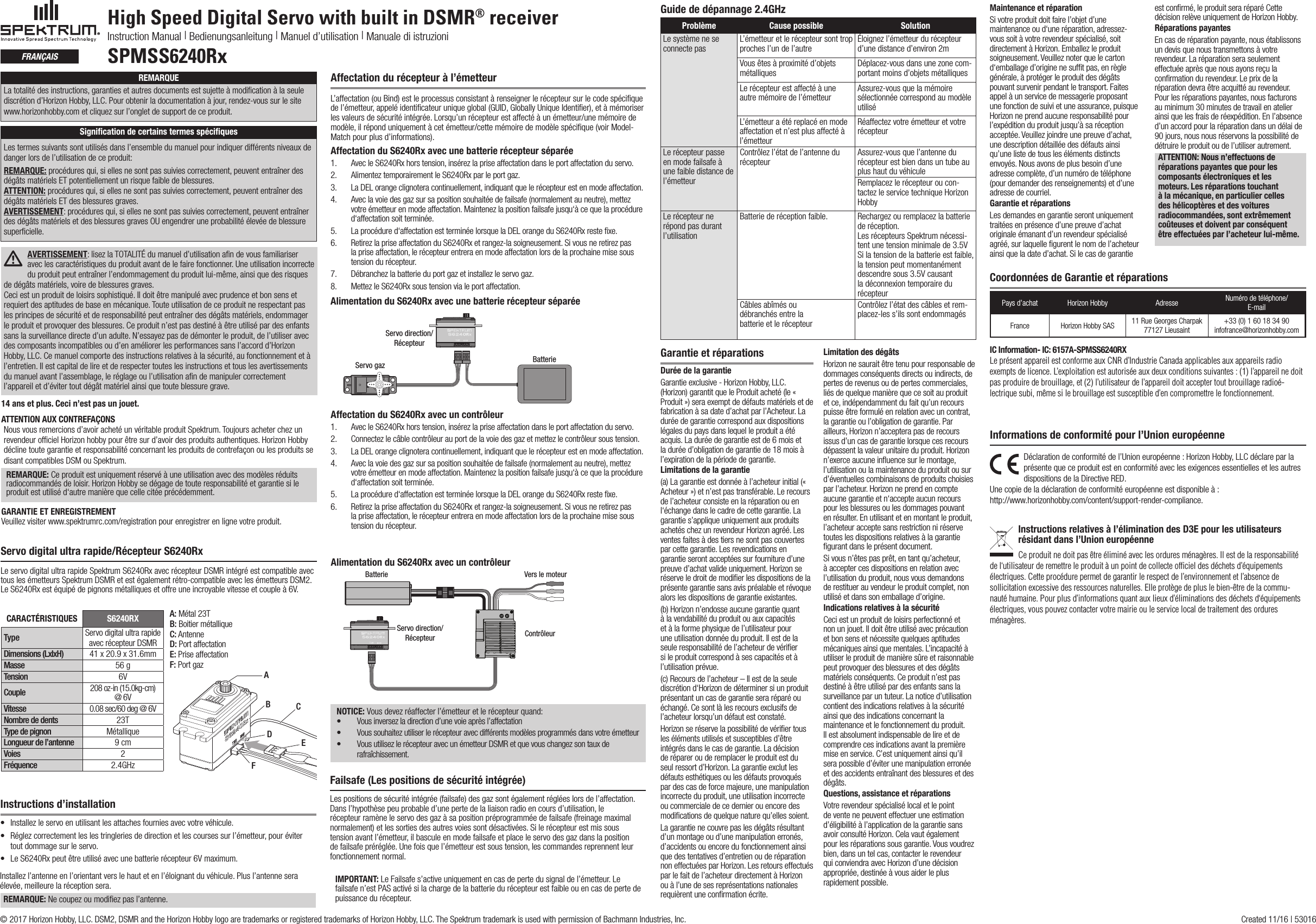 High Speed Digital Servo with built in DSMR® receiverInstruction Manual | Bedienungsanleitung | Manuel d’utilisation | Manuale di istruzioniSPMSS6240RxfrançaisServo digital ultra rapide/Récepteur S6240RxLe servo digital ultra rapide Spektrum S6240Rx avec récepteur DSMR intégré est compatible avec tous les émetteurs Spektrum DSMR et est également rétro-compatible avec les émetteurs DSM2. Le S6240Rx est équipé de pignons métalliques et offre une incroyable vitesse et couple à 6V.A: Métal 23TB: Boitier métalliqueC: AntenneD: Port affectationE: Prise affectationF: Port gazCARACTÉRISTIQUES S6240RXType Servo digital ultra rapide avec récepteur DSMRDimensions (LxlxH) 41 x 20.9 x 31.6mm Masse 56 gTension 6VCouple 208 oz-in (15.0kg-cm) @ 6VVitesse 0.08 sec/60 deg @ 6VNombre de dents 23TType de pignon MétalliqueLongueur de l’antenne 9 cmVoies 2Fréquence 2.4GHzABCDEF14 ans et plus. Ceci n’est pas un jouet.ATTENTION AUX CONTREFAÇONS Nousvousremercionsd’avoirachetéunvéritableproduitSpektrum.Toujoursacheterchezunrevendeur ofﬁciel Horizon hobby pour être sur d’avoir des produits authentiques. Horizon Hobby décline toute garantie et responsabilité concernant les produits de contrefaçon ou les produits se disant compatibles DSM ou Spektrum.REMARQUE: Ce produit est uniquement réservé à une utilisation avec des modèles réduits radiocommandés de loisir. Horizon Hobby se dégage de toute responsabilité et garantie si le produit est utilisé d‘autre manière que celle citée précédemment.GARANTIE ET ENREGISTREMENT Veuillez visiter www.spektrumrc.com/registration pour enregistrer en ligne votre produit.Affectation du récepteur à l’émetteurL’affectation (ou Bind) est le processus consistant à renseigner le récepteur sur le code spéciﬁque de l’émetteur, appelé identiﬁcateur unique global (GUID, Globally Unique Identiﬁer), et à mémoriser les valeurs de sécurité intégrée. Lorsqu’un récepteur est affecté à un émetteur/une mémoire de modèle, il répond uniquement à cet émetteur/cette mémoire de modèle spéciﬁque (voir Model-Match pour plus d’informations).Affectation du S6240Rx avec une batterie récepteur séparée 1.  Avec le S6240Rx hors tension, insérez la prise affectation dans le port affectation du servo.2.  Alimentez temporairement le S6240Rx par le port gaz.3.  La DEL orange clignotera continuellement, indiquant que le récepteur est en mode affectation.4.  Avec la voie des gaz sur sa position souhaitée de failsafe (normalement au neutre), mettez votreémetteurenmodeaffectation.Maintenezlapositionfailsafejusqu‘àcequelaprocédured‘affectation soit terminée.5.  La procédure d‘affectation est terminée lorsque la DEL orange du S6240Rx reste ﬁxe.6.  Retirez la prise affectation du S6240Rx et rangez-la soigneusement. Si vous ne retirez pas la prise affectation, le récepteur entrera en mode affectation lors de la prochaine mise sous tension du récepteur.7.  Débranchez la batterie du port gaz et installez le servo gaz.8.  Mettez le S6240Rx sous tension via le port affectation.Servo direction/RécepteurServo gaz BatterieAlimentation du S6240Rx avec une batterie récepteur séparéeInstructions d’installation• Installezleservoenutilisantlesattachesfourniesavecvotrevéhicule.• Réglezcorrectementleslestringleriesdedirectionetlescoursessurl’émetteur,pourévitertout dommage sur le servo.• LeS6240Rxpeutêtreutiliséavecunebatterierécepteur6Vmaximum.Installez l’antenne en l’orientant vers le haut et en l’éloignant du véhicule. Plus l’antenne sera élevée, meilleure la réception sera. REMARQUE: Ne coupez ou modiﬁez pas l’antenne.Affectation du S6240Rx avec un contrôleur1.  Avec le S6240Rx hors tension, insérez la prise affectation dans le port affectation du servo.2.  Connectez le câble contrôleur au port de la voie des gaz et mettez le contrôleur sous tension.3.  La DEL orange clignotera continuellement, indiquant que le récepteur est en mode affectation.4.  Avec la voie des gaz sur sa position souhaitée de failsafe (normalement au neutre), mettez votreémetteurenmodeaffectation.Maintenezlapositionfailsafejusqu‘àcequelaprocédured‘affectation soit terminée.5.  La procédure d‘affectation est terminée lorsque la DEL orange du S6240Rx reste ﬁxe.6.  Retirez la prise affectation du S6240Rx et rangez-la soigneusement. Si vous ne retirez pas la prise affectation, le récepteur entrera en mode affectation lors de la prochaine mise sous tension du récepteur.Alimentation du S6240Rx avec un contrôleurBatterie Vers le moteurContrôleurServo direction/RécepteurFailsafe (Les positions de sécurité intégrée)Les positions de sécurité intégrée (failsafe) des gaz sont également réglées lors de l’affectation. Dans l’hypothèse peu probable d’une perte de la liaison radio en cours d’utilisation, le récepteur ramène le servo des gaz à sa position préprogrammée de failsafe (freinage maximal normalement) et les sorties des autres voies sont désactivées. Si le récepteur est mis sous tension avant l’émetteur, il bascule en mode failsafe et place le servo des gaz dans la position de failsafe préréglée. Une fois que l’émetteur est sous tension, les commandes reprennent leur fonctionnement normal.IMPORTANT: Le Failsafe s’active uniquement en cas de perte du signal de l’émetteur. Le failsafe n’est PAS activé si la charge de la batterie du récepteur est faible ou en cas de perte de puissance du récepteur.NOTICE: Vous devez réaffecter l’émetteur et le récepteur quand:• Vous inversez la direction d’une voie après l’affectation• Vous souhaitez utiliser le récepteur avec différents modèles programmés dans votre émetteur• Vous utilisez le récepteur avec un émetteur DSMR et que vous changez son taux de rafraîchissement.Problème Cause possible SolutionLe système ne se connecte pas L’émetteur et le récepteur sont trop proches l’un de l’autre Éloignez l’émetteur du récepteur d’une distance d’environ 2mVousêtesàproximitéd’objetsmétalliques Déplacez-vous dans une zone com-portantmoinsd’objetsmétalliquesLe récepteur est affecté à une autre mémoire de l’émetteur Assurez-vous que la mémoire sélectionnée correspond au modèle utiliséL’émetteur a été replacé en mode affectation et n’est plus affecté à l’émetteurRéaffectez votre émetteur et votre récepteurLe récepteur passe en mode failsafe à une faible distance de l’émetteurContrôlez l’état de l’antenne du récepteur Assurez-vous que l’antenne du récepteur est bien dans un tube au plus haut du véhiculeRemplacez le récepteur ou con-tactez le service technique Horizon HobbyLe récepteur ne répond pas durant l’utilisationBatterie de réception faible. Rechargez ou remplacez la batterie de réception. Les récepteurs Spektrum nécessi-tent une tension minimale de 3.5V Si la tension de la batterie est faible, la tension peut momentanément descendre sous 3.5V causant la déconnexion temporaire du récepteurCâbles abîmés ou  débranchés entre la  batterie et le récepteurContrôlez l’état des câbles et rem-placez-les s’ils sont endommagésGuide de dépannage 2.4GHzGarantie et réparationsDurée de la garantieGarantie exclusive - Horizon Hobby, LLC. (Horizon) garantit que le Produit acheté (le « Produit ») sera exempt de défauts matériels et de fabrication à sa date d’achat par l’Acheteur. La durée de garantie correspond aux dispositions légales du pays dans lequel le produit a été acquis. La durée de garantie est de 6 mois et la durée d’obligation de garantie de 18 mois à l’expiration de la période de garantie.Limitations de la garantie(a) La garantie est donnée à l’acheteur initial (« Acheteur ») et n’est pas transférable. Le recours de l’acheteur consiste en la réparation ou en l‘échange dans le cadre de cette garantie. La garantie s’applique uniquement aux produits achetés chez un revendeur Horizon agréé. Les ventes faites à des tiers ne sont pas couvertes par cette garantie. Les revendications en garantie seront acceptées sur fourniture d’une preuve d’achat valide uniquement. Horizon se réserve le droit de modiﬁer les dispositions de la présente garantie sans avis préalable et révoque alors les dispositions de garantie existantes.(b) Horizon n’endosse aucune garantie quant à la vendabilité du produit ou aux capacités et à la forme physique de l’utilisateur pour une utilisation donnée du produit. Il est de la seule responsabilité de l’acheteur de vériﬁer si le produit correspond à ses capacités et à l’utilisation prévue.(c) Recours de l’acheteur – Il est de la seule discrétion d‘Horizon de déterminer si un produit présentant un cas de garantie sera réparé ou échangé. Ce sont là les recours exclusifs de l’acheteur lorsqu’un défaut est constaté.Horizon se réserve la possibilité de vériﬁer tous les éléments utilisés et susceptibles d’être intégrés dans le cas de garantie. La décision de réparer ou de remplacer le produit est du seul ressort d’Horizon. La garantie exclut les défauts esthétiques ou les défauts provoqués pardescasdeforcemajeure,unemanipulationincorrecte du produit, une utilisation incorrecte ou commerciale de ce dernier ou encore des modiﬁcations de quelque nature qu’elles soient.La garantie ne couvre pas les dégâts résultant d’un montage ou d’une manipulation erronés, d’accidents ou encore du fonctionnement ainsi que des tentatives d’entretien ou de réparation non effectuées par Horizon. Les retours effectués par le fait de l’acheteur directement à Horizon ou à l’une de ses représentations nationales requièrent une conﬁrmation écrite.Limitation des dégâtsHorizon ne saurait être tenu pour responsable de dommages conséquents directs ou indirects, de pertes de revenus ou de pertes commerciales, liés de quelque manière que ce soit au produit et ce, indépendamment du fait qu’un recours puisse être formulé en relation avec un contrat, la garantie ou l’obligation de garantie. Par ailleurs, Horizon n’acceptera pas de recours issus d’un cas de garantie lorsque ces recours dépassent la valeur unitaire du produit. Horizon n’exerce aucune inﬂuence sur le montage, l’utilisation ou la maintenance du produit ou sur d’éventuelles combinaisons de produits choisies par l’acheteur. Horizon ne prend en compte aucune garantie et n‘accepte aucun recours pour les blessures ou les dommages pouvant en résulter. En utilisant et en montant le produit, l’acheteur accepte sans restriction ni réserve toutes les dispositions relatives à la garantie ﬁgurant dans le présent document.Si vous n’êtes pas prêt, en tant qu’acheteur, à accepter ces dispositions en relation avec l’utilisation du produit, nous vous demandons de restituer au vendeur le produit complet, non utilisé et dans son emballage d’origine.Indications relatives à la sécuritéCeci est un produit de loisirs perfectionné et nonunjouet.Ildoitêtreutiliséavecprécautionet bon sens et nécessite quelques aptitudes mécaniques ainsi que mentales. L’incapacité à utiliser le produit de manière sûre et raisonnable peut provoquer des blessures et des dégâts matériels conséquents. Ce produit n’est pas destiné à être utilisé par des enfants sans la surveillance par un tuteur. La notice d’utilisation contient des indications relatives à la sécurité ainsi que des indications concernant la maintenance et le fonctionnement du produit. Il est absolument indispensable de lire et de comprendre ces indications avant la première mise en service. C’est uniquement ainsi qu’il sera possible d’éviter une manipulation erronée et des accidents entraînant des blessures et des dégâts.Questions, assistance et réparationsVotre revendeur spécialisé local et le point de vente ne peuvent effectuer une estimation d’éligibilité à l’application de la garantie sans avoir consulté Horizon. Cela vaut également pour les réparations sous garantie. Vous voudrez bien, dans un tel cas, contacter le revendeur qui conviendra avec Horizon d’une décision appropriée, destinée à vous aider le plus rapidement possible.  Maintenance et réparationSivotreproduitdoitfairel’objetd’unemaintenance ou d‘une réparation, adressez-vous soit à votre revendeur spécialisé, soit directement à Horizon. Emballez le produit soigneusement. Veuillez noter que le carton d‘emballage d’origine ne sufﬁt pas, en règle générale, à protéger le produit des dégâts pouvant survenir pendant le transport. Faites appel à un service de messagerie proposant une fonction de suivi et une assurance, puisque Horizon ne prend aucune responsabilité pour l’expéditionduproduitjusqu’àsaréceptionacceptée.Veuillezjoindreunepreuved’achat,une description détaillée des défauts ainsi qu’une liste de tous les éléments distincts envoyés. Nous avons de plus besoin d’une adresse complète, d’un numéro de téléphone (pour demander des renseignements) et d’une adresse de courriel.Garantie et réparationsLes demandes en garantie seront uniquement traitées en présence d’une preuve d’achat originale émanant d’un revendeur spécialisé agréé, sur laquelle ﬁgurent le nom de l’acheteur ainsi que la date d’achat. Si le cas de garantie est conﬁrmé, le produit sera réparé Cette décision relève uniquement de Horizon Hobby. Réparations payantesEn cas de réparation payante, nous établissons un devis que nous transmettons à votre revendeur. La réparation sera seulement effectuée après que nous ayons reçu la conﬁrmation du revendeur. Le prix de la réparation devra être acquitté au revendeur. Pour les réparations payantes, nous facturons au minimum 30 minutes de travail en atelier ainsi que les frais de réexpédition. En l’absence d’un accord pour la réparation dans un délai de 90jours,nousnousréservonslapossibilitédedétruire le produit ou de l’utiliser autrement. ATTENTION: Nous n’effectuons de réparations payantes que pour les composants électroniques et les moteurs. Les réparations touchant à la mécanique, en particulier celles des hélicoptères et des voitures radiocommandées, sont extrêmement coûteuses et doivent par conséquent être effectuées par l’acheteur lui-même.REMARQUELatotalitédesinstructions,garantiesetautresdocumentsestsujetteàmodicationàlaseulediscrétiond’HorizonHobby,LLC.Pourobtenirladocumentationàjour,rendez-voussurlesitewww.horizonhobby.com et cliquez sur l’onglet de support de ce produit.Signiﬁcation de certains termes spéciﬁquesLes termes suivants sont utilisés dans l’ensemble du manuel pour indiquer différents niveaux de danger lors de l’utilisation de ce produit:REMARQUE: procédures qui, si elles ne sont pas suivies correctement, peuvent entraîner des dégâts matériels ET potentiellement un risque faible de blessures.  ATTENTION: procédures qui, si elles ne sont pas suivies correctement, peuvent entraîner des dégâts matériels ET des blessures graves. AVERTISSEMENT: procédures qui, si elles ne sont pas suivies correctement, peuvent entraîner des dégâts matériels et des blessures graves OU engendrer une probabilité élevée de blessure superﬁcielle.AVERTISSEMENT: lisez la TOTALITÉ du manuel d’utilisation aﬁn de vous familiariser avec les caractéristiques du produit avant de le faire fonctionner. Une utilisation incorrecte du produit peut entraîner l’endommagement du produit lui-même, ainsi que des risques de dégâts matériels, voire de blessures graves. Ceci est un produit de loisirs sophistiqué. Il doit être manipulé avec prudence et bon sens et requiert des aptitudes de base en mécanique. Toute utilisation de ce produit ne respectant pas les principes de sécurité et de responsabilité peut entraîner des dégâts matériels, endommager le produit et provoquer des blessures. Ce produit n’est pas destiné à être utilisé par des enfants sans la surveillance directe d’un adulte. N’essayez pas de démonter le produit, de l’utiliser avec des composants incompatibles ou d’en améliorer les performances sans l’accord d’Horizon Hobby, LLC. Ce manuel comporte des instructions relatives à la sécurité, au fonctionnement et à l’entretien. Il est capital de lire et de respecter toutes les instructions et tous les avertissements du manuel avant l’assemblage, le réglage ou l’utilisation aﬁn de manipuler correctement l’appareil et d’éviter tout dégât matériel ainsi que toute blessure grave. © 2017 Horizon Hobby, LLC. DSM2, DSMR and the Horizon Hobby logo are trademarks or registered trademarks of Horizon Hobby, LLC. The Spektrum trademark is used with permission of Bachmann Industries, Inc.   Created 11/16 | 53016Coordonnées de Garantie et réparationsPays d’achat Horizon Hobby Adresse Numéro de téléphone/ E-mailFrance Horizon Hobby SAS 11 Rue Georges Charpak77127 Lieusaint+33 (0) 1 60 18 34 90infofrance@horizonhobby.comIC Information- IC: 6157A-SPMSS6240RXLe présent appareil est conforme aux CNR d’Industrie Canada applicables aux appareils radio exempts de licence. L’exploitation est autorisée aux deux conditions suivantes : (1) l’appareil ne doit pas produire de brouillage, et (2) l’utilisateur de l’appareil doit accepter tout brouillage radioé-lectrique subi, même si le brouillage est susceptible d’en compromettre le fonctionnement.Déclaration de conformité de l’Union européenne : Horizon Hobby, LLC déclare par la présente que ce produit est en conformité avec les exigences essentielles et les autres dispositions de la Directive RED.Une copie de la déclaration de conformité européenne est disponible à : http://www.horizonhobby.com/content/support-render-compliance.Instructions relatives à l’élimination des D3E pour les utilisateurs résidant dans l’Union européenneCe produit ne doit pas être éliminé avec les ordures ménagères. Il est de la responsabilité de l‘utilisateur de remettre le produit à un point de collecte ofﬁciel des déchets d’équipements électriques. Cette procédure permet de garantir le respect de l’environnement et l’absence de sollicitation excessive des ressources naturelles. Elle protège de plus le bien-être de la commu-nauté humaine. Pour plus d’informations quant aux lieux d’éliminations des déchets d‘équipements électriques, vous pouvez contacter votre mairie ou le service local de traitement des ordures ménagères.Informations de conformité pour l’Union européenne