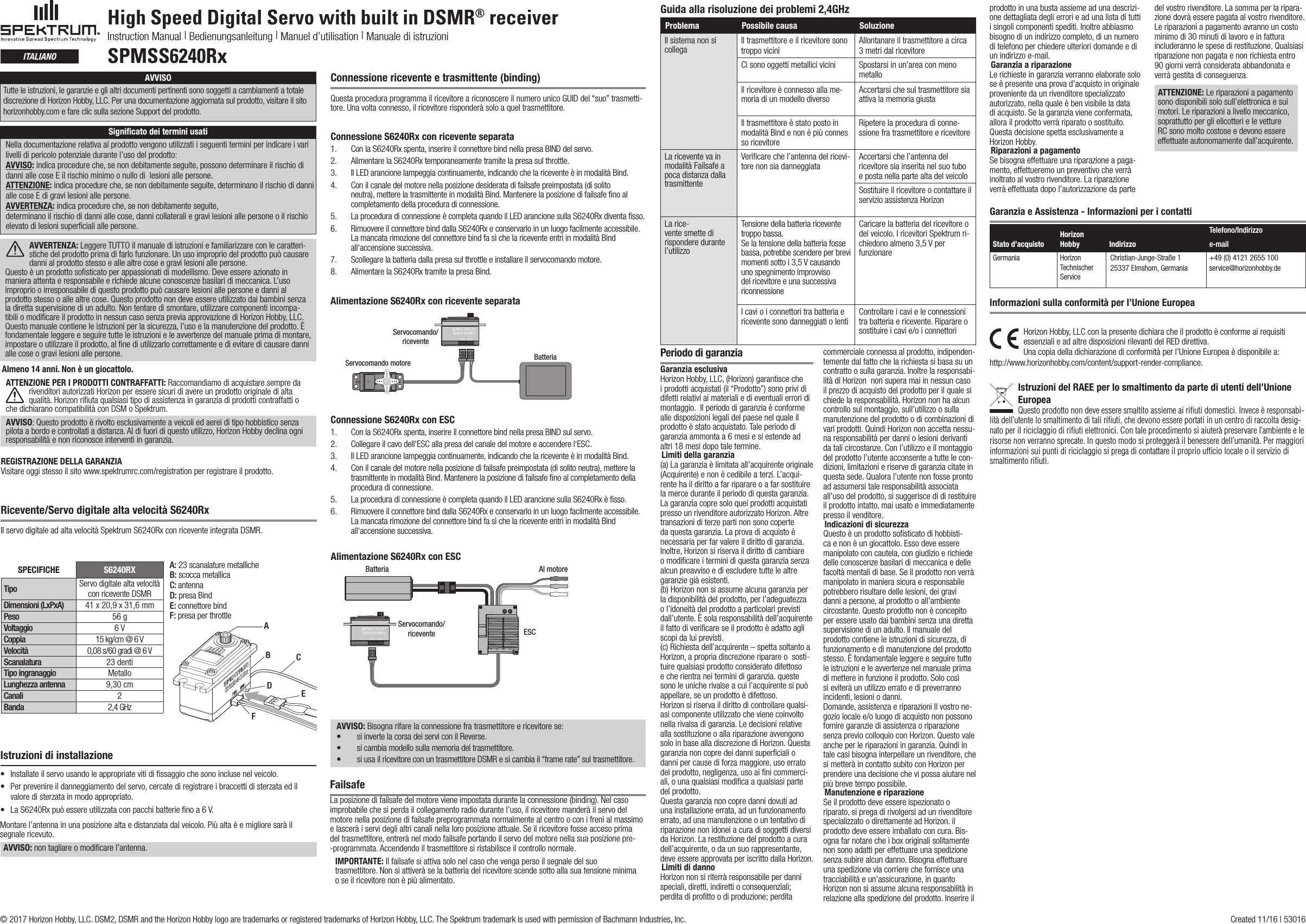 High Speed Digital Servo with built in DSMR® receiverInstruction Manual | Bedienungsanleitung | Manuel d’utilisation | Manuale di istruzioniSPMSS6240RxitalianoRicevente/Servo digitale alta velocità S6240Rx Il servo digitale ad alta velocità Spektrum S6240Rx con ricevente integrata DSMR.A: 23 scanalature metallicheB: scocca metallicaC: antennaD: presa BindE: connettore bindF: presa per throttleSPECIFICHE S6240RXTipo Servo digitale alta velocità con ricevente DSMRDimensioni (LxPxA) 41 x 20,9 x 31,6 mm Peso 56 gVoltaggio 6 VCoppia 15 kg/cm @ 6 VVelocità 0,08 s/60 gradi @ 6 VScanalatura 23 dentiTipo ingranaggio MetalloLunghezza antenna 9,30 cmCanali 2Banda 2,4 GHzABCDEFAlmeno 14 anni. Non è un giocattolo.ATTENZIONE PER I PRODOTTI CONTRAFFATTI: Raccomandiamo di acquistare sempre da rivenditori autorizzati Horizon per essere sicuri di avere un prodotto originale di alta qualità. Horizon riﬁuta qualsiasi tipo di assistenza in garanzia di prodotti contraffatti o che dichiarano compatibilità con DSM o Spektrum. AVVISO: Questo prodotto è rivolto esclusivamente a veicoli ed aerei di tipo hobbistico senza pilota a bordo e controllati a distanza. Al di fuori di questo utilizzo, Horizon Hobby declina ogni responsabilità e non riconosce interventi in garanzia.REGISTRAZIONE DELLA GARANZIAVisitare oggi stesso il sito www.spektrumrc.com/registration per registrare il prodotto.Connessione ricevente e trasmittente (binding)Questa procedura programma il ricevitore a riconoscere il numero unico GUID del “suo” trasmetti-tore. Una volta connesso, il ricevitore risponderà solo a quel trasmettitore.Connessione S6240Rx con ricevente separata 1.  Con la S6240Rx spenta, inserire il connettore bind nella presa BIND del servo.2.  Alimentare la S6240Rx temporaneamente tramite la presa sul throttle.3.  Il LED arancione lampeggia continuamente, indicando che la ricevente è in modalità Bind.4.  Con il canale del motore nella posizione desiderata di failsafe preimpostata (di solito neutra), mettere la trasmittente in modalità Bind. Mantenere la posizione di failsafe ﬁno al completamento della procedura di connessione.5.  La procedura di connessione è completa quando il LED arancione sulla S6240Rx diventa ﬁsso.6.  Rimuovere il connettore bind dalla S6240Rx e conservarlo in un luogo facilmente accessibile. La mancata rimozione del connettore bind fa sì che la ricevente entri in modalità Bind all‘accensione successiva. 7.  Scollegare la batteria dalla presa sul throttle e installare il servocomando motore.8.  Alimentare la S6240Rx tramite la presa Bind.Servocomando/riceventeServocomando motore BatteriaAlimentazione S6240Rx con ricevente separataIstruzioni di installazione• Installateilservousandoleappropriatevitidissaggiochesonoinclusenelveicolo.• Perprevenireildanneggiamentodelservo,cercatediregistrareibraccettidisterzataedilvalore di sterzata in modo appropriato.• LaS6240Rxpuòessereutilizzataconpacchibatterienoa6V.Montare l’antenna in una posizione alta e distanziata dal veicolo. Più alta è e migliore sarà il segnale ricevuto.AVVISO: non tagliare o modiﬁcare l’antenna.Connessione S6240Rx con ESC1.  Con la S6240Rx spenta, inserire il connettore bind nella presa BIND sul servo.2.  Collegare il cavo dell‘ESC alla presa del canale del motore e accendere l‘ESC.3.  Il LED arancione lampeggia continuamente, indicando che la ricevente è in modalità Bind.4.  Con il canale del motore nella posizione di failsafe preimpostata (di solito neutra), mettere la trasmittente in modalità Bind. Mantenere la posizione di failsafe ﬁno al completamento della procedura di connessione.5.  La procedura di connessione è completa quando il LED arancione sulla S6240Rx è ﬁsso.6.  Rimuovere il connettore bind dalla S6240Rx e conservarlo in un luogo facilmente accessibile. La mancata rimozione del connettore bind fa sì che la ricevente entri in modalità Bind all‘accensione successiva.Alimentazione S6240Rx con ESCBatteria Al motoreESCServocomando/riceventeFailsafeLa posizione di failsafe del motore viene impostata durante la connessione (binding). Nel caso improbabile che si perda il collegamento radio durante l’uso, il ricevitore manderà il servo del motore nella posizione di failsafe preprogrammata normalmente al centro o con i freni al massimo e lascerà i servi degli altri canali nella loro posizione attuale. Se il ricevitore fosse acceso primadel trasmettitore, entrerà nel modo failsafe portando il servo del motore nella sua posizione pre--programmata. Accendendo il trasmettitore si ristabilisce il controllo normale.IMPORTANTE: Il failsafe si attiva solo nel caso che venga perso il segnale del suo trasmettitore. Non si attiverà se la batteria del ricevitore scende sotto alla sua tensione minima o se il ricevitore non è più alimentato.AVVISO: Bisogna rifare la connessione fra trasmettitore e ricevitore se:• si inverte la corsa dei servi con il Reverse.• si cambia modello sulla memoria del trasmettitore.• si usa il ricevitore con un trasmettitore DSMR e si cambia il “frame rate” sul trasmettitore.Problema Possibile causa SoluzioneIl sistema non si collega  Il trasmettitore e il ricevitore sono troppo viciniAllontanare il trasmettitore a circa 3 metri dal ricevitoreCi sono oggetti metallici vicini Spostarsi in un’area con meno metalloIl ricevitore è connesso alla me-moria di un modello diverso Accertarsi che sul trasmettitore sia attiva la memoria giustaIl trasmettitore è stato posto in modalità Bind e non è più connes so ricevitoreRipetere la procedura di conne-ssione fra trasmettitore e ricevitoreLa ricevente va in modalità Failsafe a poca distanza dalla trasmittenteVeriﬁcare che l’antenna del ricevi-tore non sia danneggiata Accertarsi che l’antenna del ricevitore sia inserita nel suo tubo e posta nella parte alta del veicoloSostituire il ricevitore o contattare il servizio assistenza HorizonLa rice-vente smette di rispondere durante l’utilizzoTensione della batteria ricevente troppo bassa.Se la tensione della batteria fosse bassa, potrebbe scendere per brevi momenti sotto i 3,5 V causando uno spegnimento improvviso del ricevitore e una successiva riconnessioneCaricare la batteria del ricevitore o del veicolo. I ricevitori Spektrum ri-chiedono almeno 3,5 V per funzionareI cavi o i connettori tra batteria e ricevente sono danneggiati o lenti Controllare i cavi e le connessioni tra batteria e ricevente. Riparare o sostituire i cavi e/o i connettoriGuida alla risoluzione dei problemi 2,4GHzPeriodo di garanziaGaranzia esclusiva Horizon Hobby, LLC, (Horizon) garantisce che i prodotti acquistati (il “Prodotto”) sono privi di difetti relativi ai materiali e di eventuali errori di montaggio.  Il periodo di garanzia è conforme alle disposizioni legali del paese nel quale il prodotto è stato acquistato. Tale periodo di garanzia ammonta a 6 mesi e si estende ad altri 18 mesi dopo tale termine.Limiti della garanzia(a) La garanzia è limitata all’acquirente originale (Acquirente) e non è cedibile a terzi. L’acqui-rente ha il diritto a far riparare o a far sostituire la merce durante il periodo di questa garanzia. La garanzia copre solo quei prodotti acquistati presso un rivenditore autorizzato Horizon. Altre transazioni di terze parti non sono coperte da questa garanzia. La prova di acquisto è necessaria per far valere il diritto di garanzia. Inoltre, Horizon si riserva il diritto di cambiare o modiﬁcare i termini di questa garanzia senza alcun preavviso e di escludere tutte le altre garanzie già esistenti.(b) Horizon non si assume alcuna garanzia per la disponibilità del prodotto, per l’adeguatezza o l’idoneità del prodotto a particolari previsti dall’utente. È sola responsabilità dell’acquirente il fatto di veriﬁcare se il prodotto è adatto agli scopi da lui previsti.(c) Richiesta dell’acquirente – spetta soltanto a Horizon, a propria discrezione riparare o  sosti-tuire qualsiasi prodotto considerato difettoso e che rientra nei termini di garanzia. queste sonoleunicherivalseacuil’acquirentesipuòappellare, se un prodotto è difettoso.Horizon si riserva il diritto di controllare qualsi-asi componente utilizzato che viene coinvolto nella rivalsa di garanzia. Le decisioni relative alla sostituzione o alla riparazione avvengono solo in base alla discrezione di Horizon. Questa garanzia non copre dei danni superﬁciali o danni per cause di forza maggiore, uso errato del prodotto, negligenza, uso ai ﬁni commerci-ali, o una qualsiasi modiﬁca a qualsiasi parte del prodotto.Questa garanzia non copre danni dovuti ad una installazione errata, ad un funzionamento errato, ad una manutenzione o un tentativo di riparazione non idonei a cura di soggetti diversi da Horizon. La restituzione del prodotto a cura dell’acquirente, o da un suo rappresentante, deve essere approvata per iscritto dalla Horizon.Limiti di dannoHorizon non si riterrà responsabile per danni speciali, diretti, indiretti o consequenziali; perdita di proﬁtto o di produzione; perdita  commerciale connessa al prodotto, indipenden-temente dal fatto che la richiesta si basa su un contratto o sulla garanzia. Inoltre la responsabi-lità di Horizon  non supera mai in nessun caso il prezzo di acquisto del prodotto per il quale si chiede la responsabilità. Horizon non ha alcun controllo sul montaggio, sull’utilizzo o sulla manutenzione del prodotto o di combinazioni di vari prodotti. Quindi Horizon non accetta nessu-na responsabilità per danni o lesioni derivanti da tali circostanze. Con l’utilizzo e il montaggio del prodotto l’utente acconsente a tutte le con-dizioni, limitazioni e riserve di garanzia citate in questa sede. Qualora l’utente non fosse pronto ad assumersi tale responsabilità associata all’uso del prodotto, si suggerisce di di restituire il prodotto intatto, mai usato e immediatamente presso il venditore.Indicazioni di sicurezzaQuesto è un prodotto soﬁsticato di hobbisti-ca e non è un giocattolo. Esso deve essere manipolato con cautela, con giudizio e richiede delle conoscenze basilari di meccanica e delle facoltà mentali di base. Se il prodotto non verrà manipolato in maniera sicura e responsabile potrebbero risultare delle lesioni, dei gravi danni a persone, al prodotto o all’ambiente circostante. Questo prodotto non è concepito per essere usato dai bambini senza una diretta supervisione di un adulto. Il manuale del prodotto contiene le istruzioni di sicurezza, di funzionamento e di manutenzione del prodotto stesso. È fondamentale leggere e seguire tutte le istruzioni e le avvertenze nel manuale prima di mettere in funzione il prodotto. Solo così si eviterà un utilizzo errato e di preverranno incidenti, lesioni o danni.Domande, assistenza e riparazioni Il vostro ne-gozio locale e/o luogo di acquisto non possono fornire garanzie di assistenza o riparazione senza previo colloquio con Horizon. Questo vale anche per le riparazioni in garanzia. Quindi in tale casi bisogna interpellare un rivenditore, che si metterà in contatto subito con Horizon per prendere una decisione che vi possa aiutare nel più breve tempo possibile.Manutenzione e riparazioneSe il prodotto deve essere ispezionato o riparato, si prega di rivolgersi ad un rivenditore specializzato o direttamente ad Horizon. il prodotto deve essere imballato con cura. Bis-ogna far notare che i box originali solitamente non sono adatti per effettuare una spedizione senza subire alcun danno. Bisogna effettuare una spedizione via corriere che fornisce una tracciabilità e un’assicurazione, in quanto Horizon non si assume alcuna responsabilità in relazione alla spedizione del prodotto. Inserire il prodotto in una busta assieme ad una descrizi-one dettagliata degli errori e ad una lista di tutti i singoli componenti spediti. Inoltre abbiasmo bisogno di un indirizzo completo, di un numero di telefono per chiedere ulteriori domande e di un indirizzo e-mail.Garanzia a riparazioneLe richieste in garanzia verranno elaborate solo se è presente una prova d’acquisto in originale proveniente da un rivenditore specializzato autorizzato, nella quale è ben visibile la data di acquisto. Se la garanzia viene confermata, allora il prodotto verrà riparato o sostituito. Questa decisione spetta esclusivamente a Horizon Hobby.Riparazioni a pagamento Se bisogna effettuare una riparazione a paga-mento, effettueremo un preventivo che verrà inoltrato al vostro rivenditore. La riparazione verrà effettuata dopo l’autorizzazione da parte del vostro rivenditore. La somma per la ripara-zione dovrà essere pagata al vostro rivenditore. Le riparazioni a pagamento avranno un costo minimo di 30 minuti di lavoro e in fattura includeranno le spese di restituzione. Qualsiasi riparazione non pagata e non richiesta entro 90 giorni verrà considerata abbandonata e verrà gestita di conseguenza.ATTENZIONE: Le riparazioni a pagamento sono disponibili solo sull’elettronica e sui motori. Le riparazioni a livello meccanico, soprattutto per gli elicotteri e le vetture RC sono molto costose e devono essere effettuate autonomamente dall’acquirente.AVVISOTutte le istruzioni, le garanzie e gli altri documenti pertinenti sono soggetti a cambiamenti a totale discrezione di Horizon Hobby, LLC. Per una documentazione aggiornata sul prodotto, visitare il sito horizonhobby.com e fare clic sulla sezione Support del prodotto. Signiﬁcato dei termini usatiNella documentazione relativa al prodotto vengono utilizzati i seguenti termini per indicare i vari livelli di pericolo potenziale durante l’uso del prodotto:AVVISO: indica procedure che, se non debitamente seguite, possono determinare il rischio di danni alle cose E il rischio minimo o nullo di  lesioni alle persone.ATTENZIONE: indica procedure che, se non debitamente seguite, determinano il rischio di danni alle cose E di gravi lesioni alle persone.AVVERTENZA: indica procedure che, se non debitamente seguite,  determinano il rischio di danni alle cose, danni collaterali e gravi lesioni alle persone o il rischio elevato di lesioni superﬁciali alle persone. AVVERTENZA: Leggere TUTTO il manuale di istruzioni e familiarizzare con le caratteri-stichedelprodottoprimadifarlofunzionare.Unusoimpropriodelprodottopuòcausaredanni al prodotto stesso e alle altre cose e gravi lesioni alle persone. Questo è un prodotto soﬁsticato per appassionati di modellismo. Deve essere azionato in maniera attenta e responsabile e richiede alcune conoscenze basilari di meccanica. L’uso impropriooirresponsabilediquestoprodottopuòcausarelesioniallepersoneedannialprodotto stesso o alle altre cose. Questo prodotto non deve essere utilizzato dai bambini senza la diretta supervisione di un adulto. Non tentare di smontare, utilizzare componenti incompa-tibili o modiﬁcare il prodotto in nessun caso senza previa approvazione di Horizon Hobby, LLC. Questo manuale contiene le istruzioni per la sicurezza, l’uso e la manutenzione del prodotto. È fondamentale leggere e seguire tutte le istruzioni e le avvertenze del manuale prima di montare, impostare o utilizzare il prodotto, al ﬁne di utilizzarlo correttamente e di evitare di causare danni alle cose o gravi lesioni alle persone. © 2017 Horizon Hobby, LLC. DSM2, DSMR and the Horizon Hobby logo are trademarks or registered trademarks of Horizon Hobby, LLC. The Spektrum trademark is used with permission of Bachmann Industries, Inc.   Created 11/16 | 53016Horizon Hobby, LLC con la presente dichiara che il prodotto è conforme ai requisiti essenziali e ad altre disposizioni rilevanti del RED direttiva.Una copia della dichiarazione di conformità per l’Unione Europea è disponibile a: http://www.horizonhobby.com/content/support-render-compliance.Istruzioni del RAEE per lo smaltimento da parte di utenti dell’Unione EuropeaQuesto prodotto non deve essere smaltito assieme ai riﬁuti domestici. Invece è responsabi-lità dell’utente lo smaltimento di tali riﬁuti, che devono essere portati in un centro di raccolta desig-nato per il riciclaggio di riﬁuti elettronici. Con tale procedimento si aiuterà preservare l’ambiente e le risorse non verranno sprecate. In questo modo si proteggerà il benessere dell’umanità. Per maggiori informazioni sui punti di riciclaggio si prega di contattare il proprio ufﬁcio locale o il servizio di smaltimento riﬁuti.Informazioni sulla conformità per l’Unione EuropeaStato d’acquistoHorizon Hobby  IndirizzoTelefono/Indirizzoe-mailGermania Horizon Technischer ServiceChristian-Junge-Straße 125337 Elmshorn, Germania+49 (0) 4121 2655 100service@horizonhobby.deGaranzia e Assistenza - Informazioni per i contatti