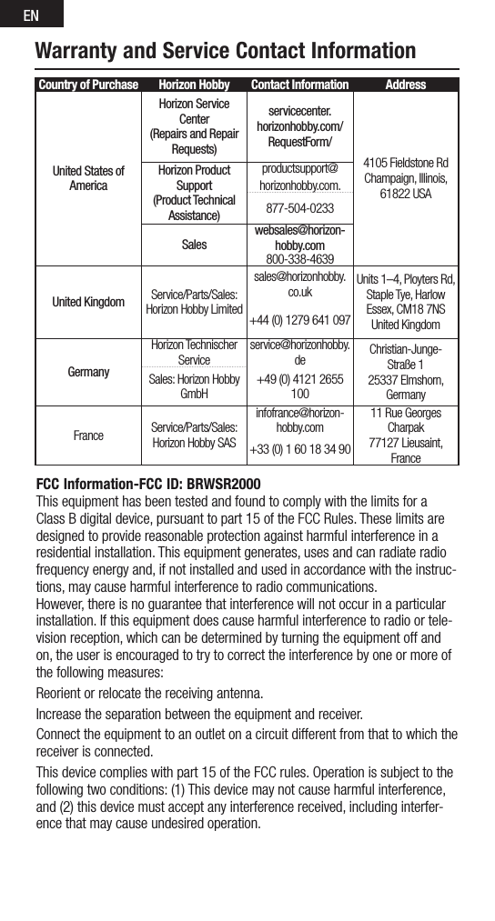 ENFCC Information-FCC ID: BRWSR2000This equipment has been tested and found to comply with the limits for a ClassBdigitaldevice,pursuanttopart15oftheFCCRules.Theselimitsaredesigned to provide reasonable protection against harmful interference in a residential installation. This equipment generates, uses and can radiate radio frequency energy and, if not installed and used in accordance with the instruc-tions, may cause harmful interference to radio communications.However, there is no guarantee that interference will not occur in a particular installation. If this equipment does cause harmful interference to radio or tele-vision reception, which can be determined by turning the equipment off and on, the user is encouraged to try to correct the interference by one or more of the following measures:Reorient or relocate the receiving antenna.Increase the separation between the equipment and receiver.Connect the equipment to an outlet on a circuit different from that to which the receiver is connected.Thisdevicecomplieswithpart15oftheFCCrules.Operationissubjecttothefollowing two conditions: (1) This device may not cause harmful interference, and (2) this device must accept any interference received, including interfer-ence that may cause undesired operation. Warranty and Service Contact InformationCountry of Purchase Horizon Hobby Contact Information AddressUnited States of AmericaHorizon Service Center(Repairs and Repair Requests) servicecenter.horizonhobby.com/RequestForm/4105FieldstoneRd Champaign, Illinois, 61822USAHorizon Product Support(Product Technical Assistance)productsupport@horizonhobby.com.877-504-0233Saleswebsales@horizon-hobby.com800-338-4639United Kingdom Service/Parts/Sales:Horizon Hobby Limitedsales@horizonhobby.co.uk Units1–4,PloytersRd,Staple Tye, HarlowEssex,CM187NSUnited Kingdom+44(0)1279641097GermanyHorizon Technischer Serviceservice@horizonhobby.de Christian-Junge-Straße 1 25337Elmshorn,GermanySales: Horizon Hobby GmbH+49(0)41212655100France Service/Parts/Sales: Horizon Hobby SASinfofrance@horizon-hobby.com11RueGeorgesCharpak77127Lieusaint,France+33(0)160183490