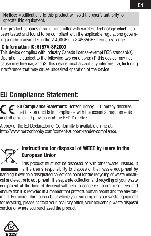 ENEU Compliance Statement: EU Compliance Statement: Horizon Hobby, LLC hereby declares that this product is in compliance with the essential requirements and other relevant provisions of the RED Directive. A copy of the EU Declaration of Conformity is available online at: http://www.horizonhobby.com/content/support-render-compliance.Instructions for disposal of WEEE by users in the European UnionThis product must not be disposed of with other waste. Instead, it is the user’s responsibility to dispose of their waste equipment by handing it over to a designated collections point for the recycling of waste electri-cal and electronic equipment. The separate collection and recycling of your waste equipment at the time of disposal will help to conserve natural resources and ensure that it is recycled in a manner that protects human health and the environ-ment. For more information about where you can drop off your waste equipment for recycling, please contact your local city ofﬁce, your household waste disposal service or where you purchased the product.Notice: Modifications to this product will void the user’s authority to operate this equipment.This product contains a radio transmitter with wireless technology which has been tested and found to be compliant with the applicable regulations govern-ingaradiotransmitterinthe2.400GHzto2.4835GHzfrequencyrange.IC Information-IC: 6157A-SR2000This device complies with Industry Canada license-exempt RSS standard(s). Operation is subject to the following two conditions: (1) this device may not cause interference, and (2) this device must accept any interference, Including interference that may cause undesired operation of the device.