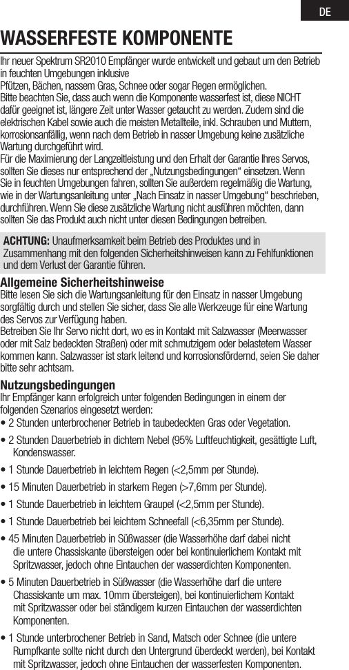 DEWASSERFESTE KOMPONENTEIhr neuer Spektrum SR2010 Empfänger wurde entwickelt und gebaut um den Betrieb in feuchten Umgebungen inklusivePfützen, Bächen, nassem Gras, Schnee oder sogar Regen ermöglichen.Bitte beachten Sie, dass auch wenn die Komponente wasserfest ist, diese NICHT dafür geeignet ist, längere Zeit unter Wasser getaucht zu werden. Zudem sind die elektrischen Kabel sowie auch die meisten Metallteile, inkl. Schrauben und Muttern, korrosionsanfällig, wenn nach dem Betrieb in nasser Umgebung keine zusätzliche Wartung durchgeführt wird.Für die Maximierung der Langzeitleistung und den Erhalt der Garantie Ihres Servos, sollten Sie dieses nur entsprechend der „Nutzungsbedingungen“ einsetzen. Wenn Sie in feuchten Umgebungen fahren, sollten Sie außerdem regelmäßig die Wartung, wie in der Wartungsanleitung unter „Nach Einsatz in nasser Umgebung“ beschrieben, durchführen. Wenn Sie diese zusätzliche Wartung nicht ausführen möchten, dann sollten Sie das Produkt auch nicht unter diesen Bedingungen betreiben.ACHTUNG: Unaufmerksamkeit beim Betrieb des Produktes und in Zusammenhang mit den folgenden Sicherheitshinweisen kann zu Fehlfunktionen und dem Verlust der Garantie führen.Allgemeine SicherheitshinweiseBitte lesen Sie sich die Wartungsanleitung für den Einsatz in nasser Umgebung sorgfältig durch und stellen Sie sicher, dass Sie alle Werkzeuge für eine Wartung des Servos zur Verfügung haben.Betreiben Sie Ihr Servo nicht dort, wo es in Kontakt mit Salzwasser (Meerwasser oder mit Salz bedeckten Straßen) oder mit schmutzigem oder belastetem Wasser kommen kann. Salzwasser ist stark leitend und korrosionsfördernd, seien Sie daher bitte sehr achtsam.NutzungsbedingungenIhr Empfänger kann erfolgreich unter folgenden Bedingungen in einem derfolgenden Szenarios eingesetzt werden:• 2 Stunden unterbrochener Betrieb in taubedeckten Gras oder Vegetation. • 2 Stunden Dauerbetrieb in dichtem Nebel (95% Luftfeuchtigkeit, gesättigte Luft, Kondenswasser.• 1 Stunde Dauerbetrieb in leichtem Regen (&lt;2,5mm per Stunde).• 15 Minuten Dauerbetrieb in starkem Regen (&gt;7,6mm per Stunde).• 1 Stunde Dauerbetrieb in leichtem Graupel (&lt;2,5mm per Stunde).• 1 Stunde Dauerbetrieb bei leichtem Schneefall (&lt;6,35mm per Stunde).• 45 Minuten Dauerbetrieb in Süßwasser (die Wasserhöhe darf dabei nicht die untere Chassiskante übersteigen oder bei kontinuierlichem Kontakt mit Spritzwasser, jedoch ohne Eintauchen der wasserdichten Komponenten.• 5 Minuten Dauerbetrieb in Süßwasser (die Wasserhöhe darf die untere Chassiskante um max. 10mm übersteigen), bei kontinuierlichem Kontakt mit Spritzwasser oder bei ständigem kurzen Eintauchen der wasserdichten Komponenten. • 1 Stunde unterbrochener Betrieb in Sand, Matsch oder Schnee (die untere Rumpfkante sollte nicht durch den Untergrund überdeckt werden), bei Kontakt mit Spritzwasser, jedoch ohne Eintauchen der wasserfesten Komponenten.