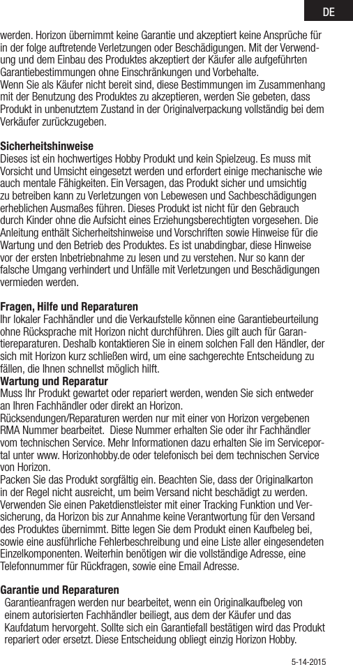 DEwerden. Horizon übernimmt keine Garantie und akzeptiert keine Ansprüche für in der folge auftretende Verletzungen oder Beschädigungen. Mit der Verwend-ung und dem Einbau des Produktes akzeptiert der Käufer alle aufgeführten Garantiebestimmungen ohne Einschränkungen und Vorbehalte.Wenn Sie als Käufer nicht bereit sind, diese Bestimmungen im Zusammenhang mit der Benutzung des Produktes zu akzeptieren, werden Sie gebeten, dass Produkt in unbenutztem Zustand in der Originalverpackung vollständig bei dem Verkäufer zurückzugeben.Sicherheitshinweise Dieses ist ein hochwertiges Hobby Produkt und kein Spielzeug. Es muss mit Vorsicht und Umsicht eingesetzt werden und erfordert einige mechanische wie auch mentale Fähigkeiten. Ein Versagen, das Produkt sicher und umsichtig zu betreiben kann zu Verletzungen von Lebewesen und Sachbeschädigungen erheblichen Ausmaßes führen. Dieses Produkt ist nicht für den Gebrauch durch Kinder ohne die Aufsicht eines Erziehungsberechtigten vorgesehen. Die Anleitung enthält Sicherheitshinweise und Vorschriften sowie Hinweise für die Wartung und den Betrieb des Produktes. Es ist unabdingbar, diese Hinweise vor der ersten Inbetriebnahme zu lesen und zu verstehen. Nur so kann der falsche Umgang verhindert und Unfälle mit Verletzungen und Beschädigungen vermieden werden.Fragen, Hilfe und Reparaturen Ihr lokaler Fachhändler und die Verkaufstelle können eine Garantiebeurteilung ohne Rücksprache mit Horizon nicht durchführen. Dies gilt auch für Garan-tiereparaturen. Deshalb kontaktieren Sie in einem solchen Fall den Händler, der sich mit Horizon kurz schließen wird, um eine sachgerechte Entscheidung zu fällen, die Ihnen schnellst möglich hilft.Wartung und Reparatur Muss Ihr Produkt gewartet oder repariert werden, wenden Sie sich entweder an Ihren Fachhändler oder direkt an Horizon. Rücksendungen/Reparaturen werden nur mit einer von Horizon vergebenen  RMA Nummer bearbeitet.  Diese Nummer erhalten Sie oder ihr Fachhändler vom technischen Service. Mehr Informationen dazu erhalten Sie im Servicepor-tal unter www. Horizonhobby.de oder telefonisch bei dem technischen Service von Horizon.Packen Sie das Produkt sorgfältig ein. Beachten Sie, dass der Originalkarton in der Regel nicht ausreicht, um beim Versand nicht beschädigt zu werden. Verwenden Sie einen Paketdienstleister mit einer Tracking Funktion und Ver-sicherung, da Horizon bis zur Annahme keine Verantwortung für den Versand des Produktes übernimmt. Bitte legen Sie dem Produkt einen Kaufbeleg bei, sowie eine ausführliche Fehlerbeschreibung und eine Liste aller eingesendeten Einzelkomponenten. Weiterhin benötigen wir die vollständige Adresse, eine Telefonnummer für Rückfragen, sowie eine Email Adresse.Garantie und Reparaturen Garantieanfragen werden nur bearbeitet, wenn ein Originalkaufbeleg von einem autorisierten Fachhändler beiliegt, aus dem der Käufer und das Kaufdatum hervorgeht. Sollte sich ein Garantiefall bestätigen wird das Produkt repariert oder ersetzt. Diese Entscheidung obliegt einzig Horizon Hobby. 5-14-2015