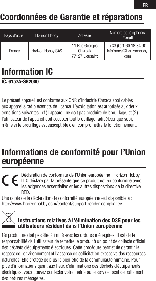 FRPays d’achat Horizon Hobby Adresse Numéro de téléphone/ E-mailFrance Horizon Hobby SAS11RueGeorgesCharpak77127Lieusaint+33(0)160183490infofrance@horizonhobby.comDéclaration de conformité de l’Union européenne : Horizon Hobby, LLC déclare par la présente que ce produit est en conformité avec les exigences essentielles et les autres dispositions de la directive RED.Une copie de la déclaration de conformité européenne est disponible à : http://www.horizonhobby.com/content/support-render-compliance.Instructions relatives à l’élimination des D3E pour les utilisateurs résidant dans l’Union européenneCe produit ne doit pas être éliminé avec les ordures ménagères. Il est de la responsabilité de l‘utilisateur de remettre le produit à un point de collecte ofﬁciel des déchets d’équipements électriques. Cette procédure permet de garantir le respect de l’environnement et l’absence de sollicitation excessive des ressources naturelles. Elle protège de plus le bien-être de la communauté humaine. Pour plus d’informations quant aux lieux d’éliminations des déchets d‘équipements électriques, vous pouvez contacter votre mairie ou le service local de traitement des ordures ménagères.Informations de conformité pour l’Union européenneInformation ICIC: 6157A-SR2000Le présent appareil est conforme aux CNR d’Industrie Canada applicables aux appareils radio exempts de licence. L’exploitation est autorisée aux deux conditions suivantes : (1) l’appareil ne doit pas produire de brouillage, et (2) l’utilisateur de l’appareil doit accepter tout brouillage radioélectrique subi, même si le brouillage est susceptible d’en compromettre le fonctionnement.Coordonnées de Garantie et réparations