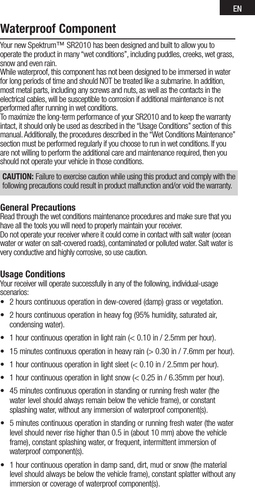 ENWaterproof ComponentYour new Spektrum™ SR2010 has been designed and built to allow you to operate the product in many “wet conditions”, including puddles, creeks, wet grass, snow and even rain.While waterproof, this component has not been designed to be immersed in water for long periods of time and should NOT be treated like a submarine. In addition, most metal parts, including any screws and nuts, as well as the contacts in the electrical cables, will be susceptible to corrosion if additional maintenance is not performed after running in wet conditions.To maximize the long-term performance of your SR2010 and to keep the warranty intact, it should only be used as described in the “Usage Conditions” section of this manual. Additionally, the procedures described in the “Wet Conditions Maintenance” section must be performed regularly if you choose to run in wet conditions. If you are not willing to perform the additional care and maintenance required, then you should not operate your vehicle in those conditions.CAUTION: Failure to exercise caution while using this product and comply with the following precautions could result in product malfunction and/or void the warranty.General PrecautionsRead through the wet conditions maintenance procedures and make sure that you have all the tools you will need to properly maintain your receiver.Do not operate your receiver where it could come in contact with salt water (ocean water or water on salt-covered roads), contaminated or polluted water. Salt water is very conductive and highly corrosive, so use caution.Usage ConditionsYour receiver will operate successfully in any of the following, individual-usage scenarios:• 2hourscontinuousoperationindew-covered(damp)grassorvegetation.• 2hourscontinuousoperationinheavyfog(95%humidity,saturatedair,condensing water).• 1hourcontinuousoperationinlightrain(&lt;0.10in/2.5mmperhour).• 15minutescontinuousoperationinheavyrain(&gt;0.30in/7.6mmperhour).• 1hourcontinuousoperationinlightsleet(&lt;0.10in/2.5mmperhour).• 1hourcontinuousoperationinlightsnow(&lt;0.25in/6.35mmperhour).• 45minutescontinuousoperationinstandingorrunningfreshwater(thewater level should always remain below the vehicle frame), or constant splashing water, without any immersion of waterproof component(s).• 5minutescontinuousoperationinstandingorrunningfreshwater(thewaterlevelshouldneverrisehigherthan0.5in(about10mm)abovethevehicleframe), constant splashing water, or frequent, intermittent immersion of waterproof component(s).• 1hourcontinuousoperationindampsand,dirt,mudorsnow(themateriallevel should always be below the vehicle frame), constant splatter without any immersion or coverage of waterproof component(s).