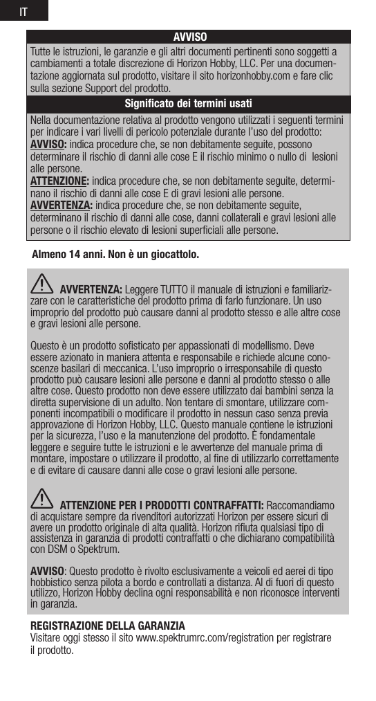 ITNella documentazione relativa al prodotto vengono utilizzati i seguenti termini per indicare i vari livelli di pericolo potenziale durante l’uso del prodotto:AVVISO: indica procedure che, se non debitamente seguite, possono determinare il rischio di danni alle cose E il rischio minimo o nullo di  lesioni alle persone.ATTENZIONE: indica procedure che, se non debitamente seguite, determi-nano il rischio di danni alle cose E di gravi lesioni alle persone.AVVERTENZA: indica procedure che, se non debitamente seguite,  determinano il rischio di danni alle cose, danni collaterali e gravi lesioni alle persone o il rischio elevato di lesioni superﬁciali alle persone. AVVISOTutte le istruzioni, le garanzie e gli altri documenti pertinenti sono soggetti a cambiamenti a totale discrezione di Horizon Hobby, LLC. Per una documen-tazione aggiornata sul prodotto, visitare il sito horizonhobby.com e fare clic sulla sezione Support del prodotto.Signiﬁcato dei termini usatiAlmeno 14 anni. Non è un giocattolo. AVVERTENZA: Leggere TUTTO il manuale di istruzioni e familiariz-zare con le caratteristiche del prodotto prima di farlo funzionare. Un uso improprio del prodotto può causare danni al prodotto stesso e alle altre cose e gravi lesioni alle persone. Questo è un prodotto soﬁsticato per appassionati di modellismo. Deve essere azionato in maniera attenta e responsabile e richiede alcune cono-scenze basilari di meccanica. L’uso improprio o irresponsabile di questo prodotto può causare lesioni alle persone e danni al prodotto stesso o alle altre cose. Questo prodotto non deve essere utilizzato dai bambini senza la diretta supervisione di un adulto. Non tentare di smontare, utilizzare com-ponenti incompatibili o modiﬁcare il prodotto in nessun caso senza previa approvazione di Horizon Hobby, LLC. Questo manuale contiene le istruzioni per la sicurezza, l’uso e la manutenzione del prodotto. È fondamentale leggere e seguire tutte le istruzioni e le avvertenze del manuale prima di montare, impostare o utilizzare il prodotto, al ﬁne di utilizzarlo correttamente e di evitare di causare danni alle cose o gravi lesioni alle persone. ATTENZIONE PER I PRODOTTI CONTRAFFATTI: Raccomandiamo di acquistare sempre da rivenditori autorizzati Horizon per essere sicuri di avere un prodotto originale di alta qualità. Horizon riﬁuta qualsiasi tipo di assistenza in garanzia di prodotti contraffatti o che dichiarano compatibilità con DSM o Spektrum. AVVISO: Questo prodotto è rivolto esclusivamente a veicoli ed aerei di tipo hobbistico senza pilota a bordo e controllati a distanza. Al di fuori di questo utilizzo, Horizon Hobby declina ogni responsabilità e non riconosce interventi in garanzia.REGISTRAZIONE DELLA GARANZIAVisitare oggi stesso il sito www.spektrumrc.com/registration per registrare il prodotto.