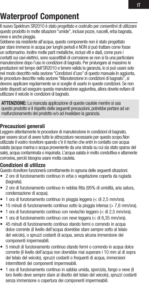 ITWaterproof ComponentIl nuovo Spektrum SR2010 è stato progettato e costruito per consentirvi di utilizzare questo prodotto in molte situazioni “umide”, incluse pozze, ruscelli, erba bagnata, neve e anche pioggia.Sebbene sia resistente all’acqua, questo componente non è stato progettato per stare immerso in acqua per lunghi periodi e NON si può trattare come fosse un sottomarino. Inoltre molte parti metalliche, inclusi viti e dadi, come pure i contatti sui cavi elettrici, sono suscettibili di corrosione se non si fa una particolare manutenzione dopo l’uso in condizioni di bagnato. Per prolungare al massimo le prestazioni nel tempo dell’SR2010 e tenere valida la garanzia, lo si può usare solo nel modo descritto nella sezione “Condizioni d’uso” di questo manuale.In aggiunta, le procedure descritte nella sezione “Manutenzione in condizioni di bagnato”, si devono applicare regolarmente se si sceglie di usarlo in queste condizioni. Se non siete disposti ad eseguire questa manutenzione aggiuntiva, allora dovete evitare di utilizzare il veicolo in condizioni di bagnato.ATTENZIONE: La mancata applicazione di queste cautele mentre si usa questo prodotto e il rispetto delle seguenti precauzioni, potrebbe portare ad un malfunzionamento del prodotto e/o ad invalidare la garanzia.Precauzioni generaliLeggere attentamente le procedure di manutenzione in condizioni di bagnato, per essere sicuri di avere tutte le attrezzature necessarie per questo scopo.Non utilizzate il vostro ricevitore quando c’è il rischio che entri in contatto con acqua salata (acqua marina o acqua proveniente da una strada su cui sia stato sparso del sale), acqua contaminata o inquinata. L’acqua salata è molto conduttiva e altamente corrosiva, perciò bisogna usare molta cautela.Condizioni di utilizzoQuesto ricevitore funzionerà correttamente in ognuna delle seguenti situazioni:• 2oredifunzionamentocontinuoinerbaovegetazionecopertadarugiada(bagnata).• 2oredifunzionamentocontinuoinnebbiafitta(95%diumidità,ariasatura,condensazione di acqua).• 1oradifunzionamentocontinuoinpioggialeggera(&lt;di2,5mm/ora).• 15minutidifunzionamentocontinuosottolapioggiaintensa(&gt;7,6mm/ora).• 1oradifunzionamentocontinuoconnevischioleggero(&lt;di2,5mm/ora).• 1oradifunzionamentocontinuoconneveleggera(&lt;di6,35mm/ora).• 45minutidifunzionamentocontinuostandofermiocorrendoinacquadolce corrente (il livello dell’acqua dovrebbe stare sempre sotto al telaio del veicolo), o spruzzi costanti di acqua, senza alcuna immersione dei componenti impermeabili.• 5minutidifunzionamentocontinuostandofermiocorrendoinacquadolcecorrente (il livello dell’acqua non dovrebbe mai superare i 10 mm al di sopra del telaio del veicolo), spruzzi costanti o frequenti di acqua, immersioni intermittenti dei componenti impermeabili.• 1oradifunzionamentocontinuoinsabbiaumida,sporcizia,fangooneve(illoro livello deve sempre stare al disotto del telaio del veicolo), spruzzi costanti senza immersione o copertura dei componenti impermeabili.