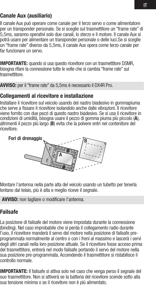 ITCanale Aux (ausiliario)IlcanaleAuxpuòoperarecomecanaleperilterzoservoocomealimentatoreper un transponder personale. Se si sceglie sul trasmettitore un “frame rate” di 5,5ms,sarannooperativisoloduecanali,losterzoeilmotore.IlcanaleAuxsipotrà usare per alimentare un transponder personale o delle luci.Se si sceglie un“framerate”diversoda5,5ms,ilcanaleAuxoperacometerzocanaleperfar funzionare un servo.IMPORTANTE: quando si usa questo ricevitore con un trasmettitore DSMR, bisogna rifare la connessione tutte le volte che si cambia “frame rate” sul trasmettitore. AVVISO: peril“framerate”da5,5msènecessarioilDX4RPro.Collegamenti al ricevitore e installazioneInstallare il ricevitore sul veicolo usando del nastro biadesivo in gommapiuma che serve a ﬁssare il ricevitore isolandolo anche dalle vibrazioni. Il ricevitore viene fornito con due pezzi di questo nastro biadesivo. Se si usa il ricevitore in condizioni di umidità, bisogna usare il pezzo di gomma piuma più piccolo (A), altrimenti il pezzo più largo (B) evita che la polvere entri nel contenitore del ricevitore. Montare l’antenna nella parte alta del veicolo usando un tubetto per tenerla lontano dal telaio, più è alta e meglio riceve il segnale. AVVISO: non tagliare o modificare l’antenna.FailsafeLa posizione di failsafe del motore viene impostata durante la connessione (binding). Nel caso improbabile che si perda il collegamento radio durante l’uso, il ricevitore manderà il servo del motore nella posizione di failsafe pre-programmata normalmente al centro o con i freni al massimo e lascerà i servi degli altri canali nella loro posizione attuale. Se il ricevitore fosse acceso prima del trasmettitore, entrerà nel modo failsafe portando il servo del motore nella sua posizione pre-programmata. Accendendo il trasmettitore si ristabilisce il controllo normale.IMPORTANTE: Il failsafe si attiva solo nel caso che venga perso il segnale del suo trasmettitore. Non si attiverà se la batteria del ricevitore scende sotto alla sua tensione minima o se il ricevitore non è più alimentato.Fori di drenaggioA B 