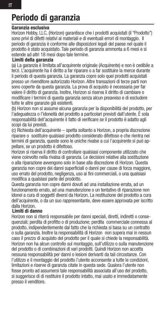 ITPeriodo di garanziaGaranzia esclusiva Horizon Hobby, LLC, (Horizon) garantisce che i prodotti acquistati (il “Prodotto”) sono privi di difetti relativi ai materiali e di eventuali errori di montaggio.  Il periodo di garanzia è conforme alle disposizioni legali del paese nel quale il prodottoèstatoacquistato.Taleperiododigaranziaammontaa6mesiesiestende ad altri 18 mesi dopo tale termine.Limiti della garanzia(a) La garanzia è limitata all’acquirente originale (Acquirente) e non è cedibile a terzi. L’acquirente ha il diritto a far riparare o a far sostituire la merce durante il periodo di questa garanzia. La garanzia copre solo quei prodotti acquistati presso un rivenditore autorizzato Horizon. Altre transazioni di terze parti non sono coperte da questa garanzia. La prova di acquisto è necessaria per far valere il diritto di garanzia. Inoltre, Horizon si riserva il diritto di cambiare o modiﬁcare i termini di questa garanzia senza alcun preavviso e di escludere tutte le altre garanzie già esistenti.(b) Horizon non si assume alcuna garanzia per la disponibilità del prodotto, per l’adeguatezza o l’idoneità del prodotto a particolari previsti dall’utente. È sola responsabilità dell’acquirente il fatto di veriﬁcare se il prodotto è adatto agli scopi da lui previsti.(c)Richiestadell’acquirente–spettasoltantoaHorizon,apropriadiscrezioneriparare o  sostituire qualsiasi prodotto considerato difettoso e che rientra nei termini di garanzia. queste sono le uniche rivalse a cui l’acquirente si può ap-pellare, se un prodotto è difettoso.Horizon si riserva il diritto di controllare qualsiasi componente utilizzato che viene coinvolto nella rivalsa di garanzia. Le decisioni relative alla sostituzione o alla riparazione avvengono solo in base alla discrezione di Horizon. Questa garanzia non copre dei danni superﬁciali o danni per cause di forza maggiore, uso errato del prodotto, negligenza, uso ai ﬁni commerciali, o una qualsiasi modiﬁca a qualsiasi parte del prodotto.Questa garanzia non copre danni dovuti ad una installazione errata, ad un funzionamento errato, ad una manutenzione o un tentativo di riparazione non idonei a cura di soggetti diversi da Horizon. La restituzione del prodotto a cura dell’acquirente, o da un suo rappresentante, deve essere approvata per iscritto dalla Horizon.Limiti di dannoHorizon non si riterrà responsabile per danni speciali, diretti, indiretti o conse-quenziali; perdita di proﬁtto o di produzione; perdita  commerciale connessa al prodotto, indipendentemente dal fatto che la richiesta si basa su un contratto o sulla garanzia. Inoltre la responsabilità di Horizon  non supera mai in nessun caso il prezzo di acquisto del prodotto per il quale si chiede la responsabilità. Horizon non ha alcun controllo sul montaggio, sull’utilizzo o sulla manutenzione del prodotto o di combinazioni di vari prodotti. Quindi Horizon non accetta nessuna responsabilità per danni o lesioni derivanti da tali circostanze. Con l’utilizzo e il montaggio del prodotto l’utente acconsente a tutte le condizioni, limitazioni e riserve di garanzia citate in questa sede. Qualora l’utente non fosse pronto ad assumersi tale responsabilità associata all’uso del prodotto, si suggerisce di di restituire il prodotto intatto, mai usato e immediatamente presso il venditore.