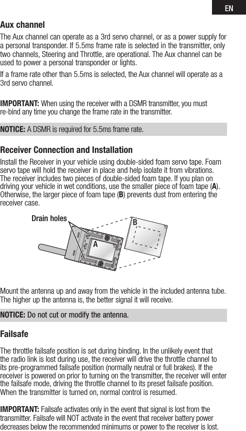 ENAux channelTheAuxchannelcanoperateasa3rdservochannel,orasapowersupplyforapersonaltransponder.If5.5msframerateisselectedinthetransmitter,onlytwo channels, Steering and Throttle, are operational. The Aux channel can be used to power a personal transponder or lights. Ifaframerateotherthan5.5msisselected,theAuxchannelwilloperateasa3rdservochannel.IMPORTANT: When using the receiver with a DSMR transmitter, you must re-bind any time you change the frame rate in the transmitter. NOTICE: ADSMRisrequiredfor5.5msframerate.Receiver Connection and InstallationInstall the Receiver in your vehicle using double-sided foam servo tape. Foam servo tape will hold the receiver in place and help isolate it from vibrations. The receiver includes two pieces of double-sided foam tape. If you plan on driving your vehicle in wet conditions, use the smaller piece of foam tape (A). Otherwise, the larger piece of foam tape (B) prevents dust from entering the receiver case. Mount the antenna up and away from the vehicle in the included antenna tube. The higher up the antenna is, the better signal it will receive. NOTICE: Do not cut or modify the antenna.FailsafeThe throttle failsafe position is set during binding. In the unlikely event that the radio link is lost during use, the receiver will drive the throttle channel to its pre-programmed failsafe position (normally neutral or full brakes). If the receiver is powered on prior to turning on the transmitter, the receiver will enter the failsafe mode, driving the throttle channel to its preset failsafe position. When the transmitter is turned on, normal control is resumed.IMPORTANT: Failsafe activates only in the event that signal is lost from the transmitter. Failsafe will NOT activate in the event that receiver battery power decreases below the recommended minimums or power to the receiver is lost.Drain holesA B 