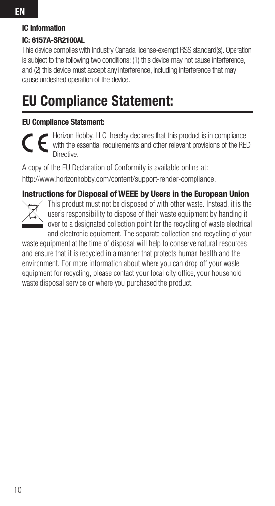 EN10EU Compliance Statement: Horizon Hobby, LLC  hereby declares that this product is in compliance with the essential requirements and other relevant provisions of the RED Directive.  A copy of the EU Declaration of Conformity is available online at:http://www.horizonhobby.com/content/support-render-compliance.Instructions for Disposal of WEEE by Users in the European UnionThis product must not be disposed of with other waste. Instead, it is the user’sresponsibility to dispose of their waste equipment by handing it over to adesignated collection point for the recycling of waste electrical and electronic equipment. The separate collection and recycling of your waste equipment at the time of disposal will help to conserve natural resources and ensure that it is recycled in amanner that protects human health and the environment. For more information about where you can drop off your waste equipment for recycling, please contact your local city ofﬁ ce, your household waste disposal service or where you purchased the product.EU Compliance Statement: IC InformationIC: 6157A-SR2100ALThis device complies with Industry Canada license-exempt RSS standard(s). Operation is subject to the following two conditions: (1) this device may not cause interference, and (2) this device must accept any interference, including interference that may cause undesired operation of the device.