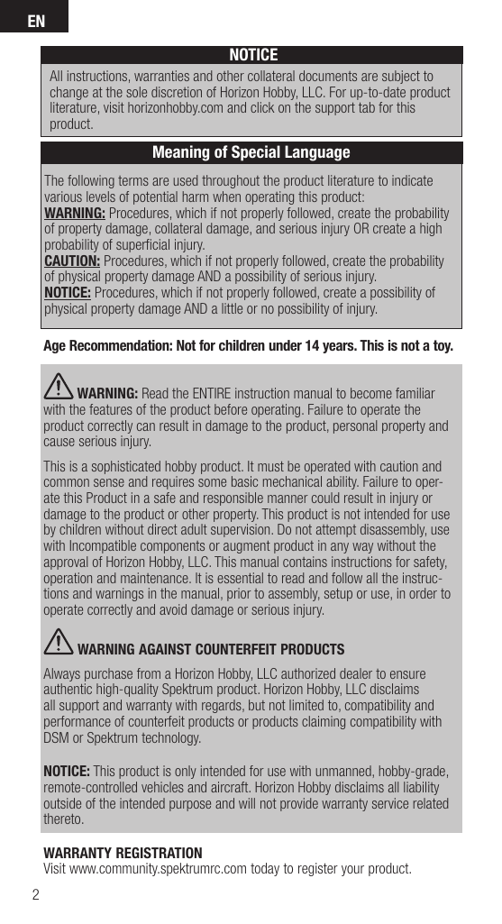 EN2The following terms are used throughout the product literature to indicate various levels of potential harm when operating this product:WARNING: Procedures, which if not properly followed, create the probability of property damage, collateral damage, and serious injury OR create a high probability of superﬁ cial injury. CAUTION: Procedures, which if not properly followed, create the probability of physical property damage AND a possibility of serious injury.NOTICE: Procedures, which if not properly followed, create a possibility of physical property damage AND a little or no possibility of injury.NOTICEAll instructions, warranties and other collateral documents are subject to change at the sole discretion of Horizon Hobby, LLC. For up-to-date product literature, visit horizonhobby.com and click on the support tab for this product.Meaning of Special LanguageAge Recommendation: Not for children under 14 years. This is not a toy.  WARNING: Read the ENTIRE instruction manual to become familiar with the features of the product before operating. Failure to operate the product correctly can result in damage to the product, personal property and cause serious injury. This is a sophisticated hobby product. It must be operated with caution and common sense and requires some basic mechanical ability. Failure to oper-ate this Product in a safe and responsible manner could result in injury or damage to the product or other property. This product is not intended for use by children without direct adult supervision. Do not attempt disassembly, use with Incompatible components or augment product in any way without the approval of Horizon Hobby, LLC. This manual contains instructions for safety, operation and maintenance. It is essential to read and follow all the instruc-tions and warnings in the manual, prior to assembly, setup or use, in order to operate correctly and avoid damage or serious injury. WARNING AGAINST COUNTERFEIT PRODUCTS Always purchase from a Horizon Hobby, LLC authorized dealer to ensure authentic high-quality Spektrum product. Horizon Hobby, LLC disclaims all support and warranty with regards, but not limited to, compatibility and performance of counterfeit products or products claiming compatibility with DSM or Spektrum technology.NOTICE: This product is only intended for use with unmanned, hobby-grade, remote-controlled vehicles and aircraft. Horizon Hobby disclaims all liability outside of the intended purpose and will not provide warranty service related thereto.WARRANTY REGISTRATIONVisit www.community.spektrumrc.com today to register your product.