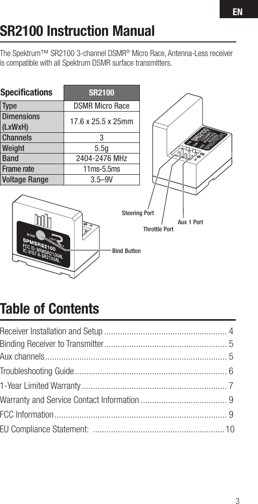 EN3SR2100Type DSMR Micro RaceDimensions (LxWxH) 17.6 x 25.5 x 25mm Channels 3Weight 5.5gBand 2404-2476 MHzFrame rate 11ms-5.5msVoltage Range 3.5–9VSteering PortThrottle PortBind ButtonAux 1 PortSpeciﬁ cations SR2100 Instruction ManualThe Spektrum™ SR2100 3-channel DSMR® Micro Race, Antenna-Less receiver is compatible with all Spektrum DSMR surface transmitters.Table of ContentsReceiver Installation and Setup ...................................................... 4Binding Receiver to Transmitter ...................................................... 5Aux channels ................................................................................ 5Troubleshooting Guide ................................................................... 61-Year Limited Warranty ................................................................ 7Warranty and Service Contact Information ...................................... 9FCC Information ............................................................................ 9EU Compliance Statement:  ..........................................................10