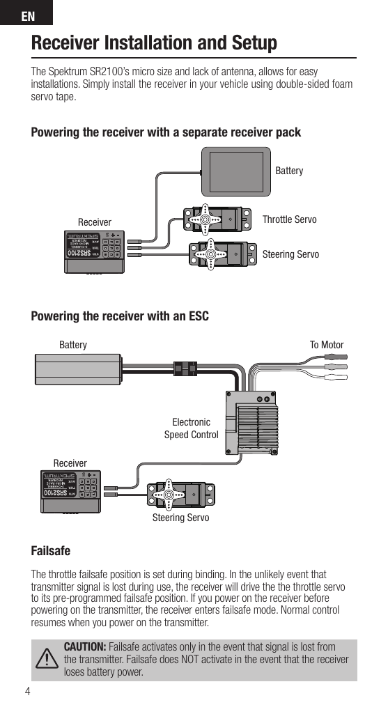 EN4Powering the receiver with an ESCBattery To MotorElectronicSpeed ControlSteering ServoReceiverSteering ServoThrottle ServoBatteryReceiverPowering the receiver with a separate receiver packFailsafeThe throttle failsafe position is set during binding. In the unlikely event that transmitter signal is lost during use, the receiver will drive the the throttle servo to its pre-programmed failsafe position. If you power on the receiver before powering on the transmitter, the receiver enters failsafe mode. Normal control resumes when you power on the transmitter.CAUTION: Failsafe activates only in the event that signal is lost from the transmitter. Failsafe does NOT activate in the event that the receiver loses battery power.Receiver Installation and SetupThe Spektrum SR2100’s micro size and lack of antenna, allows for easy installations. Simply install the receiver in your vehicle using double-sided foam servo tape. 