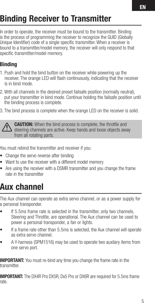 EN5Binding Receiver to TransmitterIn order to operate, the receiver must be bound to the transmitter. Binding is the process of programming the receiver to recognize the GUID (Globally Unique Identiﬁ er) code of a single speciﬁ c transmitter. When areceiver is bound to atransmitter/model memory, the receiver will only respond to that speciﬁ c transmitter/model memory.Binding 1.  Push and hold the bind button on the receiver while powering up the receiver. The orange LED will ﬂ ash continuously, indicating that the receiver is in bind mode. 2.  With all channels in the desired preset failsafe position (normally neutral), put your transmitter in bind mode. Continue holding the failsafe position until the binding process is complete.3.  The bind process is complete when the orange LED on the receiver is solid. CAUTION: When the bind process is complete, the throttle and steering channels are active. Keep hands and loose objects away from all rotating parts.You must rebind the transmitter and receiver if you:•  Change the servo reverse after binding•  Want to use the receiver with a different model memory•  Are using the receiver with a DSMR transmitter and you change the frame rate in the transmitterAux channelThe Aux channel can operate as extra servo channel, or as a power supply for a personal transponder.•  If 5.5ms frame rate is selected in the transmitter, only two channels, Steering and Throttle, are operational. The Aux channel can be used to power a personal transponder, a fan or lights. •  If a frame rate other than 5.5ms is selected, the Aux channel will operate as extra servo channel.•  A Y-harness (SPM1516) may be used to operate two auxilary items from  one servo port.IMPORTANT: You must re-bind any time you change the frame rate in the transmitter. IMPORTANT: The DX4R Pro DX5R, Dx5 Pro or DX6R are required for 5.5ms frame rate.