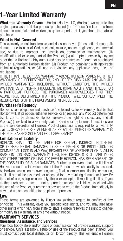 EN71-Year Limited WarrantyWhat this Warranty Covers - Horizon Hobby, LLC, (Horizon) warrants to the original purchaser that the product purchased (the “Product”) will be free from defects in materials and workmanship for a period of 1 year from the date of purchase.What is Not CoveredThis warranty is not transferable and does not cover (i) cosmetic damage, (ii) damage due to acts of God, accident, misuse, abuse, negligence, commercial use, or due to improper use, installation, operation or maintenance, (iii) modiﬁ cation of or to any part of the Product, (iv) attempted service by anyone other than a Horizon Hobby authorized service center, (v) Product not purchased from an authorized Horizon dealer, (vi) Product not compliant with applicable technical regulations, or (vii) use that violates any applicable laws, rules, or regulations. OTHER THAN THE EXPRESS WARRANTY ABOVE, HORIZON MAKES NO OTHER WARRANTY OR REPRESENTATION, AND HEREBY DISCLAIMS ANY AND ALL IMPLIED WARRANTIES, INCLUDING, WITHOUT LIMITATION, THE IMPLIED WARRANTIES OF NON-INFRINGEMENT, MERCHANTABILITY AND FITNESS FOR A PARTICULAR PURPOSE. THE PURCHASER ACKNOWLEDGES THAT THEY ALONE HAVE DETERMINED THAT THE PRODUCT WILL SUITABLY MEET THE REQUIREMENTS OF THE PURCHASER’S INTENDED USE. Purchaser’s RemedyHorizon’s sole obligation and purchaser’s sole and exclusive remedy shall be that Horizon will, at its option, either (i) service, or (ii) replace, any Product determined by Horizon to be defective. Horizon reserves the right to inspect any and all Product(s) involved in a warranty claim. Service or replacement decisions are at the sole discretion of Horizon. Proof of purchase is required for all warranty claims. SERVICE OR REPLACEMENT AS PROVIDED UNDER THIS WARRANTY IS THE PURCHASER’S SOLE AND EXCLUSIVE REMEDY. Limitation of LiabilityHORIZON SHALL NOT BE LIABLE FOR SPECIAL, INDIRECT, INCIDENTAL OR CONSEQUENTIAL DAMAGES, LOSS OF PROFITS OR PRODUCTION OR COMMERCIAL LOSS IN ANY WAY, REGARDLESS OF WHETHER SUCH CLAIM IS BASED IN CONTRACT, WARRANTY, TORT, NEGLIGENCE, STRICT LIABILITY OR ANY OTHER THEORY OF LIABILITY, EVEN IF HORIZON HAS BEEN ADVISED OF THE POSSIBILITY OF SUCH DAMAGES. Further, in no event shall the liability of Horizon exceed the individual price of the Product on which liability is asserted. As Horizon has no control over use, setup, ﬁ nal assembly, modiﬁ cation or misuse, no liability shall be assumed nor accepted for any resulting damage or injury. By the act of use, setup or assembly, the user accepts all resulting liability. If you as the purchaser or user are not prepared to accept the liability associated with the use of the Product, purchaser is advised to return the Product immediately in new and unused condition to the place of purchase.LawThese terms are governed by Illinois law (without regard to conﬂ ict of law principals). This warranty gives you speciﬁ c legal rights, and you may also have other rights which vary from state to state. Horizon reserves the right to change or modify this warranty at any time without notice.WARRANTY SERVICESQuestions, Assistance, and ServicesYour local hobby store and/or place of purchase cannot provide warranty support or service. Once assembly, setup or use of the Product has been started, you must contact your local distributor or Horizon directly. This will enable Horizon 