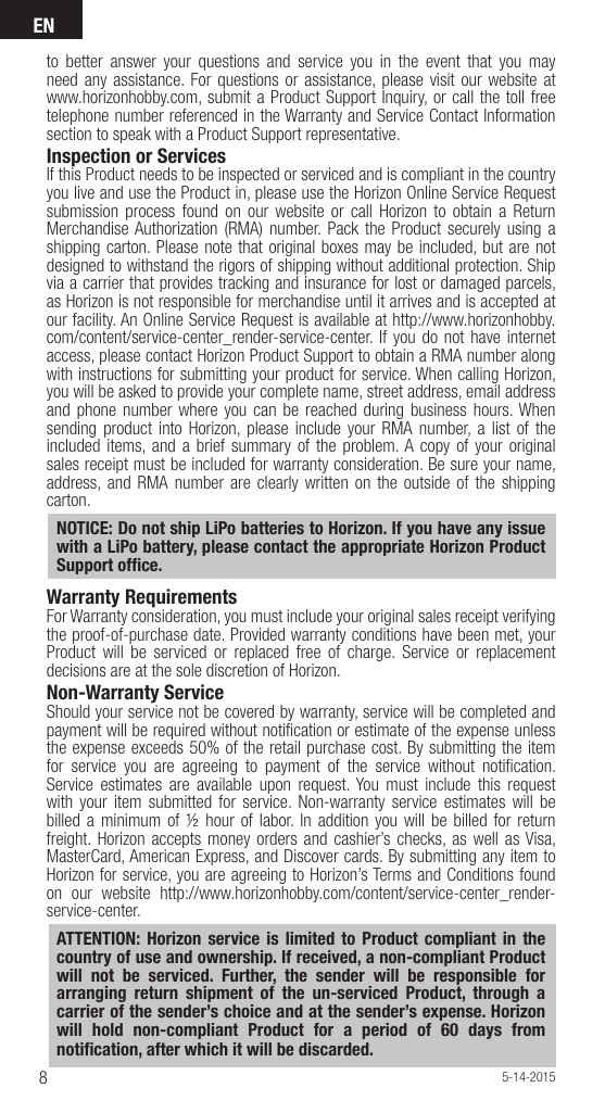 EN85-14-2015to better answer your questions and service you in the event that you may need any assistance. For questions or assistance, please visit our website at www.horizonhobby.com, submit a Product Support Inquiry, or call the toll free telephone number referenced in the Warranty and Service Contact Information section to speak with a Product Support representative. Inspection or ServicesIf this Product needs to be inspected or serviced and is compliant in the country you live and use the Product in, please use the Horizon Online Service Request submission process found on our website or call Horizon to obtain a Return Merchandise Authorization (RMA) number. Pack the Product securely using a shipping carton. Please note that original boxes may be included, but are not designed to withstand the rigors of shipping without additional protection. Ship via a carrier that provides tracking and insurance for lost or damaged parcels, as Horizon is not responsible for merchandise until it arrives and is accepted at our facility. An Online Service Request is available at http://www.horizonhobby.com/content/service-center_render-service-center. If you do not have internet access, please contact Horizon Product Support to obtain a RMA number along with instructions for submitting your product for service. When calling Horizon, you will be asked to provide your complete name, street address, email address and phone number where you can be reached during business hours. When sending product into Horizon, please include your RMA number, a list of the included items, and a brief summary of the problem. A copy of your original sales receipt must be included for warranty consideration. Be sure your name, address, and RMA number are clearly written on the outside of the shipping carton. NOTICE: Do not ship LiPo batteries to Horizon. If you have any issue with a LiPo battery, please contact the appropriate Horizon Product Support ofﬁ ce.Warranty Requirements For Warranty consideration, you must include your original sales receipt verifying the proof-of-purchase date. Provided warranty conditions have been met, your Product will be serviced or replaced free of charge. Service or replacement decisions are at the sole discretion of Horizon.Non-Warranty ServiceShould your service not be covered by warranty, service will be completed and payment will be required without notiﬁ cation or estimate of the expense unless the expense exceeds 50% of the retail purchase cost. By submitting the item for service you are agreeing to payment of the service without notiﬁ cation. Service estimates are available upon request. You must include this request with your item submitted for service. Non-warranty service estimates will be billed a minimum of ½ hour of labor. In addition you will be billed for return freight. Horizon accepts money orders and cashier’s checks, as well as Visa, MasterCard, American Express, and Discover cards. By submitting any item to Horizon for service, you are agreeing to Horizon’s Terms and Conditions found on our website http://www.horizonhobby.com/content/service-center_render-service-center. ATTENTION: Horizon service is limited to Product compliant in the country of use and ownership. If received, a non-compliant Product will not be serviced. Further, the sender will be responsible for arranging return shipment of the un-serviced Product, through a carrier of the sender’s choice and at the sender’s expense. Horizon will hold non-compliant Product for a period of 60 days from notiﬁ cation, after which it will be discarded.