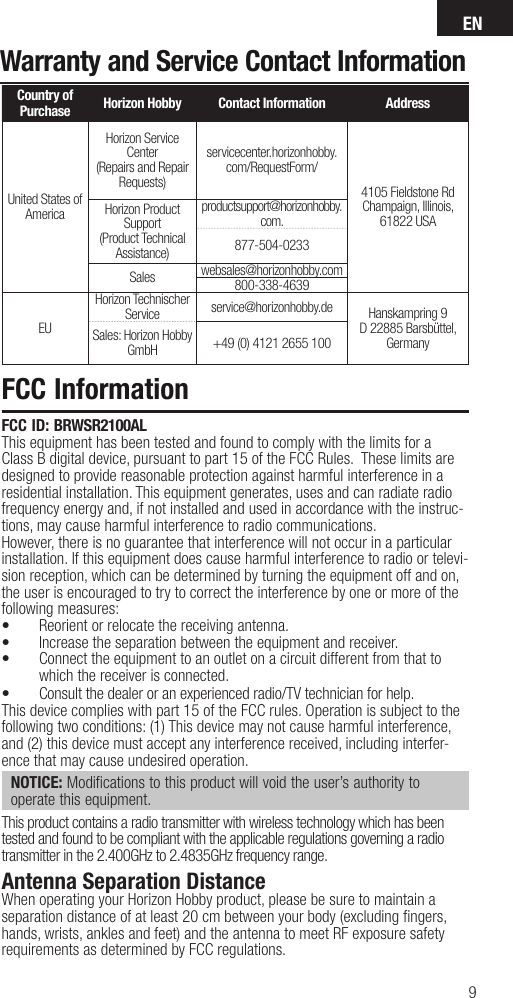 EN9Warranty and Service Contact InformationCountry of Purchase Horizon Hobby Contact Information AddressUnited States of AmericaHorizon Service Center(Repairs and Repair Requests) servicecenter.horizonhobby.com/RequestForm/4105 Fieldstone Rd Champaign, Illinois, 61822 USAHorizon Product Support(Product Technical Assistance)productsupport@horizonhobby.com.877-504-0233Sales websales@horizonhobby.com800-338-4639EUHorizon Technischer Service service@horizonhobby.de Hanskampring 9D 22885 Barsbüttel, GermanySales: Horizon Hobby GmbH +49 (0) 4121 2655 100FCC InformationFCC ID: BRWSR2100ALThis equipment has been tested and found to comply with the limits for a Class B digital device, pursuant to part 15 of the FCC Rules.  These limits are designed to provide reasonable protection against harmful interference in a residential installation. This equipment generates, uses and can radiate radio frequency energy and, if not installed and used in accordance with the instruc-tions, may cause harmful interference to radio communications.However, there is no guarantee that interference will not occur in a particular installation. If this equipment does cause harmful interference to radio or televi-sion reception, which can be determined by turning the equipment off and on, the user is encouraged to try to correct the interference by one or more of the following measures:•  Reorient or relocate the receiving antenna.•  Increase the separation between the equipment and receiver.•  Connect the equipment to an outlet on a circuit different from that to which the receiver is connected.•  Consult the dealer or an experienced radio/TV technician for help.This device complies with part 15 of the FCC rules. Operation is subject to the following two conditions: (1) This device may not cause harmful interference, and (2) this device must accept any interference received, including interfer-ence that may cause undesired operation. NOTICE: Modifications to this product will void the user’s authority to operate this equipment.This product contains a radio transmitter with wireless technology which has been tested and found to be compliant with the applicable regulations governing a radio transmitter in the 2.400GHz to 2.4835GHz frequency range.Antenna Separation DistanceWhen operating your Horizon Hobby product, please be sure to maintain a separation distance of at least 20 cm between your body (excluding ﬁ ngers, hands, wrists, ankles and feet) and the antenna to meet RF exposure safety requirements as determined by FCC regulations.